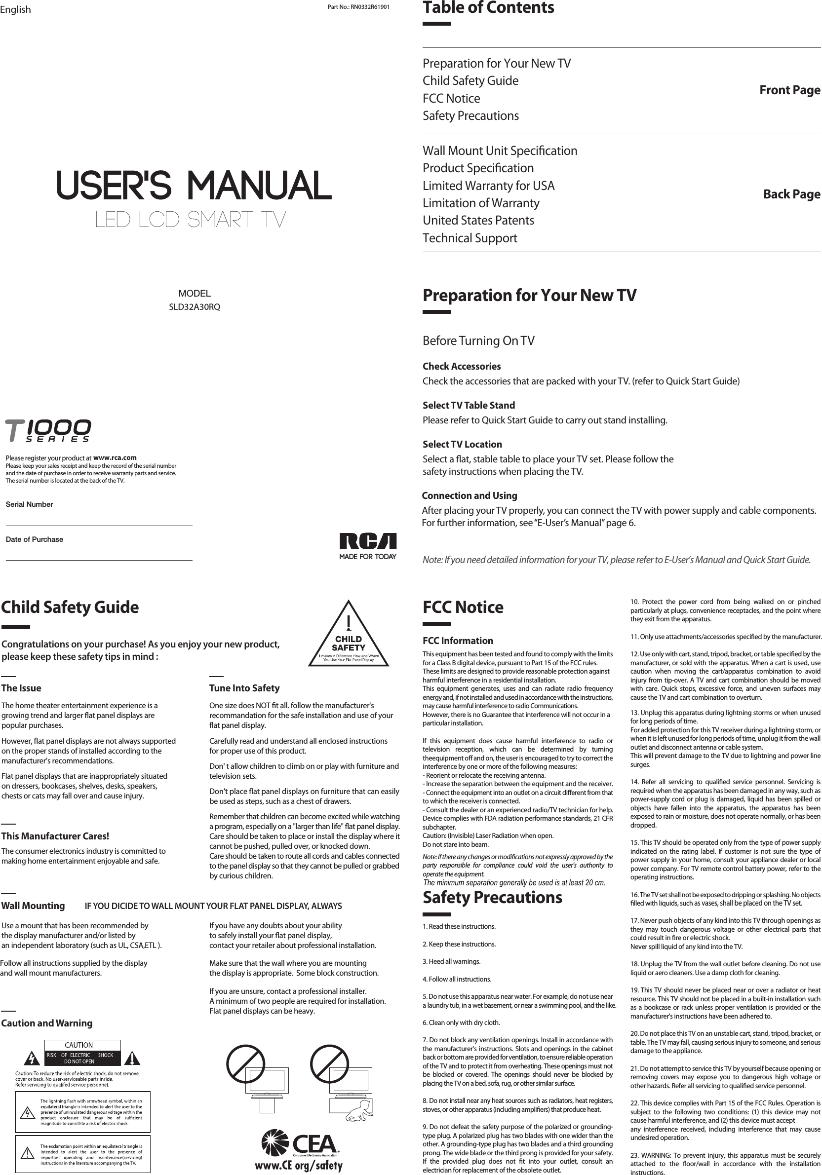 LED LCD SMART TV User&apos;s MANUALEnglish Part No.: RN0332R61901MADE FOR TODAYSLD32A30RQMODELDate of PurchasePlease register your product at Please keep your sales receipt and keep the record of the serial numberand the date of purchase in order to receive warranty parts and service.The serial number is located at the back of the TV.www.rca.comSerial NumberTable of ContentsPreparation for Your New TVChild Safety GuideFCC NoticeSafety PrecautionsWall Mount Unit SpecicationProduct SpecicationLimited Warranty for USALimitation of WarrantyUnited States PatentsTechnical SupportFront PagePreparation for Your New TVBack PageCongratulations on your purchase! As you enjoy your new product,please keep these safety tips in mind :The Issue Tune Into SafetyThe home theater entertainment experience is agrowing trend and larger at panel displays arepopular purchases.However, at panel displays are not always supportedon the proper stands of installed according to themanufacturer’s recommendations.Flat panel displays that are inappropriately situatedon dressers, bookcases, shelves, desks, speakers,chests or cats may fall over and cause injury.The consumer electronics industry is committed tomaking home entertainment enjoyable and safe.Use a mount that has been recommended by the display manufacturer and/or listed by an independent laboratory (such as UL, CSA,ETL ).   This Manufacturer Cares!Wall Mounting IF YOU DICIDE TO WALL MOUNT YOUR FLAT PANEL DISPLAY, ALWAYSCaution and WarningOne size does NOT t all. follow the manufacturer&apos;srecommandation for the safe installation and use of your at panel display.Carefully read and understand all enclosed instructions for proper use of this product.Don&apos; t allow children to climb on or play with furniture and television sets.Don&apos;t place at panel displays on furniture that can easily be used as steps, such as a chest of drawers.Remember that children can become excited while watching a program, especially on a &quot;larger than life&quot; at panel display. Care should be taken to place or install the display where it cannot be pushed, pulled over, or knocked down.Care should be taken to route all cords and cables connected to the panel display so that they cannot be pulled or grabbed by curious children.    Child Safety GuideSafety PrecautionsFCC Notice1. Read these instructions.2. Keep these instructions.3. Heed all warnings.4. Follow all instructions.5. Do not use this apparatus near water. For example, do not use near a laundry tub, in a wet basement, or near a swimming pool, and the like.6. Clean only with dry cloth.7. Do not block any ventilation openings. Install in accordance with the manufacturer’s instructions. Slots and openings in the cabinet back or bottom are provided for ventilation, to ensure reliable operation of the TV and to protect it from overheating. These openings must not be blocked or covered. The openings should never be blocked by placing the TV on a bed, sofa, rug, or other similar surface.8. Do not install near any heat sources such as radiators, heat registers, stoves, or other apparatus (including ampliers) that produce heat.9. Do not defeat the safety purpose of the polarized or grounding-type plug. A polarized plug has two blades with one wider than the other. A grounding-type plug has two blades and a third grounding prong. The wide blade or the third prong is provided for your safety. If the provided plug does not t into your outlet, consult an electrician for replacement of the obsolete outlet.FCC InformationThis equipment has been tested and found to comply with the limits for a Class B digital device, pursuant to Part 15 of the FCC rules.These limits are designed to provide reasonable protection againstharmful interference in a residential installation. This equipment generates, uses and can radiate radio frequency energy and, if not installed and used in accordance with the instructions, may cause harmful interference to radio Communications.However, there is no Guarantee that interference will not occur in aparticular installation.If this equipment does cause harmful interference to radio or television reception, which can be determined by turning theequipment o and on, the user is encouraged to try to correct the interference by one or more of the following measures:- Reorient or relocate the receiving antenna.- Increase the separation between the equipment and the receiver.- Connect the equipment into an outlet on a circuit dierent from thatto which the receiver is connected.- Consult the dealer or an experienced radio/TV technician for help.Device complies with FDA radiation performance standards, 21 CFR subchapter.Caution: (Invisible) Laser Radiation when open.Do not stare into beam.Note: If there any changes or modications not expressly approved by the party responsible for compliance could void the user’s authority to operate the equipment.10. Protect the power cord from being walked on or pinched particularly at plugs, convenience receptacles, and the point where they exit from the apparatus.11. Only use attachments/accessories specied by the manufacturer.12. Use only with cart, stand, tripod, bracket, or table specied by the manufacturer, or sold with the apparatus. When a cart is used, use caution when moving the cart/apparatus combination to avoid injury from tip-over. A TV and cart combination should be moved with care. Quick stops, excessive force, and uneven surfaces may cause the TV and cart combination to overturn.13. Unplug this apparatus during lightning storms or when unused for long periods of time.For added protection for this TV receiver during a lightning storm, or when it is left unused for long periods of time, unplug it from the wall outlet and disconnect antenna or cable system.This will prevent damage to the TV due to lightning and power line surges.14. Refer all servicing to qualied service personnel. Servicing is required when the apparatus has been damaged in any way, such as power-supply cord or plug is damaged, liquid has been spilled or objects have fallen into the apparatus, the apparatus has been exposed to rain or moisture, does not operate normally, or has been dropped.15. This TV should be operated only from the type of power supply indicated on the rating label. If customer is not sure the type of power supply in your home, consult your appliance dealer or local power company. For TV remote control battery power, refer to the operating instructions.16. The TV set shall not be exposed to dripping or splashing. No objects lled with liquids, such as vases, shall be placed on the TV set.17. Never push objects of any kind into this TV through openings as they may touch dangerous voltage or other electrical parts that could result in re or electric shock. Never spill liquid of any kind into the TV.18. Unplug the TV from the wall outlet before cleaning. Do not use liquid or aero cleaners. Use a damp cloth for cleaning.19. This TV should never be placed near or over a radiator or heat resource. This TV should not be placed in a built-in installation such as a bookcase or rack unless proper ventilation is provided or the manufacturer&apos;s instructions have been adhered to.20. Do not place this TV on an unstable cart, stand, tripod, bracket, or table. The TV may fall, causing serious injury to someone, and serious damage to the appliance.21. Do not attempt to service this TV by yourself because opening or removing covers may expose you to dangerous high voltage or other hazards. Refer all servicing to qualied service personnel.22. This device complies with Part 15 of the FCC Rules. Operation is subject to the following two conditions: (1) this device may not cause harmful interference, and (2) this device must acceptany interference received, including interference that may cause undesired operation.23. WARNING: To prevent injury, this apparatus must be securely attached to the oor/wall in accordance with the installation instructions.24. To reduce the risk of electric shock, the grounding of center pin of plug must be maintained.25. If an outside antenna or cable system is connected to the TV, be sure the antenna or cable system is grounded to provide some protection against voltage surges and built-up static charges. Section 810 of the National Electrical Code, ANSI/NFPA NO.70, provides information with respect to proper grounding of the mast and supporting structure, grounding of the lead-in wire to an antenna discharge unit, size of grounding conductors, location of antenna discharge unit, connection to grounding electrodes, and requirements for the grounding electrodes. (See gure A)Before Turning On TVCheck AccessoriesCheck the accessories that are packed with your TV. (refer to Quick Start Guide)Select TV Table StandPlease refer to Quick Start Guide to carry out stand installing.Select TV LocationSelect a at, stable table to place your TV set. Please follow thesafety instructions when placing the TV.Connection and UsingAfter placing your TV properly, you can connect the TV with power supply and cable components. For further information, see “E-User’s Manual” page 6.Note: If you need detailed information for your TV, please refer to E-User’s Manual and Quick Start Guide.If you have any doubts about your ability to safely install your at panel display, contact your retailer about professional installation.Follow all instructions supplied by the display and wall mount manufacturers.Make sure that the wall where you are mounting the display is appropriate.  Some block construction. If you are unsure, contact a professional installer.A minimum of two people are required for installation. Flat panel displays can be heavy.The minimum separation generally be used is at least 20 cm.