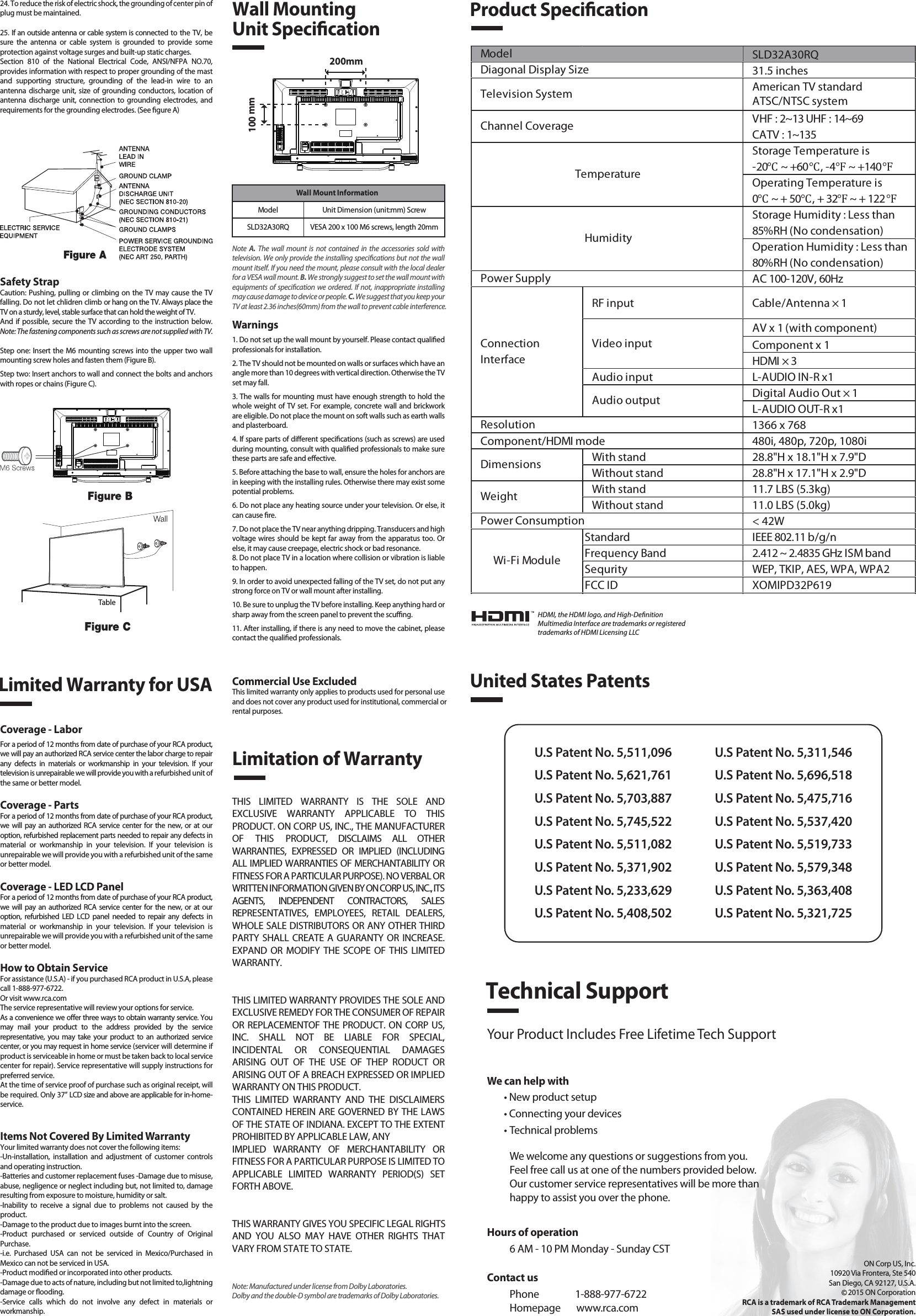 SLD32A30RQ31.5 inchesAmerican TV standardATSC/NTSC systemVHF : 2~13 UHF : 14~69CATV : 1~135Storage Temperature is-20℃ ~ +60℃, -4℉ ~ +140℉Operating Temperature is0℃ ~ + 50℃, + 32℉ ~ + 122℉Storage Humidity : Less than 85%RH (No condensation)Operation Humidity : Less than 80%RH (No condensation)AC 100-120V, 60HzRF input Cable/Antenna × 1AV x 1 (with component)Component x 1HDMI × 3Audio input L-AUDIO IN-R x1Digital Audio Out × 1L-AUDIO OUT-R x11366 x 768Component/HDMI mode 480i, 480p, 720p, 1080iWith stand 28.8&quot;H x 18.1&quot;H x 7.9&quot;DWithout stand 28.8&quot;H x 17.1&quot;H x 2.9&quot;DWith stand 11.7 LBS (5.3kg)Without stand 11.0 LBS (5.0kg)&lt; 42WStandard IEEE 802.11 b/g/nFrequency Band 2.412 ~ 2.4835 GHz ISM bandSequrity WEP, TKIP, AES, WPA, WPA2FCC ID XOMIPD32P619Wi-Fi ModulePower ConsumptionWeightDimensionsModel TemperatureHumidityResolutionDiagonal Display SizeTelevision SystemChannel CoveragePower SupplyVideo inputAudio outputConnectionInterfaceWall Mount InformationModel Unit Dimension (unit:mm) ScrewSLD32A30RQ VESA 200 x 100 M6 screws, length 20mm1. Read these instructions.2. Keep these instructions.3. Heed all warnings.4. Follow all instructions.5. Do not use this apparatus near water. For example, do not use near a laundry tub, in a wet basement, or near a swimming pool, and the like.6. Clean only with dry cloth.7. Do not block any ventilation openings. Install in accordance with the manufacturer’s instructions. Slots and openings in the cabinet back or bottom are provided for ventilation, to ensure reliable operation of the TV and to protect it from overheating. These openings must not be blocked or covered. The openings should never be blocked by placing the TV on a bed, sofa, rug, or other similar surface.8. Do not install near any heat sources such as radiators, heat registers, stoves, or other apparatus (including ampliers) that produce heat.9. Do not defeat the safety purpose of the polarized or grounding-type plug. A polarized plug has two blades with one wider than the other. A grounding-type plug has two blades and a third grounding prong. The wide blade or the third prong is provided for your safety. If the provided plug does not t into your outlet, consult an electrician for replacement of the obsolete outlet.10. Protect the power cord from being walked on or pinched particularly at plugs, convenience receptacles, and the point where they exit from the apparatus.11. Only use attachments/accessories specied by the manufacturer.12. Use only with cart, stand, tripod, bracket, or table specied by the manufacturer, or sold with the apparatus. When a cart is used, use caution when moving the cart/apparatus combination to avoid injury from tip-over. A TV and cart combination should be moved with care. Quick stops, excessive force, and uneven surfaces may cause the TV and cart combination to overturn.13. Unplug this apparatus during lightning storms or when unused for long periods of time.For added protection for this TV receiver during a lightning storm, or when it is left unused for long periods of time, unplug it from the wall outlet and disconnect antenna or cable system.This will prevent damage to the TV due to lightning and power line surges.14. Refer all servicing to qualied service personnel. Servicing is required when the apparatus has been damaged in any way, such as power-supply cord or plug is damaged, liquid has been spilled or objects have fallen into the apparatus, the apparatus has been exposed to rain or moisture, does not operate normally, or has been dropped.15. This TV should be operated only from the type of power supply indicated on the rating label. If customer is not sure the type of power supply in your home, consult your appliance dealer or local power company. For TV remote control battery power, refer to the operating instructions.16. The TV set shall not be exposed to dripping or splashing. No objects lled with liquids, such as vases, shall be placed on the TV set.17. Never push objects of any kind into this TV through openings as they may touch dangerous voltage or other electrical parts that could result in re or electric shock. Never spill liquid of any kind into the TV.18. Unplug the TV from the wall outlet before cleaning. Do not use liquid or aero cleaners. Use a damp cloth for cleaning.19. This TV should never be placed near or over a radiator or heat resource. This TV should not be placed in a built-in installation such as a bookcase or rack unless proper ventilation is provided or the manufacturer&apos;s instructions have been adhered to.20. Do not place this TV on an unstable cart, stand, tripod, bracket, or table. The TV may fall, causing serious injury to someone, and serious damage to the appliance.21. Do not attempt to service this TV by yourself because opening or removing covers may expose you to dangerous high voltage or other hazards. Refer all servicing to qualied service personnel.22. This device complies with Part 15 of the FCC Rules. Operation is subject to the following two conditions: (1) this device may not cause harmful interference, and (2) this device must acceptany interference received, including interference that may cause undesired operation.23. WARNING: To prevent injury, this apparatus must be securely attached to the oor/wall in accordance with the installation instructions.Safety StrapCaution: Pushing, pulling or climbing on the TV may cause the TV falling. Do not let chlidren climb or hang on the TV. Always place the TV on a sturdy, level, stable surface that can hold the weight of TV.And if possible, secure the TV according to the instruction below. Note: The fastening components such as screws are not supplied with TV.Step one: Insert the M6 mounting screws into the upper two wall mounting screw holes and fasten them (Figure B).Step two: Insert anchors to wall and connect the bolts and anchors with ropes or chains (Figure C).Note  A.  The wall mount is not contained in the accessories sold with television. We only provide the installing specications but not the wall mount itself. If you need the mount, please consult with the local dealer for a VESA wall mount. B. We strongly suggest to set the wall mount with equipments of specication we ordered. If not, inappropriate installing may cause damage to device or people. C. We suggest that you keep your TV at least 2.36 inches(60mm) from the wall to prevent cable interference.Warnings1. Do not set up the wall mount by yourself. Please contact qualied professionals for installation.2. The TV should not be mounted on walls or surfaces which have an angle more than 10 degrees with vertical direction. Otherwise the TV set may fall.3. The walls for mounting must have enough strength to hold the whole weight of TV set. For example, concrete wall and brickwork are eligible. Do not place the mount on soft walls such as earth walls and plasterboard.4. If spare parts of dierent specications (such as screws) are used during mounting, consult with qualied professionals to make sure these parts are safe and eective.5. Before attaching the base to wall, ensure the holes for anchors are in keeping with the installing rules. Otherwise there may exist some potential problems.6. Do not place any heating source under your television. Or else, it can cause re.7. Do not place the TV near anything dripping. Transducers and high voltage wires should be kept far away from the apparatus too. Or else, it may cause creepage, electric shock or bad resonance.8. Do not place TV in a location where collision or vibration is liable to happen.9. In order to avoid unexpected falling of the TV set, do not put any strong force on TV or wall mount after installing.10. Be sure to unplug the TV before installing. Keep anything hard or sharp away from the screen panel to prevent the scung.11. After installing, if there is any need to move the cabinet, please contact the qualied professionals.Coverage - LaborFor a period of 12 months from date of purchase of your RCA product, we will pay an authorized RCA service center the labor charge to repair any defects in materials or workmanship in your television. If your television is unrepairable we will provide you with a refurbished unit of the same or better model.Coverage - PartsFor a period of 12 months from date of purchase of your RCA product, we will pay an authorized RCA service center for the new, or at our option, refurbished replacement parts needed to repair any defects in material or workmanship in your television. If your television is unrepairable we will provide you with a refurbished unit of the same or better model.Coverage - LED LCD PanelFor a period of 12 months from date of purchase of your RCA product, we will pay an authorized RCA service center for the new, or at our option, refurbished LED LCD panel needed to repair any defects in material or workmanship in your television. If your television is unrepairable we will provide you with a refurbished unit of the same or better model.How to Obtain ServiceFor assistance (U.S.A) - if you purchased RCA product in U.S.A, please call 1-888-977-6722.Or visit www.rca.com The service representative will review your options for service.As a convenience we oer three ways to obtain warranty service. You may mail your product to the address provided by the service representative, you may take your product to an authorized service center, or you may request in home service (servicer will determine if  product is serviceable in home or must be taken back to local service center for repair). Service representative will supply instructions for preferred service. At the time of service proof of purchase such as original receipt, will be required. Only 37” LCD size and above are applicable for in-home- service.Items Not Covered By Limited WarrantyYour limited warranty does not cover the following items:-Un-installation, installation and adjustment of customer controls and operating instruction.-Batteries and customer replacement fuses -Damage due to misuse, abuse, negligence or neglect including but, not limited to, damage resulting from exposure to moisture, humidity or salt.-Inability to receive a signal due to problems not caused by the product.-Damage to the product due to images burnt into the screen.-Product purchased or serviced outside of Country of Original Purchase.-i.e. Purchased USA can not be serviced in Mexico/Purchased in Mexico can not be serviced in USA.-Product modied or incorporated into other products.-Damage due to acts of nature, including but not limited to,lightning damage or ooding.-Service calls which do not involve any defect in materials or workmanship.Wall Mounting Unit SpecicationProduct SpecicationLimited Warranty for USALimitation of WarrantyCommercial Use ExcludedThis limited warranty only applies to products used for personal use and does not cover any product used for institutional, commercial orrental purposes.THIS LIMITED WARRANTY IS THE SOLE AND EXCLUSIVE WARRANTY APPLICABLE TO THIS PRODUCT. ON CORP US, INC., THE MANUFACTURER OF THIS PRODUCT, DISCLAIMS ALL OTHER WARRANTIES, EXPRESSED OR IMPLIED (INCLUDING ALL IMPLIED WARRANTIES OF MERCHANTABILITY OR FITNESS FOR A PARTICULAR PURPOSE). NO VERBAL OR WRITTEN INFORMATION GIVEN BY ON CORP US, INC., ITS AGENTS, INDEPENDENT CONTRACTORS, SALES REPRESENTATIVES, EMPLOYEES, RETAIL DEALERS, WHOLE SALE DISTRIBUTORS OR ANY OTHER THIRD PARTY SHALL CREATE A GUARANTY OR INCREASE. EXPAND OR MODIFY THE SCOPE OF THIS LIMITED WARRANTY.THIS LIMITED WARRANTY PROVIDES THE SOLE AND EXCLUSIVE REMEDY FOR THE CONSUMER OF REPAIR OR REPLACEMENTOF THE PRODUCT. ON CORP US, INC. SHALL NOT BE LIABLE FOR SPECIAL, INCIDENTAL OR CONSEQUENTIAL DAMAGES ARISING OUT OF THE USE OF THEP RODUCT OR ARISING OUT OF A BREACH EXPRESSED OR IMPLIED WARRANTY ON THIS PRODUCT.THIS LIMITED WARRANTY AND THE DISCLAIMERS CONTAINED HEREIN ARE GOVERNED BY THE LAWS OF THE STATE OF INDIANA. EXCEPT TO THE EXTENT PROHIBITED BY APPLICABLE LAW, ANYIMPLIED WARRANTY OF MERCHANTABILITY OR FITNESS FOR A PARTICULAR PURPOSE IS LIMITED TO APPLICABLE LIMITED WARRANTY PERIOD(S) SET FORTH ABOVE.THIS WARRANTY GIVES YOU SPECIFIC LEGAL RIGHTSAND YOU ALSO MAY HAVE OTHER RIGHTS THAT VARY FROM STATE TO STATE.24. To reduce the risk of electric shock, the grounding of center pin of plug must be maintained.25. If an outside antenna or cable system is connected to the TV, be sure the antenna or cable system is grounded to provide some protection against voltage surges and built-up static charges. Section 810 of the National Electrical Code, ANSI/NFPA NO.70, provides information with respect to proper grounding of the mast and supporting structure, grounding of the lead-in wire to an antenna discharge unit, size of grounding conductors, location of antenna discharge unit, connection to grounding electrodes, and requirements for the grounding electrodes. (See gure A)HDMI, the HDMI logo, and High-DenitionMultimedia Interface are trademarks or registeredtrademarks of HDMI Licensing LLCUnited States PatentsU.S Patent No. 5,511,096U.S Patent No. 5,621,761U.S Patent No. 5,703,887U.S Patent No. 5,745,522U.S Patent No. 5,511,082U.S Patent No. 5,371,902U.S Patent No. 5,233,629U.S Patent No. 5,408,502U.S Patent No. 5,311,546U.S Patent No. 5,696,518U.S Patent No. 5,475,716U.S Patent No. 5,537,420U.S Patent No. 5,519,733U.S Patent No. 5,579,348U.S Patent No. 5,363,408U.S Patent No. 5,321,725Technical SupportYour Product Includes Free Lifetime Tech SupportWe can help with• New product setup• Connecting your devices• Technical problemsWe welcome any questions or suggestions from you. Feel free call us at one of the numbers provided below. Our customer service representatives will be more than happy to assist you over the phone. ON Corp US, Inc.10920 Via Frontera, Ste 540San Diego, CA 92127, U.S.A.2015 ON CorporationRCA is a trademark of RCA Trademark ManagementSAS used under license to ON Corporation.200mm100 mm TableContact usPhone                1-888-977-6722Homepage       www.rca.comHours of operation6 AM - 10 PM Monday - Sunday CSTNote: Manufactured under license from Dolby Laboratories. Dolby and the double-D symbol are trademarks of Dolby Laboratories.