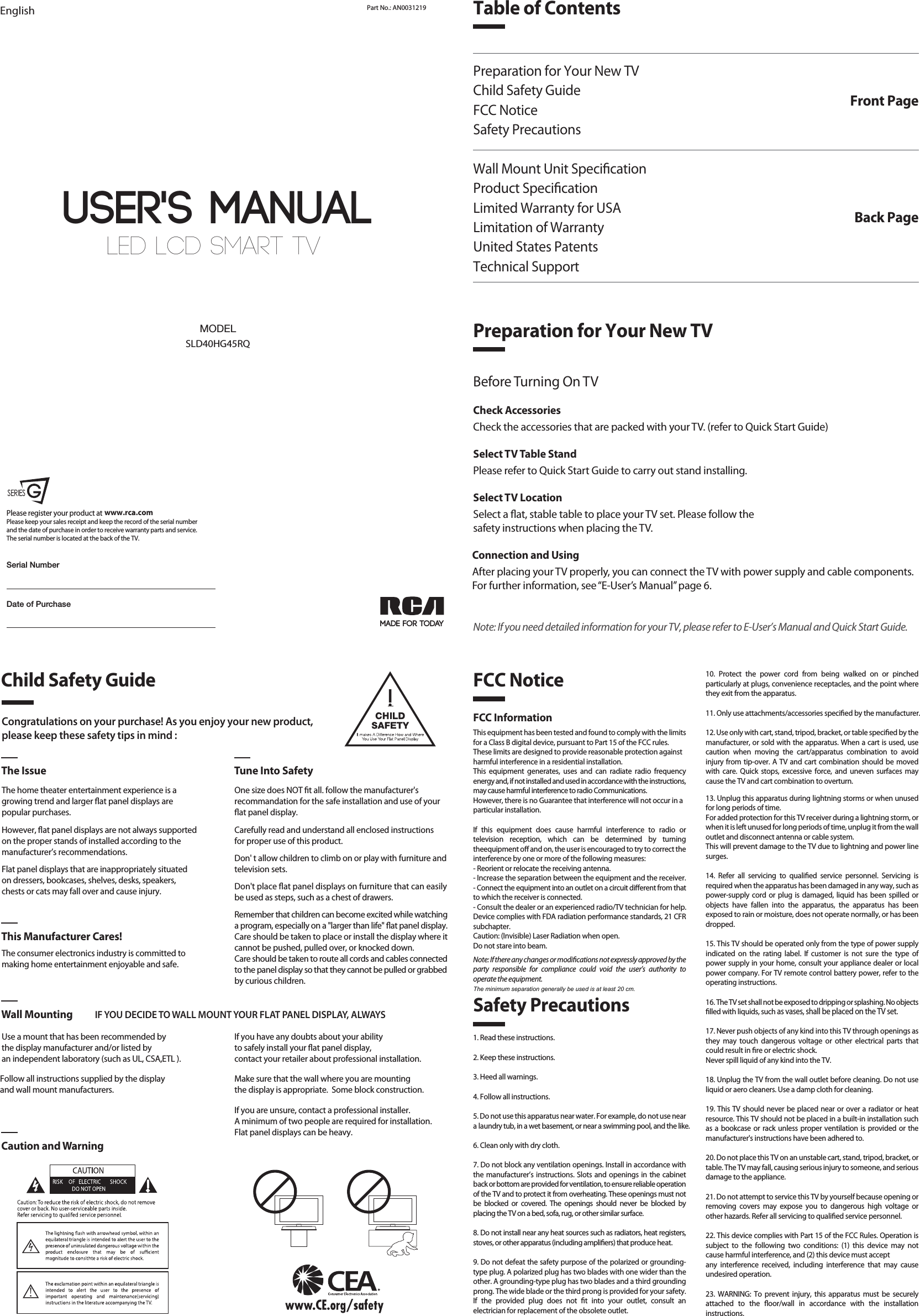 LED LCD SMART TV User&apos;s MANUALEnglish Part No.: AN0031219MADE FOR TODAYSLD40HG45RQMODELDate of PurchasePlease register your product at Please keep your sales receipt and keep the record of the serial numberand the date of purchase in order to receive warranty parts and service.The serial number is located at the back of the TV.www.rca.comSerial NumberTable of ContentsPreparation for Your New TVChild Safety GuideFCC NoticeSafety PrecautionsWall Mount Unit SpecicationProduct SpecicationLimited Warranty for USALimitation of WarrantyUnited States PatentsTechnical SupportFront PagePreparation for Your New TVBack PageCongratulations on your purchase! As you enjoy your new product,please keep these safety tips in mind :The Issue Tune Into SafetyThe home theater entertainment experience is agrowing trend and larger at panel displays arepopular purchases.However, at panel displays are not always supportedon the proper stands of installed according to themanufacturer’s recommendations.Flat panel displays that are inappropriately situatedon dressers, bookcases, shelves, desks, speakers,chests or cats may fall over and cause injury.The consumer electronics industry is committed tomaking home entertainment enjoyable and safe.Use a mount that has been recommended by the display manufacturer and/or listed by an independent laboratory (such as UL, CSA,ETL ).   This Manufacturer Cares!Wall Mounting IF YOU DECIDE TO WALL MOUNT YOUR FLAT PANEL DISPLAY, ALWAYSCaution and WarningOne size does NOT t all. follow the manufacturer&apos;srecommandation for the safe installation and use of your at panel display.Carefully read and understand all enclosed instructions for proper use of this product.Don&apos; t allow children to climb on or play with furniture and television sets.Don&apos;t place at panel displays on furniture that can easily be used as steps, such as a chest of drawers.Remember that children can become excited while watching a program, especially on a &quot;larger than life&quot; at panel display. Care should be taken to place or install the display where it cannot be pushed, pulled over, or knocked down.Care should be taken to route all cords and cables connected to the panel display so that they cannot be pulled or grabbed by curious children.    Child Safety GuideSafety PrecautionsFCC Notice1. Read these instructions.2. Keep these instructions.3. Heed all warnings.4. Follow all instructions.5. Do not use this apparatus near water. For example, do not use near a laundry tub, in a wet basement, or near a swimming pool, and the like.6. Clean only with dry cloth.7. Do not block any ventilation openings. Install in accordance with the manufacturer’s instructions. Slots and openings in the cabinet back or bottom are provided for ventilation, to ensure reliable operation of the TV and to protect it from overheating. These openings must not be blocked or covered. The openings should never be blocked by placing the TV on a bed, sofa, rug, or other similar surface.8. Do not install near any heat sources such as radiators, heat registers, stoves, or other apparatus (including ampliers) that produce heat.9. Do not defeat the safety purpose of the polarized or grounding-type plug. A polarized plug has two blades with one wider than the other. A grounding-type plug has two blades and a third grounding prong. The wide blade or the third prong is provided for your safety. If the provided plug does not t into your outlet, consult an electrician for replacement of the obsolete outlet.FCC InformationThis equipment has been tested and found to comply with the limits for a Class B digital device, pursuant to Part 15 of the FCC rules.These limits are designed to provide reasonable protection againstharmful interference in a residential installation. This equipment generates, uses and can radiate radio frequency energy and, if not installed and used in accordance with the instructions, may cause harmful interference to radio Communications.However, there is no Guarantee that interference will not occur in aparticular installation.If this equipment does cause harmful interference to radio or television reception, which can be determined by turning theequipment o and on, the user is encouraged to try to correct the interference by one or more of the following measures:- Reorient or relocate the receiving antenna.- Increase the separation between the equipment and the receiver.- Connect the equipment into an outlet on a circuit dierent from thatto which the receiver is connected.- Consult the dealer or an experienced radio/TV technician for help.Device complies with FDA radiation performance standards, 21 CFR subchapter.Caution: (Invisible) Laser Radiation when open.Do not stare into beam.Note: If there any changes or modications not expressly approved by the party responsible for compliance could void the user’s authority to operate the equipment.10. Protect the power cord from being walked on or pinched particularly at plugs, convenience receptacles, and the point where they exit from the apparatus.11. Only use attachments/accessories specied by the manufacturer.12. Use only with cart, stand, tripod, bracket, or table specied by the manufacturer, or sold with the apparatus. When a cart is used, use caution when moving the cart/apparatus combination to avoid injury from tip-over. A TV and cart combination should be moved with care. Quick stops, excessive force, and uneven surfaces may cause the TV and cart combination to overturn.13. Unplug this apparatus during lightning storms or when unused for long periods of time.For added protection for this TV receiver during a lightning storm, or when it is left unused for long periods of time, unplug it from the wall outlet and disconnect antenna or cable system.This will prevent damage to the TV due to lightning and power line surges.14. Refer all servicing to qualied service personnel. Servicing is required when the apparatus has been damaged in any way, such as power-supply cord or plug is damaged, liquid has been spilled or objects have fallen into the apparatus, the apparatus has been exposed to rain or moisture, does not operate normally, or has been dropped.15. This TV should be operated only from the type of power supply indicated on the rating label. If customer is not sure the type of power supply in your home, consult your appliance dealer or local power company. For TV remote control battery power, refer to the operating instructions.16. The TV set shall not be exposed to dripping or splashing. No objects lled with liquids, such as vases, shall be placed on the TV set.17. Never push objects of any kind into this TV through openings as they may touch dangerous voltage or other electrical parts that could result in re or electric shock. Never spill liquid of any kind into the TV.18. Unplug the TV from the wall outlet before cleaning. Do not use liquid or aero cleaners. Use a damp cloth for cleaning.19. This TV should never be placed near or over a radiator or heat resource. This TV should not be placed in a built-in installation such as a bookcase or rack unless proper ventilation is provided or the manufacturer&apos;s instructions have been adhered to.20. Do not place this TV on an unstable cart, stand, tripod, bracket, or table. The TV may fall, causing serious injury to someone, and serious damage to the appliance.21. Do not attempt to service this TV by yourself because opening or removing covers may expose you to dangerous high voltage or other hazards. Refer all servicing to qualied service personnel.22. This device complies with Part 15 of the FCC Rules. Operation is subject to the following two conditions: (1) this device may not cause harmful interference, and (2) this device must acceptany interference received, including interference that may cause undesired operation.23. WARNING: To prevent injury, this apparatus must be securely attached to the oor/wall in accordance with the installation instructions.24. To reduce the risk of electric shock, the grounding of center pin of plug must be maintained.25. If an outside antenna or cable system is connected to the TV, be sure the antenna or cable system is grounded to provide some protection against voltage surges and built-up static charges. Section 810 of the National Electrical Code, ANSI/NFPA NO.70, provides information with respect to proper grounding of the mast and supporting structure, grounding of the lead-in wire to an antenna discharge unit, size of grounding conductors, location of antenna discharge unit, connection to grounding electrodes, and requirements for the grounding electrodes. (See gure A)Before Turning On TVCheck AccessoriesCheck the accessories that are packed with your TV. (refer to Quick Start Guide)Select TV Table StandPlease refer to Quick Start Guide to carry out stand installing.Select TV LocationSelect a at, stable table to place your TV set. Please follow thesafety instructions when placing the TV.Connection and UsingAfter placing your TV properly, you can connect the TV with power supply and cable components. For further information, see “E-User’s Manual” page 6.Note: If you need detailed information for your TV, please refer to E-User’s Manual and Quick Start Guide.If you have any doubts about your ability to safely install your at panel display, contact your retailer about professional installation.Follow all instructions supplied by the display and wall mount manufacturers.Make sure that the wall where you are mounting the display is appropriate.  Some block construction. If you are unsure, contact a professional installer.A minimum of two people are required for installation. Flat panel displays can be heavy.The minimum separation generally be used is at least 20 cm.