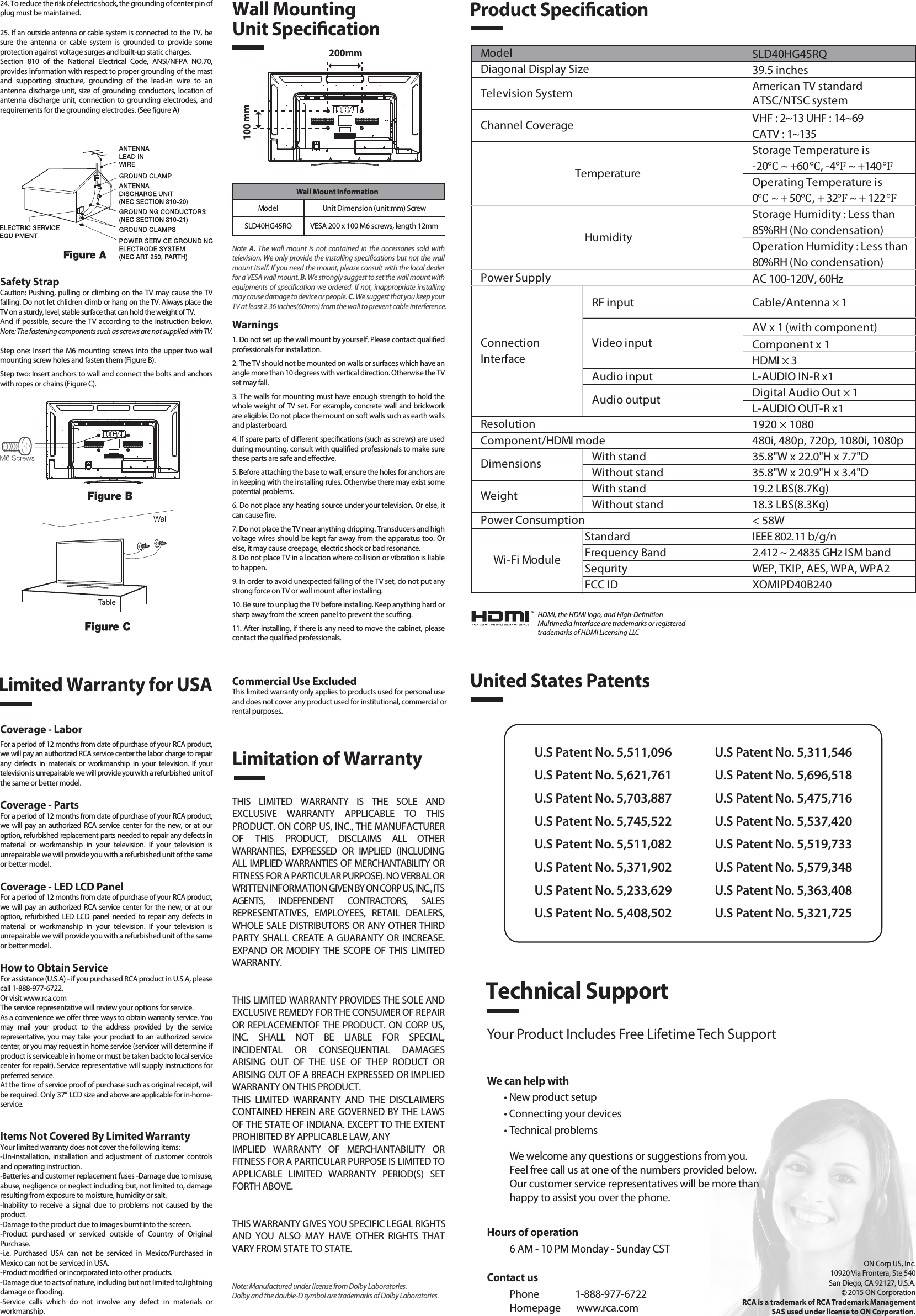 SLD40HG45RQ39.5 inchesAmerican TV standardATSC/NTSC systemVHF : 2~13 UHF : 14~69CATV : 1~135Storage Temperature is-20℃ ~ +60℃, -4℉ ~ +140℉Operating Temperature is0℃ ~ + 50℃, + 32℉ ~ + 122℉Storage Humidity : Less than 85%RH (No condensation)Operation Humidity : Less than 80%RH (No condensation)AC 100-120V, 60HzRF input Cable/Antenna × 1AV x 1 (with component)Component x 1HDMI × 3Audio input L-AUDIO IN-R x1Digital Audio Out × 1L-AUDIO OUT-R x11920 × 1080Component/HDMI mode 480i, 480p, 720p, 1080i, 1080pWith stand 35.8&quot;W x 22.0&quot;H x 7.7&quot;DWithout stand 35.8&quot;W x 20.9&quot;H x 3.4&quot;DWith stand 19.2 LBS(8.7Kg)Without stand 18.3 LBS(8.3Kg)&lt; 58WStandard IEEE 802.11 b/g/nFrequency Band 2.412 ~ 2.4835 GHz ISM bandSequrity WEP, TKIP, AES, WPA, WPA2FCC ID XOMIPD40B240Wi-Fi ModulePower ConsumptionWeightDimensionsModel TemperatureHumidityResolutionDiagonal Display SizeTelevision SystemChannel CoveragePower SupplyVideo inputAudio outputConnectionInterfaceWall Mount InformationModel Unit Dimension (unit:mm) ScrewSLD40HG45RQ VESA 200 x 100 M6 screws, length 12mm1. Read these instructions.2. Keep these instructions.3. Heed all warnings.4. Follow all instructions.5. Do not use this apparatus near water. For example, do not use near a laundry tub, in a wet basement, or near a swimming pool, and the like.6. Clean only with dry cloth.7. Do not block any ventilation openings. Install in accordance with the manufacturer’s instructions. Slots and openings in the cabinet back or bottom are provided for ventilation, to ensure reliable operation of the TV and to protect it from overheating. These openings must not be blocked or covered. The openings should never be blocked by placing the TV on a bed, sofa, rug, or other similar surface.8. Do not install near any heat sources such as radiators, heat registers, stoves, or other apparatus (including ampliers) that produce heat.9. Do not defeat the safety purpose of the polarized or grounding-type plug. A polarized plug has two blades with one wider than the other. A grounding-type plug has two blades and a third grounding prong. The wide blade or the third prong is provided for your safety. If the provided plug does not t into your outlet, consult an electrician for replacement of the obsolete outlet.10. Protect the power cord from being walked on or pinched particularly at plugs, convenience receptacles, and the point where they exit from the apparatus.11. Only use attachments/accessories specied by the manufacturer.12. Use only with cart, stand, tripod, bracket, or table specied by the manufacturer, or sold with the apparatus. When a cart is used, use caution when moving the cart/apparatus combination to avoid injury from tip-over. A TV and cart combination should be moved with care. Quick stops, excessive force, and uneven surfaces may cause the TV and cart combination to overturn.13. Unplug this apparatus during lightning storms or when unused for long periods of time.For added protection for this TV receiver during a lightning storm, or when it is left unused for long periods of time, unplug it from the wall outlet and disconnect antenna or cable system.This will prevent damage to the TV due to lightning and power line surges.14. Refer all servicing to qualied service personnel. Servicing is required when the apparatus has been damaged in any way, such as power-supply cord or plug is damaged, liquid has been spilled or objects have fallen into the apparatus, the apparatus has been exposed to rain or moisture, does not operate normally, or has been dropped.15. This TV should be operated only from the type of power supply indicated on the rating label. If customer is not sure the type of power supply in your home, consult your appliance dealer or local power company. For TV remote control battery power, refer to the operating instructions.16. The TV set shall not be exposed to dripping or splashing. No objects lled with liquids, such as vases, shall be placed on the TV set.17. Never push objects of any kind into this TV through openings as they may touch dangerous voltage or other electrical parts that could result in re or electric shock. Never spill liquid of any kind into the TV.18. Unplug the TV from the wall outlet before cleaning. Do not use liquid or aero cleaners. Use a damp cloth for cleaning.19. This TV should never be placed near or over a radiator or heat resource. This TV should not be placed in a built-in installation such as a bookcase or rack unless proper ventilation is provided or the manufacturer&apos;s instructions have been adhered to.20. Do not place this TV on an unstable cart, stand, tripod, bracket, or table. The TV may fall, causing serious injury to someone, and serious damage to the appliance.21. Do not attempt to service this TV by yourself because opening or removing covers may expose you to dangerous high voltage or other hazards. Refer all servicing to qualied service personnel.22. This device complies with Part 15 of the FCC Rules. Operation is subject to the following two conditions: (1) this device may not cause harmful interference, and (2) this device must acceptany interference received, including interference that may cause undesired operation.23. WARNING: To prevent injury, this apparatus must be securely attached to the oor/wall in accordance with the installation instructions.Safety StrapCaution: Pushing, pulling or climbing on the TV may cause the TV falling. Do not let chlidren climb or hang on the TV. Always place the TV on a sturdy, level, stable surface that can hold the weight of TV.And if possible, secure the TV according to the instruction below. Note: The fastening components such as screws are not supplied with TV.Step one: Insert the M6 mounting screws into the upper two wall mounting screw holes and fasten them (Figure B).Step two: Insert anchors to wall and connect the bolts and anchors with ropes or chains (Figure C).Note  A.  The wall mount is not contained in the accessories sold with television. We only provide the installing specications but not the wall mount itself. If you need the mount, please consult with the local dealer for a VESA wall mount. B. We strongly suggest to set the wall mount with equipments of specication we ordered. If not, inappropriate installing may cause damage to device or people. C. We suggest that you keep your TV at least 2.36 inches(60mm) from the wall to prevent cable interference.Warnings1. Do not set up the wall mount by yourself. Please contact qualied professionals for installation.2. The TV should not be mounted on walls or surfaces which have an angle more than 10 degrees with vertical direction. Otherwise the TV set may fall.3. The walls for mounting must have enough strength to hold the whole weight of TV set. For example, concrete wall and brickwork are eligible. Do not place the mount on soft walls such as earth walls and plasterboard.4. If spare parts of dierent specications (such as screws) are used during mounting, consult with qualied professionals to make sure these parts are safe and eective.5. Before attaching the base to wall, ensure the holes for anchors are in keeping with the installing rules. Otherwise there may exist some potential problems.6. Do not place any heating source under your television. Or else, it can cause re.7. Do not place the TV near anything dripping. Transducers and high voltage wires should be kept far away from the apparatus too. Or else, it may cause creepage, electric shock or bad resonance.8. Do not place TV in a location where collision or vibration is liable to happen.9. In order to avoid unexpected falling of the TV set, do not put any strong force on TV or wall mount after installing.10. Be sure to unplug the TV before installing. Keep anything hard or sharp away from the screen panel to prevent the scung.11. After installing, if there is any need to move the cabinet, please contact the qualied professionals.Coverage - LaborFor a period of 12 months from date of purchase of your RCA product, we will pay an authorized RCA service center the labor charge to repair any defects in materials or workmanship in your television. If your television is unrepairable we will provide you with a refurbished unit of the same or better model.Coverage - PartsFor a period of 12 months from date of purchase of your RCA product, we will pay an authorized RCA service center for the new, or at our option, refurbished replacement parts needed to repair any defects in material or workmanship in your television. If your television is unrepairable we will provide you with a refurbished unit of the same or better model.Coverage - LED LCD PanelFor a period of 12 months from date of purchase of your RCA product, we will pay an authorized RCA service center for the new, or at our option, refurbished LED LCD panel needed to repair any defects in material or workmanship in your television. If your television is unrepairable we will provide you with a refurbished unit of the same or better model.How to Obtain ServiceFor assistance (U.S.A) - if you purchased RCA product in U.S.A, please call 1-888-977-6722.Or visit www.rca.com The service representative will review your options for service.As a convenience we oer three ways to obtain warranty service. You may mail your product to the address provided by the service representative, you may take your product to an authorized service center, or you may request in home service (servicer will determine if  product is serviceable in home or must be taken back to local service center for repair). Service representative will supply instructions for preferred service. At the time of service proof of purchase such as original receipt, will be required. Only 37” LCD size and above are applicable for in-home- service.Items Not Covered By Limited WarrantyYour limited warranty does not cover the following items:-Un-installation, installation and adjustment of customer controls and operating instruction.-Batteries and customer replacement fuses -Damage due to misuse, abuse, negligence or neglect including but, not limited to, damage resulting from exposure to moisture, humidity or salt.-Inability to receive a signal due to problems not caused by the product.-Damage to the product due to images burnt into the screen.-Product purchased or serviced outside of Country of Original Purchase.-i.e. Purchased USA can not be serviced in Mexico/Purchased in Mexico can not be serviced in USA.-Product modied or incorporated into other products.-Damage due to acts of nature, including but not limited to,lightning damage or ooding.-Service calls which do not involve any defect in materials or workmanship.Wall Mounting Unit SpecicationProduct SpecicationLimited Warranty for USALimitation of WarrantyCommercial Use ExcludedThis limited warranty only applies to products used for personal use and does not cover any product used for institutional, commercial orrental purposes.THIS LIMITED WARRANTY IS THE SOLE AND EXCLUSIVE WARRANTY APPLICABLE TO THIS PRODUCT. ON CORP US, INC., THE MANUFACTURER OF THIS PRODUCT, DISCLAIMS ALL OTHER WARRANTIES, EXPRESSED OR IMPLIED (INCLUDING ALL IMPLIED WARRANTIES OF MERCHANTABILITY OR FITNESS FOR A PARTICULAR PURPOSE). NO VERBAL OR WRITTEN INFORMATION GIVEN BY ON CORP US, INC., ITS AGENTS, INDEPENDENT CONTRACTORS, SALES REPRESENTATIVES, EMPLOYEES, RETAIL DEALERS, WHOLE SALE DISTRIBUTORS OR ANY OTHER THIRD PARTY SHALL CREATE A GUARANTY OR INCREASE. EXPAND OR MODIFY THE SCOPE OF THIS LIMITED WARRANTY.THIS LIMITED WARRANTY PROVIDES THE SOLE AND EXCLUSIVE REMEDY FOR THE CONSUMER OF REPAIR OR REPLACEMENTOF THE PRODUCT. ON CORP US, INC. SHALL NOT BE LIABLE FOR SPECIAL, INCIDENTAL OR CONSEQUENTIAL DAMAGES ARISING OUT OF THE USE OF THEP RODUCT OR ARISING OUT OF A BREACH EXPRESSED OR IMPLIED WARRANTY ON THIS PRODUCT.THIS LIMITED WARRANTY AND THE DISCLAIMERS CONTAINED HEREIN ARE GOVERNED BY THE LAWS OF THE STATE OF INDIANA. EXCEPT TO THE EXTENT PROHIBITED BY APPLICABLE LAW, ANYIMPLIED WARRANTY OF MERCHANTABILITY OR FITNESS FOR A PARTICULAR PURPOSE IS LIMITED TO APPLICABLE LIMITED WARRANTY PERIOD(S) SET FORTH ABOVE.THIS WARRANTY GIVES YOU SPECIFIC LEGAL RIGHTSAND YOU ALSO MAY HAVE OTHER RIGHTS THAT VARY FROM STATE TO STATE.24. To reduce the risk of electric shock, the grounding of center pin of plug must be maintained.25. If an outside antenna or cable system is connected to the TV, be sure the antenna or cable system is grounded to provide some protection against voltage surges and built-up static charges. Section 810 of the National Electrical Code, ANSI/NFPA NO.70, provides information with respect to proper grounding of the mast and supporting structure, grounding of the lead-in wire to an antenna discharge unit, size of grounding conductors, location of antenna discharge unit, connection to grounding electrodes, and requirements for the grounding electrodes. (See gure A)HDMI, the HDMI logo, and High-DenitionMultimedia Interface are trademarks or registeredtrademarks of HDMI Licensing LLCUnited States PatentsU.S Patent No. 5,511,096U.S Patent No. 5,621,761U.S Patent No. 5,703,887U.S Patent No. 5,745,522U.S Patent No. 5,511,082U.S Patent No. 5,371,902U.S Patent No. 5,233,629U.S Patent No. 5,408,502U.S Patent No. 5,311,546U.S Patent No. 5,696,518U.S Patent No. 5,475,716U.S Patent No. 5,537,420U.S Patent No. 5,519,733U.S Patent No. 5,579,348U.S Patent No. 5,363,408U.S Patent No. 5,321,725Technical SupportYour Product Includes Free Lifetime Tech SupportWe can help with• New product setup• Connecting your devices• Technical problemsWe welcome any questions or suggestions from you. Feel free call us at one of the numbers provided below. Our customer service representatives will be more than happy to assist you over the phone. ON Corp US, Inc.10920 Via Frontera, Ste 540San Diego, CA 92127, U.S.A.2015 ON CorporationRCA is a trademark of RCA Trademark ManagementSAS used under license to ON Corporation.200mm100 mmTableContact usPhone                1-888-977-6722Homepage       www.rca.comHours of operation6 AM - 10 PM Monday - Sunday CSTNote: Manufactured under license from Dolby Laboratories. Dolby and the double-D symbol are trademarks of Dolby Laboratories.