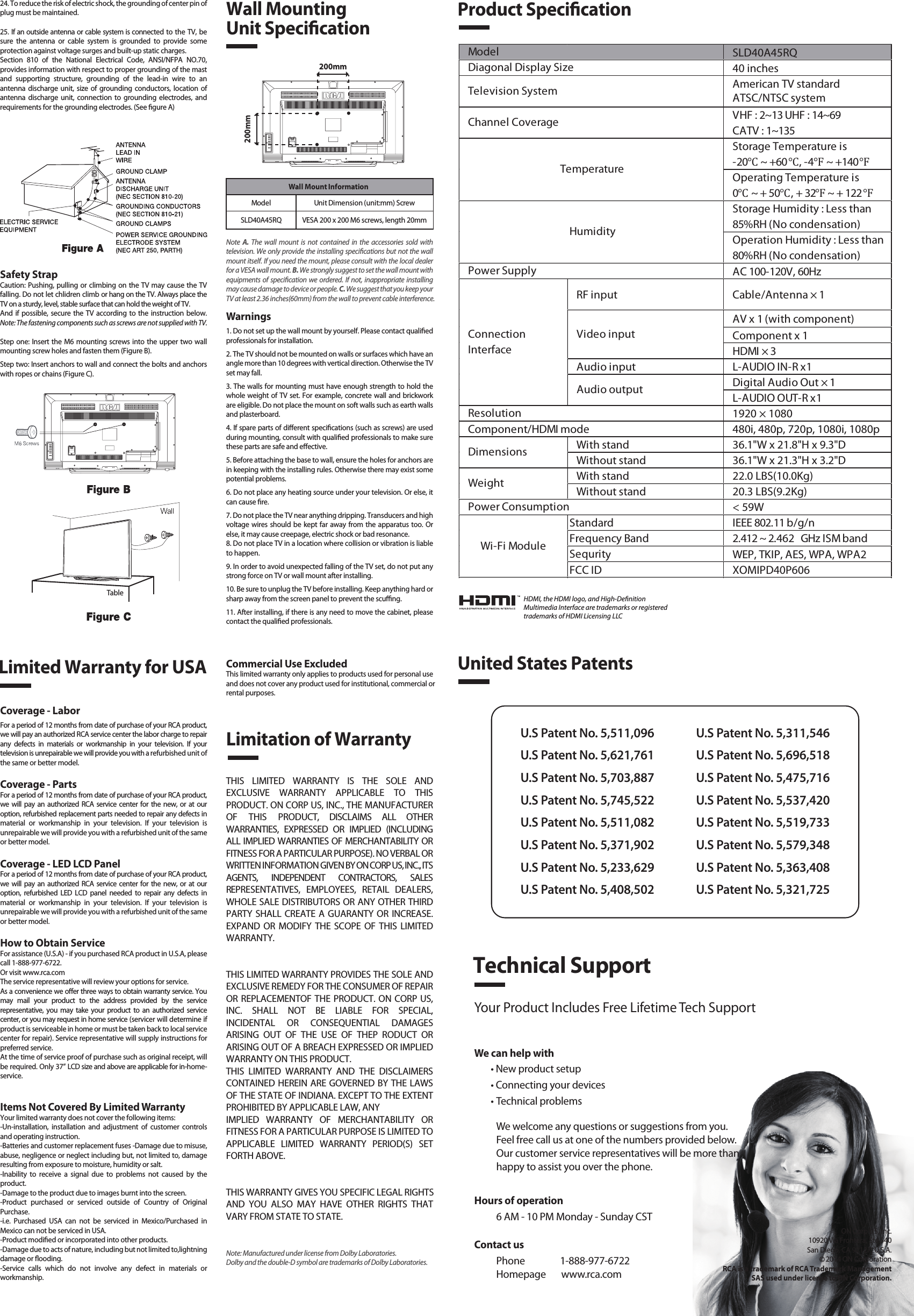 Safety StrapCaution: Pushing, pulling or climbing on the TV may cause the TV falling. Do not let chlidren climb or hang on the TV. Always place the TV on a sturdy, level, stable surface that can hold the weight of TV.And  if possible,  secure the TV according to the instruction below. Note: The fastening components such as screws are not supplied with TV.Step one: Insert the M6 mounting screws into the upper two wall mounting screw holes and fasten them (Figure B).Step two: Insert anchors to wall and connect the bolts and anchors with ropes or chains (Figure C).Note  A.  The  wall  mount is  not  contained  in the  accessories  sold  with television. We only provide the installing specications but not the wall mount itself. If you need the mount, please consult with the local dealer for a VESA wall mount. B. We strongly suggest to set the wall mount with equipments of specication we ordered. If not, inappropriate installing may cause damage to device or people. C. We suggest that you keep your TV at least 2.36 inches(60mm) from the wall to prevent cable interference.Warnings1. Do not set up the wall mount by yourself. Please contact qualied professionals for installation.2. The TV should not be mounted on walls or surfaces which have an angle more than 10 degrees with vertical direction. Otherwise the TV set may fall.3. The walls for mounting must have enough strength to hold the whole weight of TV set. For example, concrete wall and brickwork are eligible. Do not place the mount on soft walls such as earth walls and plasterboard.4. If spare parts of dierent specications (such as screws) are used during mounting, consult with qualied professionals to make sure these parts are safe and eective.5. Before attaching the base to wall, ensure the holes for anchors are in keeping with the installing rules. Otherwise there may exist some potential problems.6. Do not place any heating source under your television. Or else, it can cause re.7. Do not place the TV near anything dripping. Transducers and high voltage wires should be kept far away from the apparatus too. Or else, it may cause creepage, electric shock or bad resonance.8. Do not place TV in a location where collision or vibration is liable to happen.9. In order to avoid unexpected falling of the TV set, do not put any strong force on TV or wall mount after installing.10. Be sure to unplug the TV before installing. Keep anything hard or sharp away from the screen panel to prevent the scung.11. After installing, if there is any need to move the cabinet, please contact the qualied professionals.Coverage - LaborFor a period of 12 months from date of purchase of your RCA product, we will pay an authorized RCA service center the labor charge to repair any  defects  in  materials  or  workmanship  in  your  television.  If  your television is unrepairable we will provide you with a refurbished unit of the same or better model.Coverage - PartsFor a period of 12 months from date of purchase of your RCA product, we  will  pay  an authorized RCA  service center for  the  new,  or  at  our option, refurbished replacement parts needed to repair any defects in material  or  workmanship  in  your  television.  If  your  television  is unrepairable we will provide you with a refurbished unit of the same or better model.Coverage - LED LCD PanelFor a period of 12 months from date of purchase of your RCA product, we  will  pay  an authorized RCA  service center for  the  new,  or  at  our option,  refurbished  LED  LCD  panel  needed  to  repair  any  defects  in material  or  workmanship  in  your  television.  If  your  television  is unrepairable we will provide you with a refurbished unit of the same or better model.How to Obtain ServiceFor assistance (U.S.A) - if you purchased RCA product in U.S.A, please call 1-888-977-6722.Or visit www.rca.com The service representative will review your options for service.As a convenience we oer three ways to obtain warranty service. You may  mail  your  product  to  the  address  provided  by  the  service representative,  you may  take  your  product  to  an  authorized  service center, or you may request in home service (servicer will determine if  product is serviceable in home or must be taken back to local service center for repair). Service representative will supply instructions for preferred service. At the time of service proof of purchase such as original receipt, will be required. Only 37” LCD size and above are applicable for in-home- service.Items Not Covered By Limited WarrantyYour limited warranty does not cover the following items:-Un-installation,  installation  and  adjustment  of  customer  controls and operating instruction.-Batteries and customer replacement fuses -Damage due to misuse, abuse, negligence or neglect including but, not limited to, damage resulting from exposure to moisture, humidity or salt.-Inability  to  receive  a  signal  due  to  problems  not  caused  by  the product.-Damage to the product due to images burnt into the screen.-Product  purchased  or  serviced  outside  of  Country  of  Original Purchase.-i.e.  Purchased  USA  can  not  be  serviced  in  Mexico/Purchased  in Mexico can not be serviced in USA.-Product modied or incorporated into other products.-Damage due to acts of nature, including but not limited to,lightning damage or ooding.-Service  calls  which  do  not  involve  any  defect  in  materials  or workmanship.Wall Mounting Unit Specication200mm200mm Product SpecicationLimited Warranty for USALimitation of WarrantyCommercial Use ExcludedThis limited warranty only applies to products used for personal use and does not cover any product used for institutional, commercial orrental purposes.THIS  LIMITED  WARRANTY  IS  THE  SOLE  AND EXCLUSIVE  WARRANTY  APPLICABLE  TO  THIS PRODUCT. ON CORP US, INC., THE MANUFACTURER OF  THIS  PRODUCT,  DISCLAIMS  ALL  OTHER WARRANTIES,  EXPRESSED  OR  IMPLIED  (INCLUDING ALL IMPLIED WARRANTIES OF MERCHANTABILITY OR FITNESS FOR A PARTICULAR PURPOSE). NO VERBAL OR WRITTEN INFORMATION GIVEN BY ON CORP US, INC., ITS AGENTS,  INDEPENDENT  CONTRACTORS,  SALES REPRESENTATIVES,  EMPLOYEES,  RETAIL  DEALERS, WHOLE SALE DISTRIBUTORS OR ANY OTHER THIRD PARTY SHALL CREATE A GUARANTY OR  INCREASE. EXPAND  OR  MODIFY  THE SCOPE OF  THIS LIMITED WARRANTY.THIS LIMITED WARRANTY PROVIDES THE SOLE AND EXCLUSIVE REMEDY FOR THE CONSUMER OF REPAIR OR REPLACEMENTOF THE PRODUCT. ON CORP US, INC.  SHALL  NOT  BE  LIABLE  FOR  SPECIAL, INCIDENTAL  OR  CONSEQUENTIAL  DAMAGES ARISING  OUT  OF  THE  USE  OF  THEP  RODUCT  OR ARISING OUT OF A BREACH EXPRESSED OR IMPLIED WARRANTY ON THIS PRODUCT.THIS  LIMITED  WARRANTY  AND  THE  DISCLAIMERS CONTAINED HEREIN ARE GOVERNED BY THE LAWS OF THE STATE OF INDIANA. EXCEPT TO THE EXTENT PROHIBITED BY APPLICABLE LAW, ANYIMPLIED  WARRANTY  OF  MERCHANTABILITY  OR FITNESS FOR A PARTICULAR PURPOSE IS LIMITED TO APPLICABLE  LIMITED  WARRANTY  PERIOD(S)  SET FORTH ABOVE.THIS WARRANTY GIVES YOU SPECIFIC LEGAL RIGHTSAND  YOU  ALSO  MAY  HAVE  OTHER  RIGHTS  THAT VARY FROM STATE TO STATE.24. To reduce the risk of electric shock, the grounding of center pin of plug must be maintained.25. If an outside antenna or cable system is connected to the TV, be sure  the  antenna  or  cable  system  is  grounded  to  provide  some protection against voltage surges and built-up static charges. Section  810  of  the  National  Electrical  Code,  ANSI/NFPA  NO.70, provides information with respect to proper grounding of the mast and  supporting  structure,  grounding  of  the  lead-in  wire  to  an antenna  discharge unit, size of grounding  conductors,  location  of antenna  discharge  unit,  connection  to  grounding  electrodes,  and requirements for the grounding electrodes. (See gure A)HDMI, the HDMI logo, and High-DenitionMultimedia Interface are trademarks or registeredtrademarks of HDMI Licensing LLCTableUnited States PatentsU.S Patent No. 5,511,096U.S Patent No. 5,621,761U.S Patent No. 5,703,887U.S Patent No. 5,745,522U.S Patent No. 5,511,082U.S Patent No. 5,371,902U.S Patent No. 5,233,629U.S Patent No. 5,408,502U.S Patent No. 5,311,546U.S Patent No. 5,696,518U.S Patent No. 5,475,716U.S Patent No. 5,537,420U.S Patent No. 5,519,733U.S Patent No. 5,579,348U.S Patent No. 5,363,408U.S Patent No. 5,321,725Technical SupportYour Product Includes Free Lifetime Tech SupportWe can help with• New product setup• Connecting your devices• Technical problemsWe welcome any questions or suggestions from you. Feel free call us at one of the numbers provided below. Our customer service representatives will be more than happy to assist you over the phone. ON Corp US, Inc.10920 Via Frontera, Ste 540San Diego, CA 92127, U.S.A.2014 ON CorporationRCA is a trademark of RCA Trademark ManagementSAS used under license to ON Corporation.Wall Mount InformationModel Unit Dimension (unit:mm) ScrewSLD40A45RQ VESA 200 x 200 M6 screws, length 20mmSLD40A45RQ40 inchesAmerican TV standardATSC/NTSC systemVHF : 2~13 UHF : 14~69CATV : 1~135Storage Temperature is-20℃ ~ +60℃, -4℉ ~ +140℉Operating Temperature is0℃ ~ + 50℃, + 32℉ ~ + 122℉Storage Humidity : Less than 85%RH (No condensation)Operation Humidity : Less than 80%RH (No condensation)AC 100-120V, 60HzRF input Cable/Antenna × 1AV x 1 (with component)Component x 1HDMI × 3Audio input L-AUDIO IN-R x1Digital Audio Out × 1L-AUDIO OUT-R x11920 × 1080Component/HDMI mode 480i, 480p, 720p, 1080i, 1080pWith stand 36.1&quot;W x 21.8&quot;H x 9.3&quot;DWithout stand 36.1&quot;W x 21.3&quot;H x 3.2&quot;DWith stand 22.0 LBS(10.0Kg)Without stand 20.3 LBS(9.2Kg)&lt; 59WStandard IEEE 802.11 b/g/nFrequency Band 2.412 ~ 2.462  GHz ISM bandSequrity WEP, TKIP, AES, WPA, WPA2FCC ID XOMIPD40P606Wi-Fi ModulePower ConsumptionWeightDimensionsModel TemperatureHumidityResolutionDiagonal Display SizeTelevision SystemChannel CoveragePower SupplyVideo inputAudio outputConnectionInterfaceNote: Manufactured under license from Dolby Laboratories. Dolby and the double-D symbol are trademarks of Dolby Laboratories.Contact usPhone                1-888-977-6722Homepage       www.rca.comHours of operation6 AM - 10 PM Monday - Sunday CST