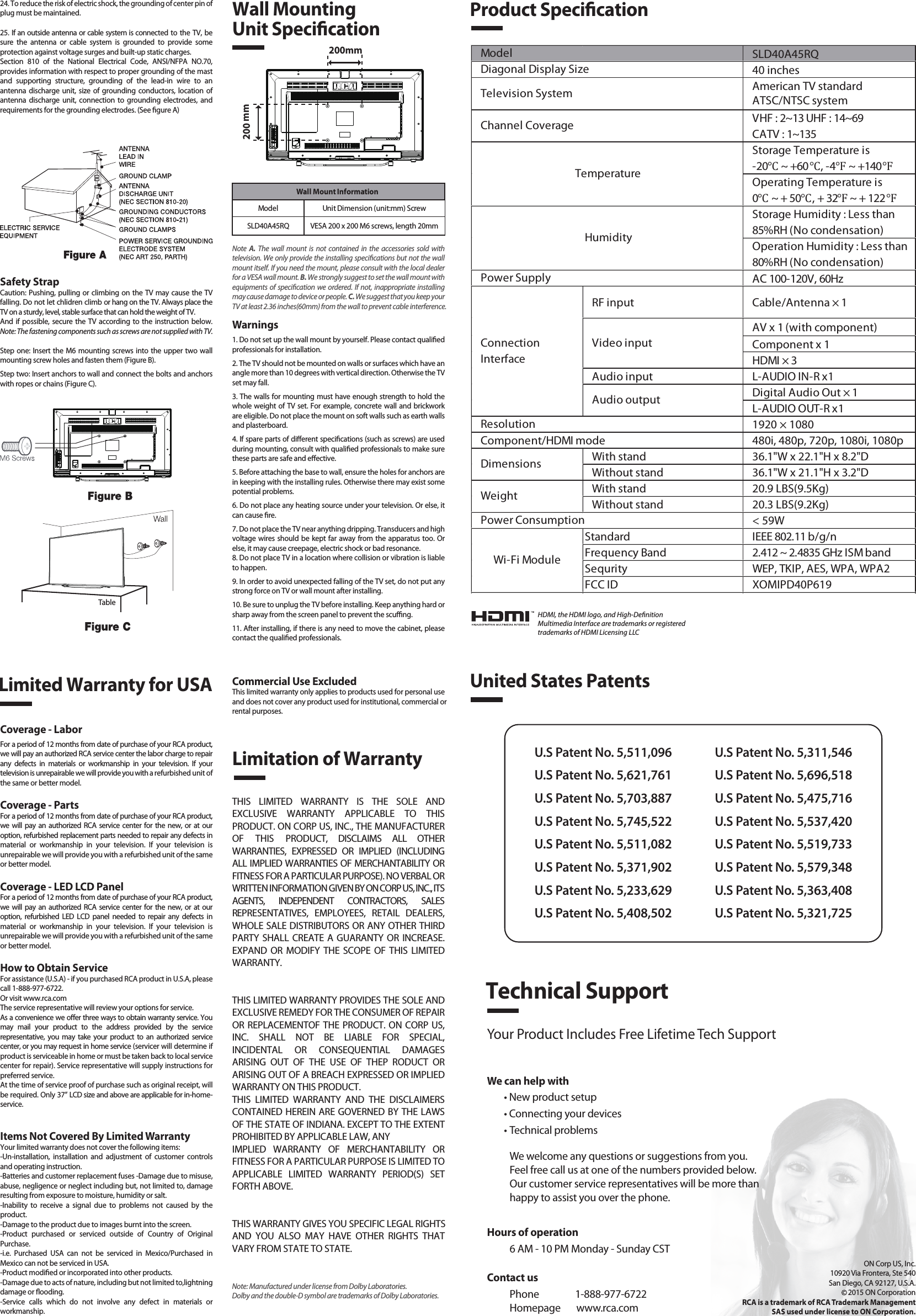 SLD40A45RQ40 inchesAmerican TV standardATSC/NTSC systemVHF : 2~13 UHF : 14~69CATV : 1~135Storage Temperature is-20℃ ~ +60℃, -4℉ ~ +140℉Operating Temperature is0℃ ~ + 50℃, + 32℉ ~ + 122℉Storage Humidity : Less than 85%RH (No condensation)Operation Humidity : Less than 80%RH (No condensation)AC 100-120V, 60HzRF input Cable/Antenna × 1AV x 1 (with component)Component x 1HDMI × 3Audio input L-AUDIO IN-R x1Digital Audio Out × 1L-AUDIO OUT-R x11920 × 1080Component/HDMI mode 480i, 480p, 720p, 1080i, 1080pWith stand 36.1&quot;W x 22.1&quot;H x 8.2&quot;DWithout stand 36.1&quot;W x 21.1&quot;H x 3.2&quot;DWith stand 20.9 LBS(9.5Kg)Without stand 20.3 LBS(9.2Kg)&lt; 59WStandard IEEE 802.11 b/g/nFrequency Band 2.412 ~ 2.4835 GHz ISM bandSequrity WEP, TKIP, AES, WPA, WPA2FCC ID XOMIPD40P619Wi-Fi ModulePower ConsumptionWeightDimensionsModel TemperatureHumidityResolutionDiagonal Display SizeTelevision SystemChannel CoveragePower SupplyVideo inputAudio outputConnectionInterfaceWall Mount InformationModel Unit Dimension (unit:mm) ScrewSLD40A45RQ VESA 200 x 200 M6 screws, length 20mm1. Read these instructions.2. Keep these instructions.3. Heed all warnings.4. Follow all instructions.5. Do not use this apparatus near water. For example, do not use near a laundry tub, in a wet basement, or near a swimming pool, and the like.6. Clean only with dry cloth.7. Do not block any ventilation openings. Install in accordance with the manufacturer’s instructions. Slots and openings in the cabinet back or bottom are provided for ventilation, to ensure reliable operation of the TV and to protect it from overheating. These openings must not be blocked or covered. The openings should never be blocked by placing the TV on a bed, sofa, rug, or other similar surface.8. Do not install near any heat sources such as radiators, heat registers, stoves, or other apparatus (including ampliers) that produce heat.9. Do not defeat the safety purpose of the polarized or grounding-type plug. A polarized plug has two blades with one wider than the other. A grounding-type plug has two blades and a third grounding prong. The wide blade or the third prong is provided for your safety. If the provided plug does not t into your outlet, consult an electrician for replacement of the obsolete outlet.10. Protect the power cord from being walked on or pinched particularly at plugs, convenience receptacles, and the point where they exit from the apparatus.11. Only use attachments/accessories specied by the manufacturer.12. Use only with cart, stand, tripod, bracket, or table specied by the manufacturer, or sold with the apparatus. When a cart is used, use caution when moving the cart/apparatus combination to avoid injury from tip-over. A TV and cart combination should be moved with care. Quick stops, excessive force, and uneven surfaces may cause the TV and cart combination to overturn.13. Unplug this apparatus during lightning storms or when unused for long periods of time.For added protection for this TV receiver during a lightning storm, or when it is left unused for long periods of time, unplug it from the wall outlet and disconnect antenna or cable system.This will prevent damage to the TV due to lightning and power line surges.14. Refer all servicing to qualied service personnel. Servicing is required when the apparatus has been damaged in any way, such as power-supply cord or plug is damaged, liquid has been spilled or objects have fallen into the apparatus, the apparatus has been exposed to rain or moisture, does not operate normally, or has been dropped.15. This TV should be operated only from the type of power supply indicated on the rating label. If customer is not sure the type of power supply in your home, consult your appliance dealer or local power company. For TV remote control battery power, refer to the operating instructions.16. The TV set shall not be exposed to dripping or splashing. No objects lled with liquids, such as vases, shall be placed on the TV set.17. Never push objects of any kind into this TV through openings as they may touch dangerous voltage or other electrical parts that could result in re or electric shock. Never spill liquid of any kind into the TV.18. Unplug the TV from the wall outlet before cleaning. Do not use liquid or aero cleaners. Use a damp cloth for cleaning.19. This TV should never be placed near or over a radiator or heat resource. This TV should not be placed in a built-in installation such as a bookcase or rack unless proper ventilation is provided or the manufacturer&apos;s instructions have been adhered to.20. Do not place this TV on an unstable cart, stand, tripod, bracket, or table. The TV may fall, causing serious injury to someone, and serious damage to the appliance.21. Do not attempt to service this TV by yourself because opening or removing covers may expose you to dangerous high voltage or other hazards. Refer all servicing to qualied service personnel.22. This device complies with Part 15 of the FCC Rules. Operation is subject to the following two conditions: (1) this device may not cause harmful interference, and (2) this device must acceptany interference received, including interference that may cause undesired operation.23. WARNING: To prevent injury, this apparatus must be securely attached to the oor/wall in accordance with the installation instructions.Safety StrapCaution: Pushing, pulling or climbing on the TV may cause the TV falling. Do not let chlidren climb or hang on the TV. Always place the TV on a sturdy, level, stable surface that can hold the weight of TV.And if possible, secure the TV according to the instruction below. Note: The fastening components such as screws are not supplied with TV.Step one: Insert the M6 mounting screws into the upper two wall mounting screw holes and fasten them (Figure B).Step two: Insert anchors to wall and connect the bolts and anchors with ropes or chains (Figure C).Note  A.  The wall mount is not contained in the accessories sold with television. We only provide the installing specications but not the wall mount itself. If you need the mount, please consult with the local dealer for a VESA wall mount. B. We strongly suggest to set the wall mount with equipments of specication we ordered. If not, inappropriate installing may cause damage to device or people. C. We suggest that you keep your TV at least 2.36 inches(60mm) from the wall to prevent cable interference.Warnings1. Do not set up the wall mount by yourself. Please contact qualied professionals for installation.2. The TV should not be mounted on walls or surfaces which have an angle more than 10 degrees with vertical direction. Otherwise the TV set may fall.3. The walls for mounting must have enough strength to hold the whole weight of TV set. For example, concrete wall and brickwork are eligible. Do not place the mount on soft walls such as earth walls and plasterboard.4. If spare parts of dierent specications (such as screws) are used during mounting, consult with qualied professionals to make sure these parts are safe and eective.5. Before attaching the base to wall, ensure the holes for anchors are in keeping with the installing rules. Otherwise there may exist some potential problems.6. Do not place any heating source under your television. Or else, it can cause re.7. Do not place the TV near anything dripping. Transducers and high voltage wires should be kept far away from the apparatus too. Or else, it may cause creepage, electric shock or bad resonance.8. Do not place TV in a location where collision or vibration is liable to happen.9. In order to avoid unexpected falling of the TV set, do not put any strong force on TV or wall mount after installing.10. Be sure to unplug the TV before installing. Keep anything hard or sharp away from the screen panel to prevent the scung.11. After installing, if there is any need to move the cabinet, please contact the qualied professionals.Coverage - LaborFor a period of 12 months from date of purchase of your RCA product, we will pay an authorized RCA service center the labor charge to repair any defects in materials or workmanship in your television. If your television is unrepairable we will provide you with a refurbished unit of the same or better model.Coverage - PartsFor a period of 12 months from date of purchase of your RCA product, we will pay an authorized RCA service center for the new, or at our option, refurbished replacement parts needed to repair any defects in material or workmanship in your television. If your television is unrepairable we will provide you with a refurbished unit of the same or better model.Coverage - LED LCD PanelFor a period of 12 months from date of purchase of your RCA product, we will pay an authorized RCA service center for the new, or at our option, refurbished LED LCD panel needed to repair any defects in material or workmanship in your television. If your television is unrepairable we will provide you with a refurbished unit of the same or better model.How to Obtain ServiceFor assistance (U.S.A) - if you purchased RCA product in U.S.A, please call 1-888-977-6722.Or visit www.rca.com The service representative will review your options for service.As a convenience we oer three ways to obtain warranty service. You may mail your product to the address provided by the service representative, you may take your product to an authorized service center, or you may request in home service (servicer will determine if  product is serviceable in home or must be taken back to local service center for repair). Service representative will supply instructions for preferred service. At the time of service proof of purchase such as original receipt, will be required. Only 37” LCD size and above are applicable for in-home- service.Items Not Covered By Limited WarrantyYour limited warranty does not cover the following items:-Un-installation, installation and adjustment of customer controls and operating instruction.-Batteries and customer replacement fuses -Damage due to misuse, abuse, negligence or neglect including but, not limited to, damage resulting from exposure to moisture, humidity or salt.-Inability to receive a signal due to problems not caused by the product.-Damage to the product due to images burnt into the screen.-Product purchased or serviced outside of Country of Original Purchase.-i.e. Purchased USA can not be serviced in Mexico/Purchased in Mexico can not be serviced in USA.-Product modied or incorporated into other products.-Damage due to acts of nature, including but not limited to,lightning damage or ooding.-Service calls which do not involve any defect in materials or workmanship.Wall Mounting Unit SpecicationProduct SpecicationLimited Warranty for USALimitation of WarrantyCommercial Use ExcludedThis limited warranty only applies to products used for personal use and does not cover any product used for institutional, commercial orrental purposes.THIS LIMITED WARRANTY IS THE SOLE AND EXCLUSIVE WARRANTY APPLICABLE TO THIS PRODUCT. ON CORP US, INC., THE MANUFACTURER OF THIS PRODUCT, DISCLAIMS ALL OTHER WARRANTIES, EXPRESSED OR IMPLIED (INCLUDING ALL IMPLIED WARRANTIES OF MERCHANTABILITY OR FITNESS FOR A PARTICULAR PURPOSE). NO VERBAL OR WRITTEN INFORMATION GIVEN BY ON CORP US, INC., ITS AGENTS, INDEPENDENT CONTRACTORS, SALES REPRESENTATIVES, EMPLOYEES, RETAIL DEALERS, WHOLE SALE DISTRIBUTORS OR ANY OTHER THIRD PARTY SHALL CREATE A GUARANTY OR INCREASE. EXPAND OR MODIFY THE SCOPE OF THIS LIMITED WARRANTY.THIS LIMITED WARRANTY PROVIDES THE SOLE AND EXCLUSIVE REMEDY FOR THE CONSUMER OF REPAIR OR REPLACEMENTOF THE PRODUCT. ON CORP US, INC. SHALL NOT BE LIABLE FOR SPECIAL, INCIDENTAL OR CONSEQUENTIAL DAMAGES ARISING OUT OF THE USE OF THEP RODUCT OR ARISING OUT OF A BREACH EXPRESSED OR IMPLIED WARRANTY ON THIS PRODUCT.THIS LIMITED WARRANTY AND THE DISCLAIMERS CONTAINED HEREIN ARE GOVERNED BY THE LAWS OF THE STATE OF INDIANA. EXCEPT TO THE EXTENT PROHIBITED BY APPLICABLE LAW, ANYIMPLIED WARRANTY OF MERCHANTABILITY OR FITNESS FOR A PARTICULAR PURPOSE IS LIMITED TO APPLICABLE LIMITED WARRANTY PERIOD(S) SET FORTH ABOVE.THIS WARRANTY GIVES YOU SPECIFIC LEGAL RIGHTSAND YOU ALSO MAY HAVE OTHER RIGHTS THAT VARY FROM STATE TO STATE.24. To reduce the risk of electric shock, the grounding of center pin of plug must be maintained.25. If an outside antenna or cable system is connected to the TV, be sure the antenna or cable system is grounded to provide some protection against voltage surges and built-up static charges. Section 810 of the National Electrical Code, ANSI/NFPA NO.70, provides information with respect to proper grounding of the mast and supporting structure, grounding of the lead-in wire to an antenna discharge unit, size of grounding conductors, location of antenna discharge unit, connection to grounding electrodes, and requirements for the grounding electrodes. (See gure A)HDMI, the HDMI logo, and High-DenitionMultimedia Interface are trademarks or registeredtrademarks of HDMI Licensing LLCUnited States PatentsU.S Patent No. 5,511,096U.S Patent No. 5,621,761U.S Patent No. 5,703,887U.S Patent No. 5,745,522U.S Patent No. 5,511,082U.S Patent No. 5,371,902U.S Patent No. 5,233,629U.S Patent No. 5,408,502U.S Patent No. 5,311,546U.S Patent No. 5,696,518U.S Patent No. 5,475,716U.S Patent No. 5,537,420U.S Patent No. 5,519,733U.S Patent No. 5,579,348U.S Patent No. 5,363,408U.S Patent No. 5,321,725Technical SupportYour Product Includes Free Lifetime Tech SupportWe can help with• New product setup• Connecting your devices• Technical problemsWe welcome any questions or suggestions from you. Feel free call us at one of the numbers provided below. Our customer service representatives will be more than happy to assist you over the phone. ON Corp US, Inc.10920 Via Frontera, Ste 540San Diego, CA 92127, U.S.A.2015 ON CorporationRCA is a trademark of RCA Trademark ManagementSAS used under license to ON Corporation.200mm200 mmTableContact usPhone                1-888-977-6722Homepage       www.rca.comHours of operation6 AM - 10 PM Monday - Sunday CSTNote: Manufactured under license from Dolby Laboratories. Dolby and the double-D symbol are trademarks of Dolby Laboratories.