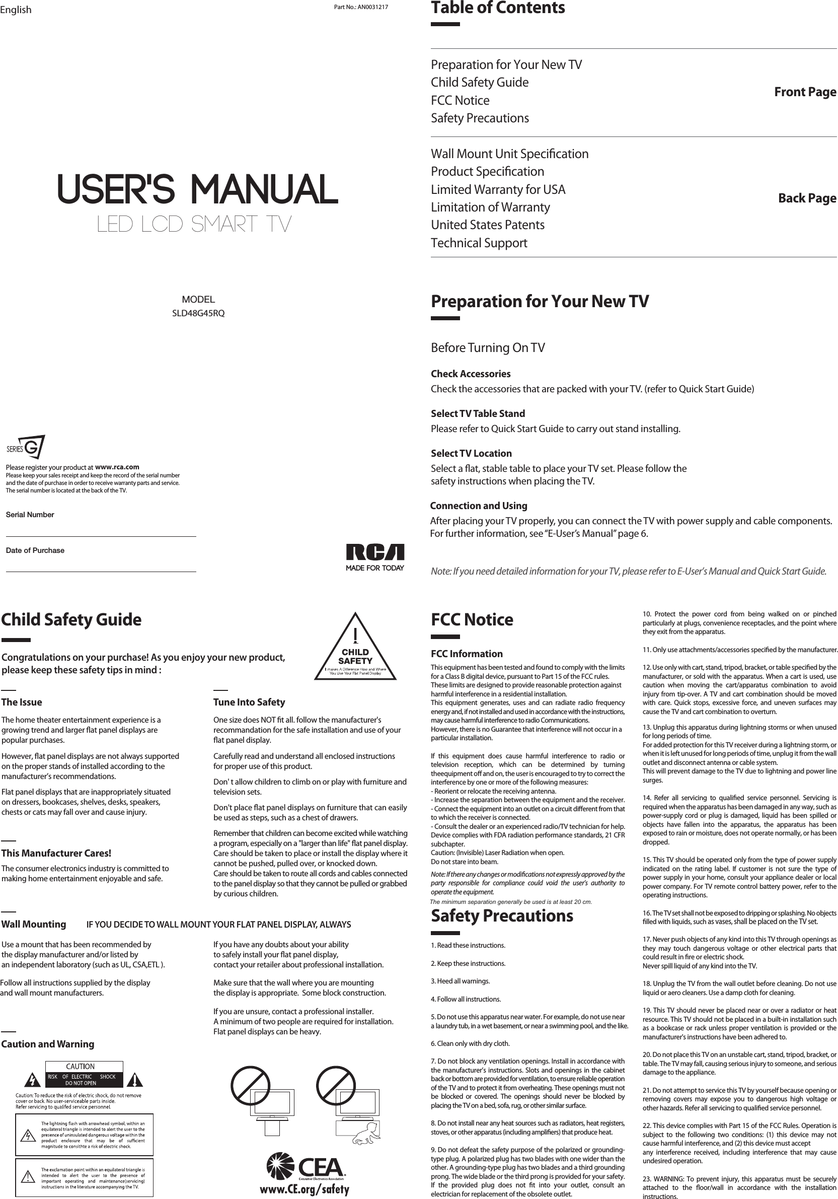 LED LCD SMART TV User&apos;s MANUALEnglish Part No.: AN0031217MADE FOR TODAYSLD48G45RQMODELDate of PurchasePlease register your product at Please keep your sales receipt and keep the record of the serial numberand the date of purchase in order to receive warranty parts and service.The serial number is located at the back of the TV.www.rca.comSerial NumberTable of ContentsPreparation for Your New TVChild Safety GuideFCC NoticeSafety PrecautionsWall Mount Unit SpecicationProduct SpecicationLimited Warranty for USALimitation of WarrantyUnited States PatentsTechnical SupportFront PagePreparation for Your New TVBack PageCongratulations on your purchase! As you enjoy your new product,please keep these safety tips in mind :The Issue Tune Into SafetyThe home theater entertainment experience is agrowing trend and larger at panel displays arepopular purchases.However, at panel displays are not always supportedon the proper stands of installed according to themanufacturer’s recommendations.Flat panel displays that are inappropriately situatedon dressers, bookcases, shelves, desks, speakers,chests or cats may fall over and cause injury.The consumer electronics industry is committed tomaking home entertainment enjoyable and safe.Use a mount that has been recommended by the display manufacturer and/or listed by an independent laboratory (such as UL, CSA,ETL ).   This Manufacturer Cares!Wall Mounting IF YOU DECIDE TO WALL MOUNT YOUR FLAT PANEL DISPLAY, ALWAYSCaution and WarningOne size does NOT t all. follow the manufacturer&apos;srecommandation for the safe installation and use of your at panel display.Carefully read and understand all enclosed instructions for proper use of this product.Don&apos; t allow children to climb on or play with furniture and television sets.Don&apos;t place at panel displays on furniture that can easily be used as steps, such as a chest of drawers.Remember that children can become excited while watching a program, especially on a &quot;larger than life&quot; at panel display. Care should be taken to place or install the display where it cannot be pushed, pulled over, or knocked down.Care should be taken to route all cords and cables connected to the panel display so that they cannot be pulled or grabbed by curious children.    Child Safety GuideSafety PrecautionsFCC Notice1. Read these instructions.2. Keep these instructions.3. Heed all warnings.4. Follow all instructions.5. Do not use this apparatus near water. For example, do not use near a laundry tub, in a wet basement, or near a swimming pool, and the like.6. Clean only with dry cloth.7. Do not block any ventilation openings. Install in accordance with the manufacturer’s instructions. Slots and openings in the cabinet back or bottom are provided for ventilation, to ensure reliable operation of the TV and to protect it from overheating. These openings must not be blocked or covered. The openings should never be blocked by placing the TV on a bed, sofa, rug, or other similar surface.8. Do not install near any heat sources such as radiators, heat registers, stoves, or other apparatus (including ampliers) that produce heat.9. Do not defeat the safety purpose of the polarized or grounding-type plug. A polarized plug has two blades with one wider than the other. A grounding-type plug has two blades and a third grounding prong. The wide blade or the third prong is provided for your safety. If the provided plug does not t into your outlet, consult an electrician for replacement of the obsolete outlet.FCC InformationThis equipment has been tested and found to comply with the limits for a Class B digital device, pursuant to Part 15 of the FCC rules.These limits are designed to provide reasonable protection againstharmful interference in a residential installation. This equipment generates, uses and can radiate radio frequency energy and, if not installed and used in accordance with the instructions, may cause harmful interference to radio Communications.However, there is no Guarantee that interference will not occur in aparticular installation.If this equipment does cause harmful interference to radio or television reception, which can be determined by turning theequipment o and on, the user is encouraged to try to correct the interference by one or more of the following measures:- Reorient or relocate the receiving antenna.- Increase the separation between the equipment and the receiver.- Connect the equipment into an outlet on a circuit dierent from thatto which the receiver is connected.- Consult the dealer or an experienced radio/TV technician for help.Device complies with FDA radiation performance standards, 21 CFR subchapter.Caution: (Invisible) Laser Radiation when open.Do not stare into beam.Note: If there any changes or modications not expressly approved by the party responsible for compliance could void the user’s authority to operate the equipment.10. Protect the power cord from being walked on or pinched particularly at plugs, convenience receptacles, and the point where they exit from the apparatus.11. Only use attachments/accessories specied by the manufacturer.12. Use only with cart, stand, tripod, bracket, or table specied by the manufacturer, or sold with the apparatus. When a cart is used, use caution when moving the cart/apparatus combination to avoid injury from tip-over. A TV and cart combination should be moved with care. Quick stops, excessive force, and uneven surfaces may cause the TV and cart combination to overturn.13. Unplug this apparatus during lightning storms or when unused for long periods of time.For added protection for this TV receiver during a lightning storm, or when it is left unused for long periods of time, unplug it from the wall outlet and disconnect antenna or cable system.This will prevent damage to the TV due to lightning and power line surges.14. Refer all servicing to qualied service personnel. Servicing is required when the apparatus has been damaged in any way, such as power-supply cord or plug is damaged, liquid has been spilled or objects have fallen into the apparatus, the apparatus has been exposed to rain or moisture, does not operate normally, or has been dropped.15. This TV should be operated only from the type of power supply indicated on the rating label. If customer is not sure the type of power supply in your home, consult your appliance dealer or local power company. For TV remote control battery power, refer to the operating instructions.16. The TV set shall not be exposed to dripping or splashing. No objects lled with liquids, such as vases, shall be placed on the TV set.17. Never push objects of any kind into this TV through openings as they may touch dangerous voltage or other electrical parts that could result in re or electric shock. Never spill liquid of any kind into the TV.18. Unplug the TV from the wall outlet before cleaning. Do not use liquid or aero cleaners. Use a damp cloth for cleaning.19. This TV should never be placed near or over a radiator or heat resource. This TV should not be placed in a built-in installation such as a bookcase or rack unless proper ventilation is provided or the manufacturer&apos;s instructions have been adhered to.20. Do not place this TV on an unstable cart, stand, tripod, bracket, or table. The TV may fall, causing serious injury to someone, and serious damage to the appliance.21. Do not attempt to service this TV by yourself because opening or removing covers may expose you to dangerous high voltage or other hazards. Refer all servicing to qualied service personnel.22. This device complies with Part 15 of the FCC Rules. Operation is subject to the following two conditions: (1) this device may not cause harmful interference, and (2) this device must acceptany interference received, including interference that may cause undesired operation.23. WARNING: To prevent injury, this apparatus must be securely attached to the oor/wall in accordance with the installation instructions.24. To reduce the risk of electric shock, the grounding of center pin of plug must be maintained.25. If an outside antenna or cable system is connected to the TV, be sure the antenna or cable system is grounded to provide some protection against voltage surges and built-up static charges. Section 810 of the National Electrical Code, ANSI/NFPA NO.70, provides information with respect to proper grounding of the mast and supporting structure, grounding of the lead-in wire to an antenna discharge unit, size of grounding conductors, location of antenna discharge unit, connection to grounding electrodes, and requirements for the grounding electrodes. (See gure A)Before Turning On TVCheck AccessoriesCheck the accessories that are packed with your TV. (refer to Quick Start Guide)Select TV Table StandPlease refer to Quick Start Guide to carry out stand installing.Select TV LocationSelect a at, stable table to place your TV set. Please follow thesafety instructions when placing the TV.Connection and UsingAfter placing your TV properly, you can connect the TV with power supply and cable components. For further information, see “E-User’s Manual” page 6.Note: If you need detailed information for your TV, please refer to E-User’s Manual and Quick Start Guide.If you have any doubts about your ability to safely install your at panel display, contact your retailer about professional installation.Follow all instructions supplied by the display and wall mount manufacturers.Make sure that the wall where you are mounting the display is appropriate.  Some block construction. If you are unsure, contact a professional installer.A minimum of two people are required for installation. Flat panel displays can be heavy.The minimum separation generally be used is at least 20 cm.