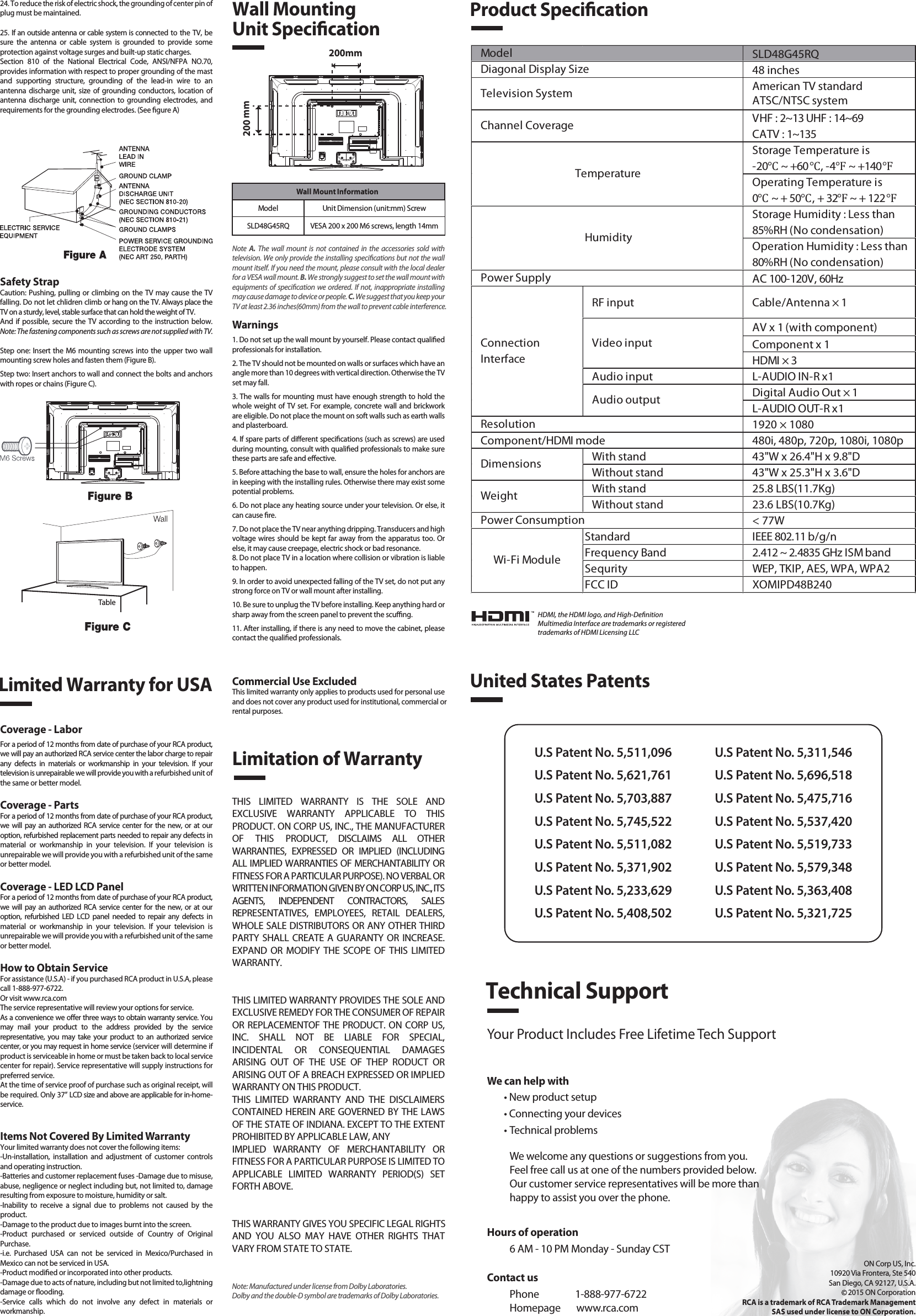 SLD48G45RQ48 inchesAmerican TV standardATSC/NTSC systemVHF : 2~13 UHF : 14~69CATV : 1~135Storage Temperature is-20℃ ~ +60℃, -4℉ ~ +140℉Operating Temperature is0℃ ~ + 50℃, + 32℉ ~ + 122℉Storage Humidity : Less than 85%RH (No condensation)Operation Humidity : Less than 80%RH (No condensation)AC 100-120V, 60HzRF input Cable/Antenna × 1AV x 1 (with component)Component x 1HDMI × 3Audio input L-AUDIO IN-R x1Digital Audio Out × 1L-AUDIO OUT-R x11920 × 1080Component/HDMI mode 480i, 480p, 720p, 1080i, 1080pWith stand 43&quot;W x 26.4&quot;H x 9.8&quot;DWithout stand 43&quot;W x 25.3&quot;H x 3.6&quot;DWith stand 25.8 LBS(11.7Kg)Without stand 23.6 LBS(10.7Kg)&lt; 77WStandard IEEE 802.11 b/g/nFrequency Band 2.412 ~ 2.4835 GHz ISM bandSequrity WEP, TKIP, AES, WPA, WPA2FCC ID XOMIPD48B240Wi-Fi ModulePower ConsumptionWeightDimensionsModel TemperatureHumidityResolutionDiagonal Display SizeTelevision SystemChannel CoveragePower SupplyVideo inputAudio outputConnectionInterfaceWall Mount InformationModel Unit Dimension (unit:mm) ScrewSLD48G45RQ VESA 200 x 200 M6 screws, length 14mm1. Read these instructions.2. Keep these instructions.3. Heed all warnings.4. Follow all instructions.5. Do not use this apparatus near water. For example, do not use near a laundry tub, in a wet basement, or near a swimming pool, and the like.6. Clean only with dry cloth.7. Do not block any ventilation openings. Install in accordance with the manufacturer’s instructions. Slots and openings in the cabinet back or bottom are provided for ventilation, to ensure reliable operation of the TV and to protect it from overheating. These openings must not be blocked or covered. The openings should never be blocked by placing the TV on a bed, sofa, rug, or other similar surface.8. Do not install near any heat sources such as radiators, heat registers, stoves, or other apparatus (including ampliers) that produce heat.9. Do not defeat the safety purpose of the polarized or grounding-type plug. A polarized plug has two blades with one wider than the other. A grounding-type plug has two blades and a third grounding prong. The wide blade or the third prong is provided for your safety. If the provided plug does not t into your outlet, consult an electrician for replacement of the obsolete outlet.10. Protect the power cord from being walked on or pinched particularly at plugs, convenience receptacles, and the point where they exit from the apparatus.11. Only use attachments/accessories specied by the manufacturer.12. Use only with cart, stand, tripod, bracket, or table specied by the manufacturer, or sold with the apparatus. When a cart is used, use caution when moving the cart/apparatus combination to avoid injury from tip-over. A TV and cart combination should be moved with care. Quick stops, excessive force, and uneven surfaces may cause the TV and cart combination to overturn.13. Unplug this apparatus during lightning storms or when unused for long periods of time.For added protection for this TV receiver during a lightning storm, or when it is left unused for long periods of time, unplug it from the wall outlet and disconnect antenna or cable system.This will prevent damage to the TV due to lightning and power line surges.14. Refer all servicing to qualied service personnel. Servicing is required when the apparatus has been damaged in any way, such as power-supply cord or plug is damaged, liquid has been spilled or objects have fallen into the apparatus, the apparatus has been exposed to rain or moisture, does not operate normally, or has been dropped.15. This TV should be operated only from the type of power supply indicated on the rating label. If customer is not sure the type of power supply in your home, consult your appliance dealer or local power company. For TV remote control battery power, refer to the operating instructions.16. The TV set shall not be exposed to dripping or splashing. No objects lled with liquids, such as vases, shall be placed on the TV set.17. Never push objects of any kind into this TV through openings as they may touch dangerous voltage or other electrical parts that could result in re or electric shock. Never spill liquid of any kind into the TV.18. Unplug the TV from the wall outlet before cleaning. Do not use liquid or aero cleaners. Use a damp cloth for cleaning.19. This TV should never be placed near or over a radiator or heat resource. This TV should not be placed in a built-in installation such as a bookcase or rack unless proper ventilation is provided or the manufacturer&apos;s instructions have been adhered to.20. Do not place this TV on an unstable cart, stand, tripod, bracket, or table. The TV may fall, causing serious injury to someone, and serious damage to the appliance.21. Do not attempt to service this TV by yourself because opening or removing covers may expose you to dangerous high voltage or other hazards. Refer all servicing to qualied service personnel.22. This device complies with Part 15 of the FCC Rules. Operation is subject to the following two conditions: (1) this device may not cause harmful interference, and (2) this device must acceptany interference received, including interference that may cause undesired operation.23. WARNING: To prevent injury, this apparatus must be securely attached to the oor/wall in accordance with the installation instructions.Safety StrapCaution: Pushing, pulling or climbing on the TV may cause the TV falling. Do not let chlidren climb or hang on the TV. Always place the TV on a sturdy, level, stable surface that can hold the weight of TV.And if possible, secure the TV according to the instruction below. Note: The fastening components such as screws are not supplied with TV.Step one: Insert the M6 mounting screws into the upper two wall mounting screw holes and fasten them (Figure B).Step two: Insert anchors to wall and connect the bolts and anchors with ropes or chains (Figure C).Note  A.  The wall mount is not contained in the accessories sold with television. We only provide the installing specications but not the wall mount itself. If you need the mount, please consult with the local dealer for a VESA wall mount. B. We strongly suggest to set the wall mount with equipments of specication we ordered. If not, inappropriate installing may cause damage to device or people. C. We suggest that you keep your TV at least 2.36 inches(60mm) from the wall to prevent cable interference.Warnings1. Do not set up the wall mount by yourself. Please contact qualied professionals for installation.2. The TV should not be mounted on walls or surfaces which have an angle more than 10 degrees with vertical direction. Otherwise the TV set may fall.3. The walls for mounting must have enough strength to hold the whole weight of TV set. For example, concrete wall and brickwork are eligible. Do not place the mount on soft walls such as earth walls and plasterboard.4. If spare parts of dierent specications (such as screws) are used during mounting, consult with qualied professionals to make sure these parts are safe and eective.5. Before attaching the base to wall, ensure the holes for anchors are in keeping with the installing rules. Otherwise there may exist some potential problems.6. Do not place any heating source under your television. Or else, it can cause re.7. Do not place the TV near anything dripping. Transducers and high voltage wires should be kept far away from the apparatus too. Or else, it may cause creepage, electric shock or bad resonance.8. Do not place TV in a location where collision or vibration is liable to happen.9. In order to avoid unexpected falling of the TV set, do not put any strong force on TV or wall mount after installing.10. Be sure to unplug the TV before installing. Keep anything hard or sharp away from the screen panel to prevent the scung.11. After installing, if there is any need to move the cabinet, please contact the qualied professionals.Coverage - LaborFor a period of 12 months from date of purchase of your RCA product, we will pay an authorized RCA service center the labor charge to repair any defects in materials or workmanship in your television. If your television is unrepairable we will provide you with a refurbished unit of the same or better model.Coverage - PartsFor a period of 12 months from date of purchase of your RCA product, we will pay an authorized RCA service center for the new, or at our option, refurbished replacement parts needed to repair any defects in material or workmanship in your television. If your television is unrepairable we will provide you with a refurbished unit of the same or better model.Coverage - LED LCD PanelFor a period of 12 months from date of purchase of your RCA product, we will pay an authorized RCA service center for the new, or at our option, refurbished LED LCD panel needed to repair any defects in material or workmanship in your television. If your television is unrepairable we will provide you with a refurbished unit of the same or better model.How to Obtain ServiceFor assistance (U.S.A) - if you purchased RCA product in U.S.A, please call 1-888-977-6722.Or visit www.rca.com The service representative will review your options for service.As a convenience we oer three ways to obtain warranty service. You may mail your product to the address provided by the service representative, you may take your product to an authorized service center, or you may request in home service (servicer will determine if  product is serviceable in home or must be taken back to local service center for repair). Service representative will supply instructions for preferred service. At the time of service proof of purchase such as original receipt, will be required. Only 37” LCD size and above are applicable for in-home- service.Items Not Covered By Limited WarrantyYour limited warranty does not cover the following items:-Un-installation, installation and adjustment of customer controls and operating instruction.-Batteries and customer replacement fuses -Damage due to misuse, abuse, negligence or neglect including but, not limited to, damage resulting from exposure to moisture, humidity or salt.-Inability to receive a signal due to problems not caused by the product.-Damage to the product due to images burnt into the screen.-Product purchased or serviced outside of Country of Original Purchase.-i.e. Purchased USA can not be serviced in Mexico/Purchased in Mexico can not be serviced in USA.-Product modied or incorporated into other products.-Damage due to acts of nature, including but not limited to,lightning damage or ooding.-Service calls which do not involve any defect in materials or workmanship.Wall Mounting Unit SpecicationProduct SpecicationLimited Warranty for USALimitation of WarrantyCommercial Use ExcludedThis limited warranty only applies to products used for personal use and does not cover any product used for institutional, commercial orrental purposes.THIS LIMITED WARRANTY IS THE SOLE AND EXCLUSIVE WARRANTY APPLICABLE TO THIS PRODUCT. ON CORP US, INC., THE MANUFACTURER OF THIS PRODUCT, DISCLAIMS ALL OTHER WARRANTIES, EXPRESSED OR IMPLIED (INCLUDING ALL IMPLIED WARRANTIES OF MERCHANTABILITY OR FITNESS FOR A PARTICULAR PURPOSE). NO VERBAL OR WRITTEN INFORMATION GIVEN BY ON CORP US, INC., ITS AGENTS, INDEPENDENT CONTRACTORS, SALES REPRESENTATIVES, EMPLOYEES, RETAIL DEALERS, WHOLE SALE DISTRIBUTORS OR ANY OTHER THIRD PARTY SHALL CREATE A GUARANTY OR INCREASE. EXPAND OR MODIFY THE SCOPE OF THIS LIMITED WARRANTY.THIS LIMITED WARRANTY PROVIDES THE SOLE AND EXCLUSIVE REMEDY FOR THE CONSUMER OF REPAIR OR REPLACEMENTOF THE PRODUCT. ON CORP US, INC. SHALL NOT BE LIABLE FOR SPECIAL, INCIDENTAL OR CONSEQUENTIAL DAMAGES ARISING OUT OF THE USE OF THEP RODUCT OR ARISING OUT OF A BREACH EXPRESSED OR IMPLIED WARRANTY ON THIS PRODUCT.THIS LIMITED WARRANTY AND THE DISCLAIMERS CONTAINED HEREIN ARE GOVERNED BY THE LAWS OF THE STATE OF INDIANA. EXCEPT TO THE EXTENT PROHIBITED BY APPLICABLE LAW, ANYIMPLIED WARRANTY OF MERCHANTABILITY OR FITNESS FOR A PARTICULAR PURPOSE IS LIMITED TO APPLICABLE LIMITED WARRANTY PERIOD(S) SET FORTH ABOVE.THIS WARRANTY GIVES YOU SPECIFIC LEGAL RIGHTSAND YOU ALSO MAY HAVE OTHER RIGHTS THAT VARY FROM STATE TO STATE.24. To reduce the risk of electric shock, the grounding of center pin of plug must be maintained.25. If an outside antenna or cable system is connected to the TV, be sure the antenna or cable system is grounded to provide some protection against voltage surges and built-up static charges. Section 810 of the National Electrical Code, ANSI/NFPA NO.70, provides information with respect to proper grounding of the mast and supporting structure, grounding of the lead-in wire to an antenna discharge unit, size of grounding conductors, location of antenna discharge unit, connection to grounding electrodes, and requirements for the grounding electrodes. (See gure A)HDMI, the HDMI logo, and High-DenitionMultimedia Interface are trademarks or registeredtrademarks of HDMI Licensing LLCUnited States PatentsU.S Patent No. 5,511,096U.S Patent No. 5,621,761U.S Patent No. 5,703,887U.S Patent No. 5,745,522U.S Patent No. 5,511,082U.S Patent No. 5,371,902U.S Patent No. 5,233,629U.S Patent No. 5,408,502U.S Patent No. 5,311,546U.S Patent No. 5,696,518U.S Patent No. 5,475,716U.S Patent No. 5,537,420U.S Patent No. 5,519,733U.S Patent No. 5,579,348U.S Patent No. 5,363,408U.S Patent No. 5,321,725Technical SupportYour Product Includes Free Lifetime Tech SupportWe can help with• New product setup• Connecting your devices• Technical problemsWe welcome any questions or suggestions from you. Feel free call us at one of the numbers provided below. Our customer service representatives will be more than happy to assist you over the phone. ON Corp US, Inc.10920 Via Frontera, Ste 540San Diego, CA 92127, U.S.A.2015 ON CorporationRCA is a trademark of RCA Trademark ManagementSAS used under license to ON Corporation.200mm200 mmTableContact usPhone                1-888-977-6722Homepage       www.rca.comHours of operation6 AM - 10 PM Monday - Sunday CSTNote: Manufactured under license from Dolby Laboratories. Dolby and the double-D symbol are trademarks of Dolby Laboratories.