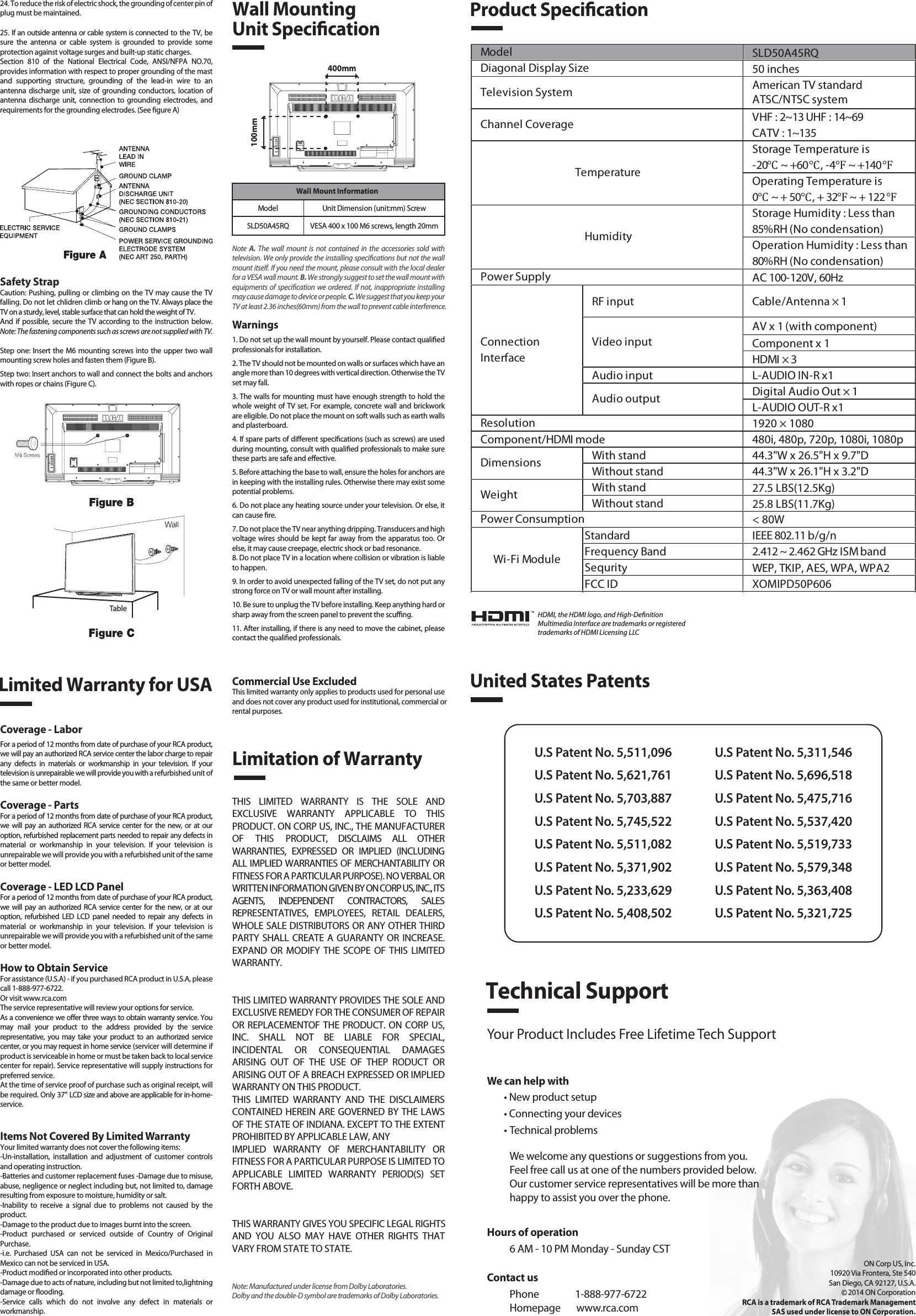 Safety StrapCaution: Pushing, pulling or climbing on the TV may cause the TV falling. Do not let chlidren climb or hang on the TV. Always place the TV on a sturdy, level, stable surface that can hold the weight of TV.And  if possible,  secure the TV according to the instruction below. Note: The fastening components such as screws are not supplied with TV.Step one: Insert the M6 mounting screws into the upper two wall mounting screw holes and fasten them (Figure B).Step two: Insert anchors to wall and connect the bolts and anchors with ropes or chains (Figure C).Note  A.  The  wall  mount is  not  contained  in the  accessories  sold  with television. We only provide the installing specications but not the wall mount itself. If you need the mount, please consult with the local dealer for a VESA wall mount. B. We strongly suggest to set the wall mount with equipments of specication we ordered. If not, inappropriate installing may cause damage to device or people. C. We suggest that you keep your TV at least 2.36 inches(60mm) from the wall to prevent cable interference.Warnings1. Do not set up the wall mount by yourself. Please contact qualied professionals for installation.2. The TV should not be mounted on walls or surfaces which have an angle more than 10 degrees with vertical direction. Otherwise the TV set may fall.3. The walls for mounting must have enough strength to hold the whole weight of TV set. For example, concrete wall and brickwork are eligible. Do not place the mount on soft walls such as earth walls and plasterboard.4. If spare parts of dierent specications (such as screws) are used during mounting, consult with qualied professionals to make sure these parts are safe and eective.5. Before attaching the base to wall, ensure the holes for anchors are in keeping with the installing rules. Otherwise there may exist some potential problems.6. Do not place any heating source under your television. Or else, it can cause re.7. Do not place the TV near anything dripping. Transducers and high voltage wires should be kept far away from the apparatus too. Or else, it may cause creepage, electric shock or bad resonance.8. Do not place TV in a location where collision or vibration is liable to happen.9. In order to avoid unexpected falling of the TV set, do not put any strong force on TV or wall mount after installing.10. Be sure to unplug the TV before installing. Keep anything hard or sharp away from the screen panel to prevent the scung.11. After installing, if there is any need to move the cabinet, please contact the qualied professionals.Coverage - LaborFor a period of 12 months from date of purchase of your RCA product, we will pay an authorized RCA service center the labor charge to repair any  defects  in  materials  or  workmanship  in  your  television.  If  your television is unrepairable we will provide you with a refurbished unit of the same or better model.Coverage - PartsFor a period of 12 months from date of purchase of your RCA product, we  will  pay  an authorized RCA  service center for  the  new,  or  at  our option, refurbished replacement parts needed to repair any defects in material  or  workmanship  in  your  television.  If  your  television  is unrepairable we will provide you with a refurbished unit of the same or better model.Coverage - LED LCD PanelFor a period of 12 months from date of purchase of your RCA product, we  will  pay  an authorized RCA  service center for  the  new,  or  at  our option,  refurbished  LED  LCD  panel  needed  to  repair  any  defects  in material  or  workmanship  in  your  television.  If  your  television  is unrepairable we will provide you with a refurbished unit of the same or better model.How to Obtain ServiceFor assistance (U.S.A) - if you purchased RCA product in U.S.A, please call 1-888-977-6722.Or visit www.rca.com The service representative will review your options for service.As a convenience we oer three ways to obtain warranty service. You may  mail  your  product  to  the  address  provided  by  the  service representative,  you may  take  your  product  to  an  authorized  service center, or you may request in home service (servicer will determine if  product is serviceable in home or must be taken back to local service center for repair). Service representative will supply instructions for preferred service. At the time of service proof of purchase such as original receipt, will be required. Only 37” LCD size and above are applicable for in-home- service.Items Not Covered By Limited WarrantyYour limited warranty does not cover the following items:-Un-installation,  installation  and  adjustment  of  customer  controls and operating instruction.-Batteries and customer replacement fuses -Damage due to misuse, abuse, negligence or neglect including but, not limited to, damage resulting from exposure to moisture, humidity or salt.-Inability  to  receive  a  signal  due  to  problems  not  caused  by  the product.-Damage to the product due to images burnt into the screen.-Product  purchased  or  serviced  outside  of  Country  of  Original Purchase.-i.e.  Purchased  USA  can  not  be  serviced  in  Mexico/Purchased  in Mexico can not be serviced in USA.-Product modied or incorporated into other products.-Damage due to acts of nature, including but not limited to,lightning damage or ooding.-Service  calls  which  do  not  involve  any  defect  in  materials  or workmanship.Wall Mounting Unit Specication400mm100mm Wall Mount InformationModel Unit Dimension (unit:mm) ScrewSLD50A45RQ VESA 400 x 100 M6 screws, length 20mmProduct SpecicationLimited Warranty for USALimitation of WarrantyCommercial Use ExcludedThis limited warranty only applies to products used for personal use and does not cover any product used for institutional, commercial orrental purposes.THIS  LIMITED  WARRANTY  IS  THE  SOLE  AND EXCLUSIVE  WARRANTY  APPLICABLE  TO  THIS PRODUCT. ON CORP US, INC., THE MANUFACTURER OF  THIS  PRODUCT,  DISCLAIMS  ALL  OTHER WARRANTIES,  EXPRESSED  OR  IMPLIED  (INCLUDING ALL IMPLIED WARRANTIES OF MERCHANTABILITY OR FITNESS FOR A PARTICULAR PURPOSE). NO VERBAL OR WRITTEN INFORMATION GIVEN BY ON CORP US, INC., ITS AGENTS,  INDEPENDENT  CONTRACTORS,  SALES REPRESENTATIVES,  EMPLOYEES,  RETAIL  DEALERS, WHOLE SALE DISTRIBUTORS OR ANY OTHER THIRD PARTY SHALL CREATE A GUARANTY OR  INCREASE. EXPAND  OR  MODIFY  THE SCOPE OF  THIS LIMITED WARRANTY.THIS LIMITED WARRANTY PROVIDES THE SOLE AND EXCLUSIVE REMEDY FOR THE CONSUMER OF REPAIR OR REPLACEMENTOF THE PRODUCT. ON CORP US, INC.  SHALL  NOT  BE  LIABLE  FOR  SPECIAL, INCIDENTAL  OR  CONSEQUENTIAL  DAMAGES ARISING  OUT  OF  THE  USE  OF  THEP  RODUCT  OR ARISING OUT OF A BREACH EXPRESSED OR IMPLIED WARRANTY ON THIS PRODUCT.THIS  LIMITED  WARRANTY  AND  THE  DISCLAIMERS CONTAINED HEREIN ARE GOVERNED BY THE LAWS OF THE STATE OF INDIANA. EXCEPT TO THE EXTENT PROHIBITED BY APPLICABLE LAW, ANYIMPLIED  WARRANTY  OF  MERCHANTABILITY  OR FITNESS FOR A PARTICULAR PURPOSE IS LIMITED TO APPLICABLE  LIMITED  WARRANTY  PERIOD(S)  SET FORTH ABOVE.THIS WARRANTY GIVES YOU SPECIFIC LEGAL RIGHTSAND  YOU  ALSO  MAY  HAVE  OTHER  RIGHTS  THAT VARY FROM STATE TO STATE.24. To reduce the risk of electric shock, the grounding of center pin of plug must be maintained.25. If an outside antenna or cable system is connected to the TV, be sure  the  antenna  or  cable  system  is  grounded  to  provide  some protection against voltage surges and built-up static charges. Section  810  of  the  National  Electrical  Code,  ANSI/NFPA  NO.70, provides information with respect to proper grounding of the mast and  supporting  structure,  grounding  of  the  lead-in  wire  to  an antenna  discharge unit, size of grounding  conductors,  location  of antenna  discharge  unit,  connection  to  grounding  electrodes,  and requirements for the grounding electrodes. (See gure A)HDMI, the HDMI logo, and High-DenitionMultimedia Interface are trademarks or registeredtrademarks of HDMI Licensing LLCTableSLD50A45RQ50 inchesAmerican TV standardATSC/NTSC systemVHF : 2~13 UHF : 14~69CATV : 1~135Storage Temperature is-20℃ ~ +60℃, -4℉ ~ +140℉Operating Temperature is0℃ ~ + 50℃, + 32℉ ~ + 122℉Storage Humidity : Less than 85%RH (No condensation)Operation Humidity : Less than 80%RH (No condensation)AC 100-120V, 60HzRF input Cable/Antenna × 1AV x 1 (with component)Component x 1HDMI × 3Audio input L-AUDIO IN-R x1Digital Audio Out × 1L-AUDIO OUT-R x11920 × 1080Component/HDMI mode 480i, 480p, 720p, 1080i, 1080pWith stand 44.3&quot;W x 26.5&quot;H x 9.7&quot;DWithout stand 44.3&quot;W x 26.1&quot;H x 3.2&quot;DWith stand25.8 LBS(11.7Kg)Without stand27.5 LBS(12.5Kg)&lt; 80WStandard IEEE 802.11 b/g/nFrequency Band 2.412 ~ 2.462 GHz ISM bandSequrity WEP, TKIP, AES, WPA, WPA2FCC ID XOMIPD50P606Wi-Fi ModulePower ConsumptionWeightDimensionsModel TemperatureHumidityResolutionDiagonal Display SizeTelevision SystemChannel CoveragePower SupplyVideo inputAudio outputConnectionInterfaceUnited States PatentsU.S Patent No. 5,511,096U.S Patent No. 5,621,761U.S Patent No. 5,703,887U.S Patent No. 5,745,522U.S Patent No. 5,511,082U.S Patent No. 5,371,902U.S Patent No. 5,233,629U.S Patent No. 5,408,502U.S Patent No. 5,311,546U.S Patent No. 5,696,518U.S Patent No. 5,475,716U.S Patent No. 5,537,420U.S Patent No. 5,519,733U.S Patent No. 5,579,348U.S Patent No. 5,363,408U.S Patent No. 5,321,725Technical SupportYour Product Includes Free Lifetime Tech SupportWe can help with• New product setup• Connecting your devices• Technical problemsWe welcome any questions or suggestions from you. Feel free call us at one of the numbers provided below. Our customer service representatives will be more than happy to assist you over the phone. ON Corp US, Inc.10920 Via Frontera, Ste 540San Diego, CA 92127, U.S.A.2014 ON CorporationRCA is a trademark of RCA Trademark ManagementSAS used under license to ON Corporation.Contact usPhone                1-888-977-6722Homepage       www.rca.comHours of operation6 AM - 10 PM Monday - Sunday CSTNote: Manufactured under license from Dolby Laboratories. Dolby and the double-D symbol are trademarks of Dolby Laboratories.