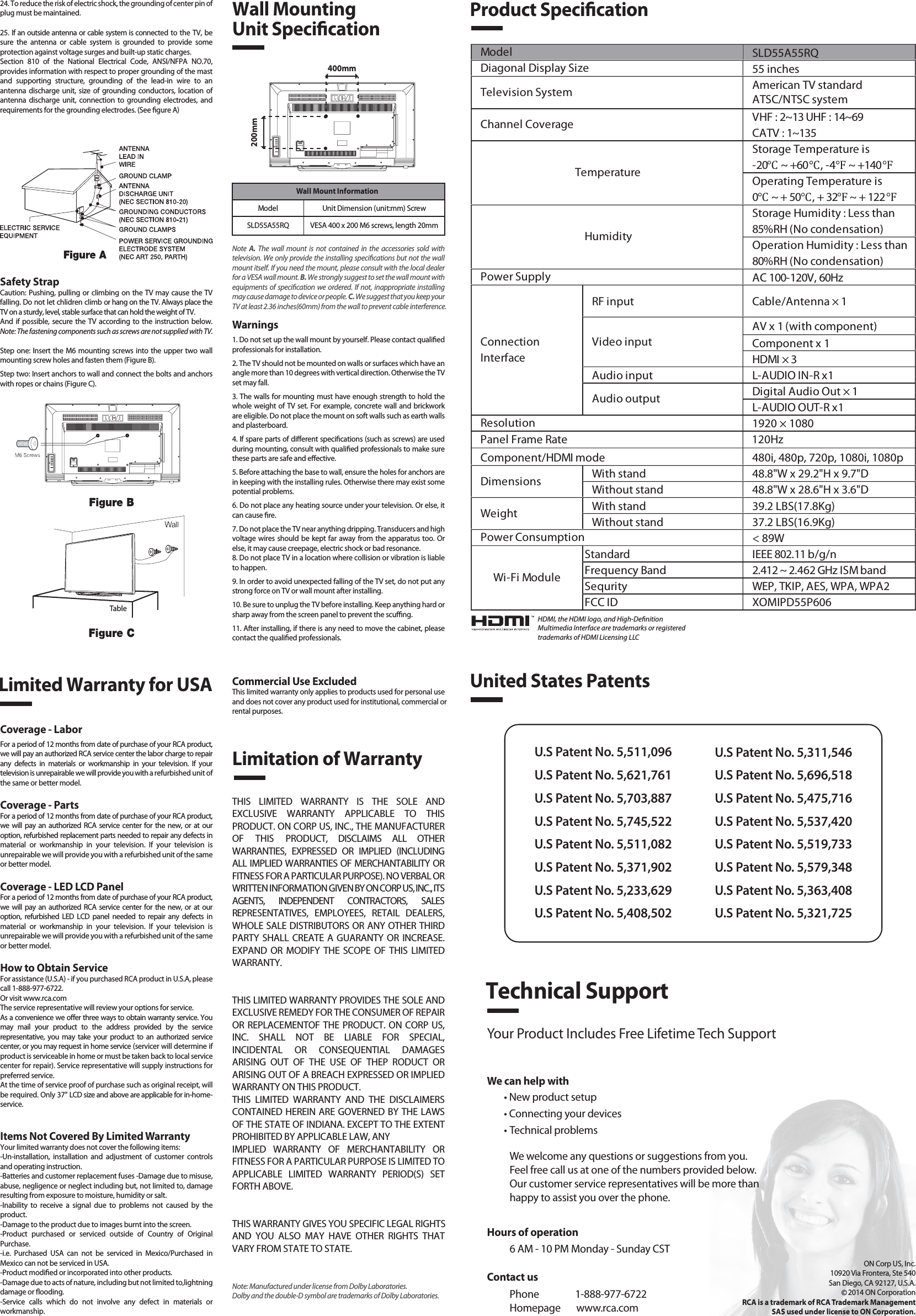Safety StrapCaution: Pushing, pulling or climbing on the TV may cause the TV falling. Do not let chlidren climb or hang on the TV. Always place the TV on a sturdy, level, stable surface that can hold the weight of TV.And  if possible,  secure the TV according to the instruction below. Note: The fastening components such as screws are not supplied with TV.Step one: Insert the M6 mounting screws into the upper two wall mounting screw holes and fasten them (Figure B).Step two: Insert anchors to wall and connect the bolts and anchors with ropes or chains (Figure C).Note  A.  The  wall  mount is  not  contained  in the  accessories  sold  with television. We only provide the installing specications but not the wall mount itself. If you need the mount, please consult with the local dealer for a VESA wall mount. B. We strongly suggest to set the wall mount with equipments of specication we ordered. If not, inappropriate installing may cause damage to device or people. C. We suggest that you keep your TV at least 2.36 inches(60mm) from the wall to prevent cable interference.Warnings1. Do not set up the wall mount by yourself. Please contact qualied professionals for installation.2. The TV should not be mounted on walls or surfaces which have an angle more than 10 degrees with vertical direction. Otherwise the TV set may fall.3. The walls for mounting must have enough strength to hold the whole weight of TV set. For example, concrete wall and brickwork are eligible. Do not place the mount on soft walls such as earth walls and plasterboard.4. If spare parts of dierent specications (such as screws) are used during mounting, consult with qualied professionals to make sure these parts are safe and eective.5. Before attaching the base to wall, ensure the holes for anchors are in keeping with the installing rules. Otherwise there may exist some potential problems.6. Do not place any heating source under your television. Or else, it can cause re.7. Do not place the TV near anything dripping. Transducers and high voltage wires should be kept far away from the apparatus too. Or else, it may cause creepage, electric shock or bad resonance.8. Do not place TV in a location where collision or vibration is liable to happen.9. In order to avoid unexpected falling of the TV set, do not put any strong force on TV or wall mount after installing.10. Be sure to unplug the TV before installing. Keep anything hard or sharp away from the screen panel to prevent the scung.11. After installing, if there is any need to move the cabinet, please contact the qualied professionals.Coverage - LaborFor a period of 12 months from date of purchase of your RCA product, we will pay an authorized RCA service center the labor charge to repair any  defects  in  materials  or  workmanship  in  your  television.  If  your television is unrepairable we will provide you with a refurbished unit of the same or better model.Coverage - PartsFor a period of 12 months from date of purchase of your RCA product, we  will  pay  an authorized RCA  service center for  the  new,  or  at  our option, refurbished replacement parts needed to repair any defects in material  or  workmanship  in  your  television.  If  your  television  is unrepairable we will provide you with a refurbished unit of the same or better model.Coverage - LED LCD PanelFor a period of 12 months from date of purchase of your RCA product, we  will  pay  an authorized RCA  service center for  the  new,  or  at  our option,  refurbished  LED  LCD  panel  needed  to  repair  any  defects  in material  or  workmanship  in  your  television.  If  your  television  is unrepairable we will provide you with a refurbished unit of the same or better model.How to Obtain ServiceFor assistance (U.S.A) - if you purchased RCA product in U.S.A, please call 1-888-977-6722.Or visit www.rca.com The service representative will review your options for service.As a convenience we oer three ways to obtain warranty service. You may  mail  your  product  to  the  address  provided  by  the  service representative,  you may  take  your  product  to  an  authorized  service center, or you may request in home service (servicer will determine if  product is serviceable in home or must be taken back to local service center for repair). Service representative will supply instructions for preferred service. At the time of service proof of purchase such as original receipt, will be required. Only 37” LCD size and above are applicable for in-home- service.Items Not Covered By Limited WarrantyYour limited warranty does not cover the following items:-Un-installation,  installation  and  adjustment  of  customer  controls and operating instruction.-Batteries and customer replacement fuses -Damage due to misuse, abuse, negligence or neglect including but, not limited to, damage resulting from exposure to moisture, humidity or salt.-Inability  to  receive  a  signal  due  to  problems  not  caused  by  the product.-Damage to the product due to images burnt into the screen.-Product  purchased  or  serviced  outside  of  Country  of  Original Purchase.-i.e.  Purchased  USA  can  not  be  serviced  in  Mexico/Purchased  in Mexico can not be serviced in USA.-Product modied or incorporated into other products.-Damage due to acts of nature, including but not limited to,lightning damage or ooding.-Service  calls  which  do  not  involve  any  defect  in  materials  or workmanship.Wall Mounting Unit Specication400mm200mm Wall Mount InformationModel Unit Dimension (unit:mm) ScrewSLD55A55RQ VESA 400 x 200 M6 screws, length 20mmProduct SpecicationLimited Warranty for USALimitation of WarrantyCommercial Use ExcludedThis limited warranty only applies to products used for personal use and does not cover any product used for institutional, commercial orrental purposes.THIS  LIMITED  WARRANTY  IS  THE  SOLE  AND EXCLUSIVE  WARRANTY  APPLICABLE  TO  THIS PRODUCT. ON CORP US, INC., THE MANUFACTURER OF  THIS  PRODUCT,  DISCLAIMS  ALL  OTHER WARRANTIES,  EXPRESSED  OR  IMPLIED  (INCLUDING ALL IMPLIED WARRANTIES OF MERCHANTABILITY OR FITNESS FOR A PARTICULAR PURPOSE). NO VERBAL OR WRITTEN INFORMATION GIVEN BY ON CORP US, INC., ITS AGENTS,  INDEPENDENT  CONTRACTORS,  SALES REPRESENTATIVES,  EMPLOYEES,  RETAIL  DEALERS, WHOLE SALE DISTRIBUTORS OR ANY OTHER THIRD PARTY SHALL CREATE A GUARANTY OR  INCREASE. EXPAND  OR  MODIFY  THE SCOPE OF  THIS LIMITED WARRANTY.THIS LIMITED WARRANTY PROVIDES THE SOLE AND EXCLUSIVE REMEDY FOR THE CONSUMER OF REPAIR OR REPLACEMENTOF THE PRODUCT. ON CORP US, INC.  SHALL  NOT  BE  LIABLE  FOR  SPECIAL, INCIDENTAL  OR  CONSEQUENTIAL  DAMAGES ARISING  OUT  OF  THE  USE  OF  THEP  RODUCT  OR ARISING OUT OF A BREACH EXPRESSED OR IMPLIED WARRANTY ON THIS PRODUCT.THIS  LIMITED  WARRANTY  AND  THE  DISCLAIMERS CONTAINED HEREIN ARE GOVERNED BY THE LAWS OF THE STATE OF INDIANA. EXCEPT TO THE EXTENT PROHIBITED BY APPLICABLE LAW, ANYIMPLIED  WARRANTY  OF  MERCHANTABILITY  OR FITNESS FOR A PARTICULAR PURPOSE IS LIMITED TO APPLICABLE  LIMITED  WARRANTY  PERIOD(S)  SET FORTH ABOVE.THIS WARRANTY GIVES YOU SPECIFIC LEGAL RIGHTSAND  YOU  ALSO  MAY  HAVE  OTHER  RIGHTS  THAT VARY FROM STATE TO STATE.24. To reduce the risk of electric shock, the grounding of center pin of plug must be maintained.25. If an outside antenna or cable system is connected to the TV, be sure  the  antenna  or  cable  system  is  grounded  to  provide  some protection against voltage surges and built-up static charges. Section  810  of  the  National  Electrical  Code,  ANSI/NFPA  NO.70, provides information with respect to proper grounding of the mast and  supporting  structure,  grounding  of  the  lead-in  wire  to  an antenna  discharge unit, size of grounding  conductors,  location  of antenna  discharge  unit,  connection  to  grounding  electrodes,  and requirements for the grounding electrodes. (See gure A)HDMI, the HDMI logo, and High-DenitionMultimedia Interface are trademarks or registeredtrademarks of HDMI Licensing LLCTableSLD55A55RQ55 inchesAmerican TV standardATSC/NTSC systemVHF : 2~13 UHF : 14~69CATV : 1~135Storage Temperature is-20℃ ~ +60℃, -4℉ ~ +140℉Operating Temperature is0℃ ~ + 50℃, + 32℉ ~ + 122℉Storage Humidity : Less than 85%RH (No condensation)Operation Humidity : Less than 80%RH (No condensation)AC 100-120V, 60HzRF input Cable/Antenna × 1AV x 1 (with component)Component x 1HDMI × 3Audio input L-AUDIO IN-R x1Digital Audio Out × 1L-AUDIO OUT-R x11920 × 1080Component/HDMI mode 480i, 480p, 720p, 1080i, 1080pWith stand 48.8&quot;W x 29.2&quot;H x 9.7&quot;DWithout stand 48.8&quot;W x 28.6&quot;H x 3.6&quot;DWith stand 39.2 LBS(17.8Kg)Without stand 37.2 LBS(16.9Kg)&lt; 89WStandard IEEE 802.11 b/g/nFrequency Band 2.412 ~ 2.462 GHz ISM bandSequrity WEP, TKIP, AES, WPA, WPA2FCC ID XOMIPD55P606Wi-Fi ModulePower ConsumptionWeightDimensionsModel TemperatureHumidityResolutionDiagonal Display SizeTelevision SystemChannel CoveragePower SupplyVideo inputAudio outputConnectionInterfaceUnited States PatentsU.S Patent No. 5,511,096U.S Patent No. 5,621,761U.S Patent No. 5,703,887U.S Patent No. 5,745,522U.S Patent No. 5,511,082U.S Patent No. 5,371,902U.S Patent No. 5,233,629U.S Patent No. 5,408,502U.S Patent No. 5,311,546U.S Patent No. 5,696,518U.S Patent No. 5,475,716U.S Patent No. 5,537,420U.S Patent No. 5,519,733U.S Patent No. 5,579,348U.S Patent No. 5,363,408U.S Patent No. 5,321,725Technical SupportYour Product Includes Free Lifetime Tech SupportWe can help with• New product setup• Connecting your devices• Technical problemsWe welcome any questions or suggestions from you. Feel free call us at one of the numbers provided below. Our customer service representatives will be more than happy to assist you over the phone. ON Corp US, Inc.10920 Via Frontera, Ste 540San Diego, CA 92127, U.S.A.2014 ON CorporationRCA is a trademark of RCA Trademark ManagementSAS used under license to ON Corporation.Panel Frame Rate 120HzContact usPhone                1-888-977-6722Homepage       www.rca.comHours of operation6 AM - 10 PM Monday - Sunday CSTNote: Manufactured under license from Dolby Laboratories. Dolby and the double-D symbol are trademarks of Dolby Laboratories.
