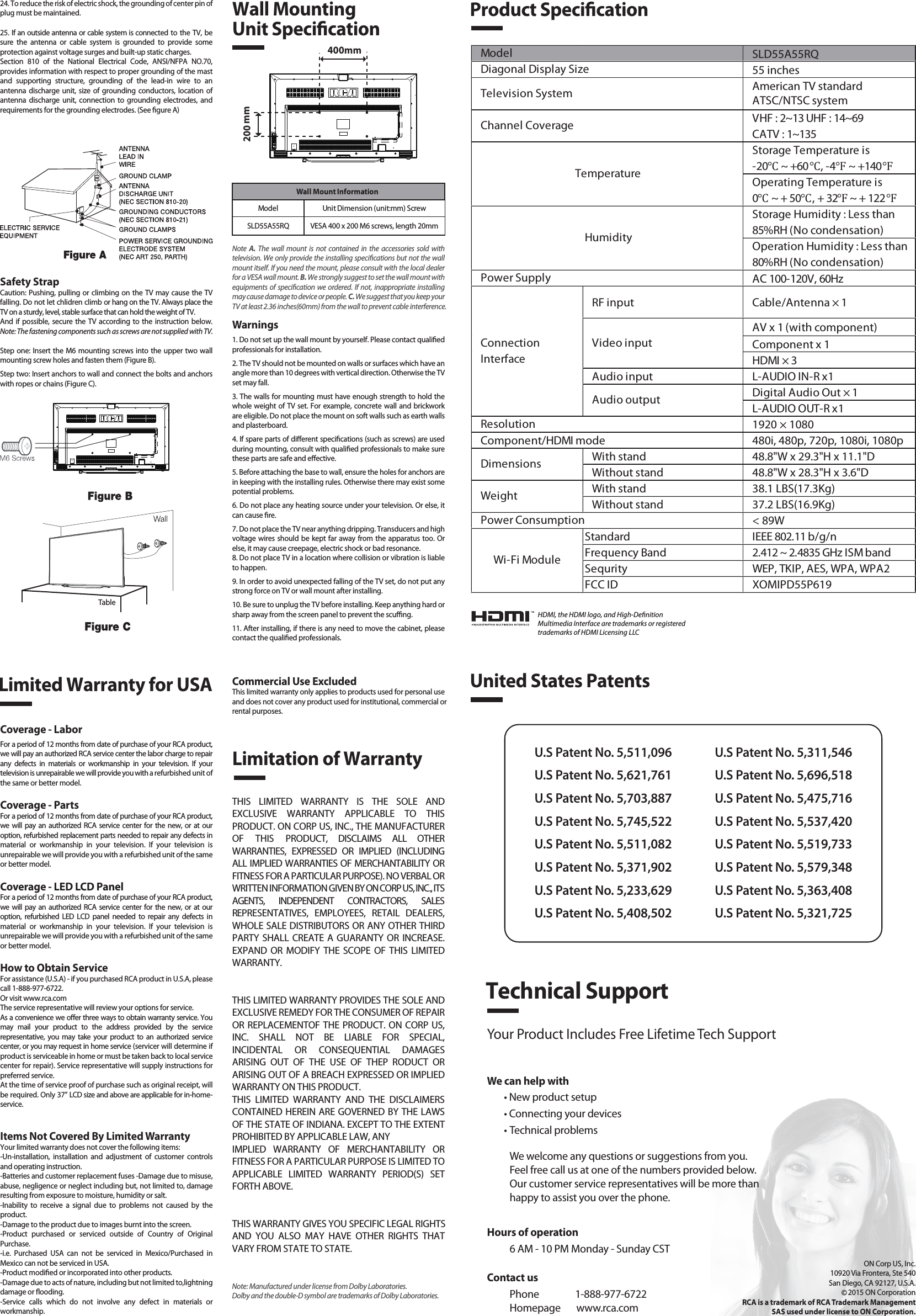 SLD55A55RQ55 inchesAmerican TV standardATSC/NTSC systemVHF : 2~13 UHF : 14~69CATV : 1~135Storage Temperature is-20℃ ~ +60℃, -4℉ ~ +140℉Operating Temperature is0℃ ~ + 50℃, + 32℉ ~ + 122℉Storage Humidity : Less than 85%RH (No condensation)Operation Humidity : Less than 80%RH (No condensation)AC 100-120V, 60HzRF input Cable/Antenna × 1AV x 1 (with component)Component x 1HDMI × 3Audio input L-AUDIO IN-R x1Digital Audio Out × 1L-AUDIO OUT-R x11920 × 1080Component/HDMI mode 480i, 480p, 720p, 1080i, 1080pWith stand 48.8&quot;W x 29.3&quot;H x 11.1&quot;DWithout stand 48.8&quot;W x 28.3&quot;H x 3.6&quot;DWith stand 38.1 LBS(17.3Kg)Without stand 37.2 LBS(16.9Kg)&lt; 89WStandard IEEE 802.11 b/g/nFrequency Band 2.412 ~ 2.4835 GHz ISM bandSequrity WEP, TKIP, AES, WPA, WPA2FCC ID XOMIPD55P619Wi-Fi ModulePower ConsumptionWeightDimensionsModel TemperatureHumidityResolutionDiagonal Display SizeTelevision SystemChannel CoveragePower SupplyVideo inputAudio outputConnectionInterfaceWall Mount InformationModel Unit Dimension (unit:mm) ScrewSLD55A55RQ VESA 400 x 200 M6 screws, length 20mm1. Read these instructions.2. Keep these instructions.3. Heed all warnings.4. Follow all instructions.5. Do not use this apparatus near water. For example, do not use near a laundry tub, in a wet basement, or near a swimming pool, and the like.6. Clean only with dry cloth.7. Do not block any ventilation openings. Install in accordance with the manufacturer’s instructions. Slots and openings in the cabinet back or bottom are provided for ventilation, to ensure reliable operation of the TV and to protect it from overheating. These openings must not be blocked or covered. The openings should never be blocked by placing the TV on a bed, sofa, rug, or other similar surface.8. Do not install near any heat sources such as radiators, heat registers, stoves, or other apparatus (including ampliers) that produce heat.9. Do not defeat the safety purpose of the polarized or grounding-type plug. A polarized plug has two blades with one wider than the other. A grounding-type plug has two blades and a third grounding prong. The wide blade or the third prong is provided for your safety. If the provided plug does not t into your outlet, consult an electrician for replacement of the obsolete outlet.10. Protect the power cord from being walked on or pinched particularly at plugs, convenience receptacles, and the point where they exit from the apparatus.11. Only use attachments/accessories specied by the manufacturer.12. Use only with cart, stand, tripod, bracket, or table specied by the manufacturer, or sold with the apparatus. When a cart is used, use caution when moving the cart/apparatus combination to avoid injury from tip-over. A TV and cart combination should be moved with care. Quick stops, excessive force, and uneven surfaces may cause the TV and cart combination to overturn.13. Unplug this apparatus during lightning storms or when unused for long periods of time.For added protection for this TV receiver during a lightning storm, or when it is left unused for long periods of time, unplug it from the wall outlet and disconnect antenna or cable system.This will prevent damage to the TV due to lightning and power line surges.14. Refer all servicing to qualied service personnel. Servicing is required when the apparatus has been damaged in any way, such as power-supply cord or plug is damaged, liquid has been spilled or objects have fallen into the apparatus, the apparatus has been exposed to rain or moisture, does not operate normally, or has been dropped.15. This TV should be operated only from the type of power supply indicated on the rating label. If customer is not sure the type of power supply in your home, consult your appliance dealer or local power company. For TV remote control battery power, refer to the operating instructions.16. The TV set shall not be exposed to dripping or splashing. No objects lled with liquids, such as vases, shall be placed on the TV set.17. Never push objects of any kind into this TV through openings as they may touch dangerous voltage or other electrical parts that could result in re or electric shock. Never spill liquid of any kind into the TV.18. Unplug the TV from the wall outlet before cleaning. Do not use liquid or aero cleaners. Use a damp cloth for cleaning.19. This TV should never be placed near or over a radiator or heat resource. This TV should not be placed in a built-in installation such as a bookcase or rack unless proper ventilation is provided or the manufacturer&apos;s instructions have been adhered to.20. Do not place this TV on an unstable cart, stand, tripod, bracket, or table. The TV may fall, causing serious injury to someone, and serious damage to the appliance.21. Do not attempt to service this TV by yourself because opening or removing covers may expose you to dangerous high voltage or other hazards. Refer all servicing to qualied service personnel.22. This device complies with Part 15 of the FCC Rules. Operation is subject to the following two conditions: (1) this device may not cause harmful interference, and (2) this device must acceptany interference received, including interference that may cause undesired operation.23. WARNING: To prevent injury, this apparatus must be securely attached to the oor/wall in accordance with the installation instructions.Safety StrapCaution: Pushing, pulling or climbing on the TV may cause the TV falling. Do not let chlidren climb or hang on the TV. Always place the TV on a sturdy, level, stable surface that can hold the weight of TV.And if possible, secure the TV according to the instruction below. Note: The fastening components such as screws are not supplied with TV.Step one: Insert the M6 mounting screws into the upper two wall mounting screw holes and fasten them (Figure B).Step two: Insert anchors to wall and connect the bolts and anchors with ropes or chains (Figure C).Note  A.  The wall mount is not contained in the accessories sold with television. We only provide the installing specications but not the wall mount itself. If you need the mount, please consult with the local dealer for a VESA wall mount. B. We strongly suggest to set the wall mount with equipments of specication we ordered. If not, inappropriate installing may cause damage to device or people. C. We suggest that you keep your TV at least 2.36 inches(60mm) from the wall to prevent cable interference.Warnings1. Do not set up the wall mount by yourself. Please contact qualied professionals for installation.2. The TV should not be mounted on walls or surfaces which have an angle more than 10 degrees with vertical direction. Otherwise the TV set may fall.3. The walls for mounting must have enough strength to hold the whole weight of TV set. For example, concrete wall and brickwork are eligible. Do not place the mount on soft walls such as earth walls and plasterboard.4. If spare parts of dierent specications (such as screws) are used during mounting, consult with qualied professionals to make sure these parts are safe and eective.5. Before attaching the base to wall, ensure the holes for anchors are in keeping with the installing rules. Otherwise there may exist some potential problems.6. Do not place any heating source under your television. Or else, it can cause re.7. Do not place the TV near anything dripping. Transducers and high voltage wires should be kept far away from the apparatus too. Or else, it may cause creepage, electric shock or bad resonance.8. Do not place TV in a location where collision or vibration is liable to happen.9. In order to avoid unexpected falling of the TV set, do not put any strong force on TV or wall mount after installing.10. Be sure to unplug the TV before installing. Keep anything hard or sharp away from the screen panel to prevent the scung.11. After installing, if there is any need to move the cabinet, please contact the qualied professionals.Coverage - LaborFor a period of 12 months from date of purchase of your RCA product, we will pay an authorized RCA service center the labor charge to repair any defects in materials or workmanship in your television. If your television is unrepairable we will provide you with a refurbished unit of the same or better model.Coverage - PartsFor a period of 12 months from date of purchase of your RCA product, we will pay an authorized RCA service center for the new, or at our option, refurbished replacement parts needed to repair any defects in material or workmanship in your television. If your television is unrepairable we will provide you with a refurbished unit of the same or better model.Coverage - LED LCD PanelFor a period of 12 months from date of purchase of your RCA product, we will pay an authorized RCA service center for the new, or at our option, refurbished LED LCD panel needed to repair any defects in material or workmanship in your television. If your television is unrepairable we will provide you with a refurbished unit of the same or better model.How to Obtain ServiceFor assistance (U.S.A) - if you purchased RCA product in U.S.A, please call 1-888-977-6722.Or visit www.rca.com The service representative will review your options for service.As a convenience we oer three ways to obtain warranty service. You may mail your product to the address provided by the service representative, you may take your product to an authorized service center, or you may request in home service (servicer will determine if  product is serviceable in home or must be taken back to local service center for repair). Service representative will supply instructions for preferred service. At the time of service proof of purchase such as original receipt, will be required. Only 37” LCD size and above are applicable for in-home- service.Items Not Covered By Limited WarrantyYour limited warranty does not cover the following items:-Un-installation, installation and adjustment of customer controls and operating instruction.-Batteries and customer replacement fuses -Damage due to misuse, abuse, negligence or neglect including but, not limited to, damage resulting from exposure to moisture, humidity or salt.-Inability to receive a signal due to problems not caused by the product.-Damage to the product due to images burnt into the screen.-Product purchased or serviced outside of Country of Original Purchase.-i.e. Purchased USA can not be serviced in Mexico/Purchased in Mexico can not be serviced in USA.-Product modied or incorporated into other products.-Damage due to acts of nature, including but not limited to,lightning damage or ooding.-Service calls which do not involve any defect in materials or workmanship.Wall Mounting Unit SpecicationProduct SpecicationLimited Warranty for USALimitation of WarrantyCommercial Use ExcludedThis limited warranty only applies to products used for personal use and does not cover any product used for institutional, commercial orrental purposes.THIS LIMITED WARRANTY IS THE SOLE AND EXCLUSIVE WARRANTY APPLICABLE TO THIS PRODUCT. ON CORP US, INC., THE MANUFACTURER OF THIS PRODUCT, DISCLAIMS ALL OTHER WARRANTIES, EXPRESSED OR IMPLIED (INCLUDING ALL IMPLIED WARRANTIES OF MERCHANTABILITY OR FITNESS FOR A PARTICULAR PURPOSE). NO VERBAL OR WRITTEN INFORMATION GIVEN BY ON CORP US, INC., ITS AGENTS, INDEPENDENT CONTRACTORS, SALES REPRESENTATIVES, EMPLOYEES, RETAIL DEALERS, WHOLE SALE DISTRIBUTORS OR ANY OTHER THIRD PARTY SHALL CREATE A GUARANTY OR INCREASE. EXPAND OR MODIFY THE SCOPE OF THIS LIMITED WARRANTY.THIS LIMITED WARRANTY PROVIDES THE SOLE AND EXCLUSIVE REMEDY FOR THE CONSUMER OF REPAIR OR REPLACEMENTOF THE PRODUCT. ON CORP US, INC. SHALL NOT BE LIABLE FOR SPECIAL, INCIDENTAL OR CONSEQUENTIAL DAMAGES ARISING OUT OF THE USE OF THEP RODUCT OR ARISING OUT OF A BREACH EXPRESSED OR IMPLIED WARRANTY ON THIS PRODUCT.THIS LIMITED WARRANTY AND THE DISCLAIMERS CONTAINED HEREIN ARE GOVERNED BY THE LAWS OF THE STATE OF INDIANA. EXCEPT TO THE EXTENT PROHIBITED BY APPLICABLE LAW, ANYIMPLIED WARRANTY OF MERCHANTABILITY OR FITNESS FOR A PARTICULAR PURPOSE IS LIMITED TO APPLICABLE LIMITED WARRANTY PERIOD(S) SET FORTH ABOVE.THIS WARRANTY GIVES YOU SPECIFIC LEGAL RIGHTSAND YOU ALSO MAY HAVE OTHER RIGHTS THAT VARY FROM STATE TO STATE.24. To reduce the risk of electric shock, the grounding of center pin of plug must be maintained.25. If an outside antenna or cable system is connected to the TV, be sure the antenna or cable system is grounded to provide some protection against voltage surges and built-up static charges. Section 810 of the National Electrical Code, ANSI/NFPA NO.70, provides information with respect to proper grounding of the mast and supporting structure, grounding of the lead-in wire to an antenna discharge unit, size of grounding conductors, location of antenna discharge unit, connection to grounding electrodes, and requirements for the grounding electrodes. (See gure A)HDMI, the HDMI logo, and High-DenitionMultimedia Interface are trademarks or registeredtrademarks of HDMI Licensing LLCUnited States PatentsU.S Patent No. 5,511,096U.S Patent No. 5,621,761U.S Patent No. 5,703,887U.S Patent No. 5,745,522U.S Patent No. 5,511,082U.S Patent No. 5,371,902U.S Patent No. 5,233,629U.S Patent No. 5,408,502U.S Patent No. 5,311,546U.S Patent No. 5,696,518U.S Patent No. 5,475,716U.S Patent No. 5,537,420U.S Patent No. 5,519,733U.S Patent No. 5,579,348U.S Patent No. 5,363,408U.S Patent No. 5,321,725Technical SupportYour Product Includes Free Lifetime Tech SupportWe can help with• New product setup• Connecting your devices• Technical problemsWe welcome any questions or suggestions from you. Feel free call us at one of the numbers provided below. Our customer service representatives will be more than happy to assist you over the phone. ON Corp US, Inc.10920 Via Frontera, Ste 540San Diego, CA 92127, U.S.A.2015 ON CorporationRCA is a trademark of RCA Trademark ManagementSAS used under license to ON Corporation.400mm200 mmTableContact usPhone                1-888-977-6722Homepage       www.rca.comHours of operation6 AM - 10 PM Monday - Sunday CSTNote: Manufactured under license from Dolby Laboratories. Dolby and the double-D symbol are trademarks of Dolby Laboratories.