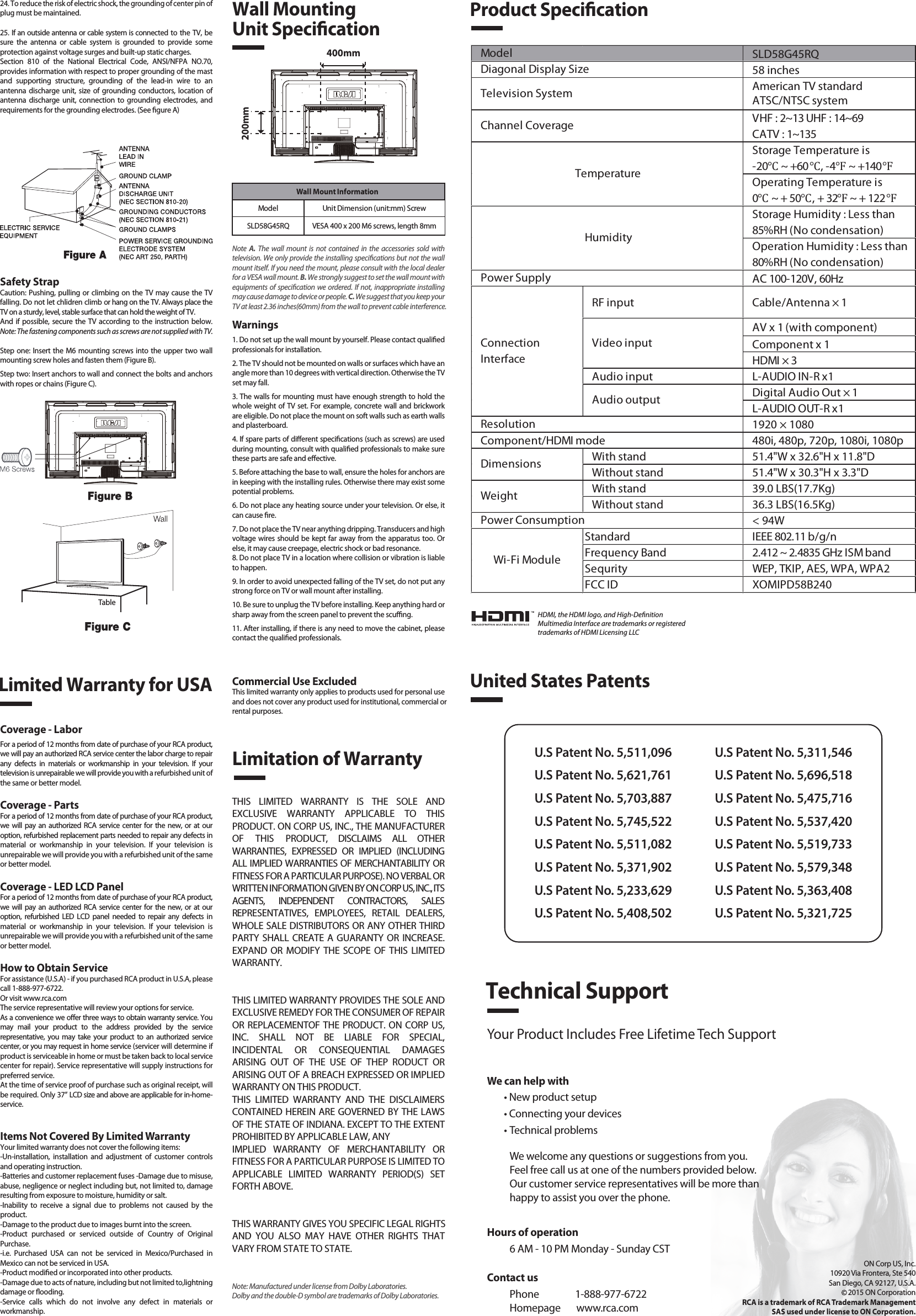 SLD58G45RQ58 inchesAmerican TV standardATSC/NTSC systemVHF : 2~13 UHF : 14~69CATV : 1~135Storage Temperature is-20℃ ~ +60℃, -4℉ ~ +140℉Operating Temperature is0℃ ~ + 50℃, + 32℉ ~ + 122℉Storage Humidity : Less than 85%RH (No condensation)Operation Humidity : Less than 80%RH (No condensation)AC 100-120V, 60HzRF input Cable/Antenna × 1AV x 1 (with component)Component x 1HDMI × 3Audio input L-AUDIO IN-R x1Digital Audio Out × 1L-AUDIO OUT-R x11920 × 1080Component/HDMI mode 480i, 480p, 720p, 1080i, 1080pWith stand 51.4&quot;W x 32.6&quot;H x 11.8&quot;DWithout stand 51.4&quot;W x 30.3&quot;H x 3.3&quot;DWith stand 39.0 LBS(17.7Kg)Without stand 36.3 LBS(16.5Kg)&lt; 94WStandard IEEE 802.11 b/g/nFrequency Band 2.412 ~ 2.4835 GHz ISM bandSequrity WEP, TKIP, AES, WPA, WPA2FCC ID XOMIPD58B240Wi-Fi ModulePower ConsumptionWeightDimensionsModel TemperatureHumidityResolutionDiagonal Display SizeTelevision SystemChannel CoveragePower SupplyVideo inputAudio outputConnectionInterfaceWall Mount InformationModel Unit Dimension (unit:mm) ScrewSLD58G45RQ VESA 400 x 200 M6 screws, length 8mm1. Read these instructions.2. Keep these instructions.3. Heed all warnings.4. Follow all instructions.5. Do not use this apparatus near water. For example, do not use near a laundry tub, in a wet basement, or near a swimming pool, and the like.6. Clean only with dry cloth.7. Do not block any ventilation openings. Install in accordance with the manufacturer’s instructions. Slots and openings in the cabinet back or bottom are provided for ventilation, to ensure reliable operation of the TV and to protect it from overheating. These openings must not be blocked or covered. The openings should never be blocked by placing the TV on a bed, sofa, rug, or other similar surface.8. Do not install near any heat sources such as radiators, heat registers, stoves, or other apparatus (including ampliers) that produce heat.9. Do not defeat the safety purpose of the polarized or grounding-type plug. A polarized plug has two blades with one wider than the other. A grounding-type plug has two blades and a third grounding prong. The wide blade or the third prong is provided for your safety. If the provided plug does not t into your outlet, consult an electrician for replacement of the obsolete outlet.10. Protect the power cord from being walked on or pinched particularly at plugs, convenience receptacles, and the point where they exit from the apparatus.11. Only use attachments/accessories specied by the manufacturer.12. Use only with cart, stand, tripod, bracket, or table specied by the manufacturer, or sold with the apparatus. When a cart is used, use caution when moving the cart/apparatus combination to avoid injury from tip-over. A TV and cart combination should be moved with care. Quick stops, excessive force, and uneven surfaces may cause the TV and cart combination to overturn.13. Unplug this apparatus during lightning storms or when unused for long periods of time.For added protection for this TV receiver during a lightning storm, or when it is left unused for long periods of time, unplug it from the wall outlet and disconnect antenna or cable system.This will prevent damage to the TV due to lightning and power line surges.14. Refer all servicing to qualied service personnel. Servicing is required when the apparatus has been damaged in any way, such as power-supply cord or plug is damaged, liquid has been spilled or objects have fallen into the apparatus, the apparatus has been exposed to rain or moisture, does not operate normally, or has been dropped.15. This TV should be operated only from the type of power supply indicated on the rating label. If customer is not sure the type of power supply in your home, consult your appliance dealer or local power company. For TV remote control battery power, refer to the operating instructions.16. The TV set shall not be exposed to dripping or splashing. No objects lled with liquids, such as vases, shall be placed on the TV set.17. Never push objects of any kind into this TV through openings as they may touch dangerous voltage or other electrical parts that could result in re or electric shock. Never spill liquid of any kind into the TV.18. Unplug the TV from the wall outlet before cleaning. Do not use liquid or aero cleaners. Use a damp cloth for cleaning.19. This TV should never be placed near or over a radiator or heat resource. This TV should not be placed in a built-in installation such as a bookcase or rack unless proper ventilation is provided or the manufacturer&apos;s instructions have been adhered to.20. Do not place this TV on an unstable cart, stand, tripod, bracket, or table. The TV may fall, causing serious injury to someone, and serious damage to the appliance.21. Do not attempt to service this TV by yourself because opening or removing covers may expose you to dangerous high voltage or other hazards. Refer all servicing to qualied service personnel.22. This device complies with Part 15 of the FCC Rules. Operation is subject to the following two conditions: (1) this device may not cause harmful interference, and (2) this device must acceptany interference received, including interference that may cause undesired operation.23. WARNING: To prevent injury, this apparatus must be securely attached to the oor/wall in accordance with the installation instructions.Safety StrapCaution: Pushing, pulling or climbing on the TV may cause the TV falling. Do not let chlidren climb or hang on the TV. Always place the TV on a sturdy, level, stable surface that can hold the weight of TV.And if possible, secure the TV according to the instruction below. Note: The fastening components such as screws are not supplied with TV.Step one: Insert the M6 mounting screws into the upper two wall mounting screw holes and fasten them (Figure B).Step two: Insert anchors to wall and connect the bolts and anchors with ropes or chains (Figure C).Note  A.  The wall mount is not contained in the accessories sold with television. We only provide the installing specications but not the wall mount itself. If you need the mount, please consult with the local dealer for a VESA wall mount. B. We strongly suggest to set the wall mount with equipments of specication we ordered. If not, inappropriate installing may cause damage to device or people. C. We suggest that you keep your TV at least 2.36 inches(60mm) from the wall to prevent cable interference.Warnings1. Do not set up the wall mount by yourself. Please contact qualied professionals for installation.2. The TV should not be mounted on walls or surfaces which have an angle more than 10 degrees with vertical direction. Otherwise the TV set may fall.3. The walls for mounting must have enough strength to hold the whole weight of TV set. For example, concrete wall and brickwork are eligible. Do not place the mount on soft walls such as earth walls and plasterboard.4. If spare parts of dierent specications (such as screws) are used during mounting, consult with qualied professionals to make sure these parts are safe and eective.5. Before attaching the base to wall, ensure the holes for anchors are in keeping with the installing rules. Otherwise there may exist some potential problems.6. Do not place any heating source under your television. Or else, it can cause re.7. Do not place the TV near anything dripping. Transducers and high voltage wires should be kept far away from the apparatus too. Or else, it may cause creepage, electric shock or bad resonance.8. Do not place TV in a location where collision or vibration is liable to happen.9. In order to avoid unexpected falling of the TV set, do not put any strong force on TV or wall mount after installing.10. Be sure to unplug the TV before installing. Keep anything hard or sharp away from the screen panel to prevent the scung.11. After installing, if there is any need to move the cabinet, please contact the qualied professionals.Coverage - LaborFor a period of 12 months from date of purchase of your RCA product, we will pay an authorized RCA service center the labor charge to repair any defects in materials or workmanship in your television. If your television is unrepairable we will provide you with a refurbished unit of the same or better model.Coverage - PartsFor a period of 12 months from date of purchase of your RCA product, we will pay an authorized RCA service center for the new, or at our option, refurbished replacement parts needed to repair any defects in material or workmanship in your television. If your television is unrepairable we will provide you with a refurbished unit of the same or better model.Coverage - LED LCD PanelFor a period of 12 months from date of purchase of your RCA product, we will pay an authorized RCA service center for the new, or at our option, refurbished LED LCD panel needed to repair any defects in material or workmanship in your television. If your television is unrepairable we will provide you with a refurbished unit of the same or better model.How to Obtain ServiceFor assistance (U.S.A) - if you purchased RCA product in U.S.A, please call 1-888-977-6722.Or visit www.rca.com The service representative will review your options for service.As a convenience we oer three ways to obtain warranty service. You may mail your product to the address provided by the service representative, you may take your product to an authorized service center, or you may request in home service (servicer will determine if  product is serviceable in home or must be taken back to local service center for repair). Service representative will supply instructions for preferred service. At the time of service proof of purchase such as original receipt, will be required. Only 37” LCD size and above are applicable for in-home- service.Items Not Covered By Limited WarrantyYour limited warranty does not cover the following items:-Un-installation, installation and adjustment of customer controls and operating instruction.-Batteries and customer replacement fuses -Damage due to misuse, abuse, negligence or neglect including but, not limited to, damage resulting from exposure to moisture, humidity or salt.-Inability to receive a signal due to problems not caused by the product.-Damage to the product due to images burnt into the screen.-Product purchased or serviced outside of Country of Original Purchase.-i.e. Purchased USA can not be serviced in Mexico/Purchased in Mexico can not be serviced in USA.-Product modied or incorporated into other products.-Damage due to acts of nature, including but not limited to,lightning damage or ooding.-Service calls which do not involve any defect in materials or workmanship.Wall Mounting Unit SpecicationProduct SpecicationLimited Warranty for USALimitation of WarrantyCommercial Use ExcludedThis limited warranty only applies to products used for personal use and does not cover any product used for institutional, commercial orrental purposes.THIS LIMITED WARRANTY IS THE SOLE AND EXCLUSIVE WARRANTY APPLICABLE TO THIS PRODUCT. ON CORP US, INC., THE MANUFACTURER OF THIS PRODUCT, DISCLAIMS ALL OTHER WARRANTIES, EXPRESSED OR IMPLIED (INCLUDING ALL IMPLIED WARRANTIES OF MERCHANTABILITY OR FITNESS FOR A PARTICULAR PURPOSE). NO VERBAL OR WRITTEN INFORMATION GIVEN BY ON CORP US, INC., ITS AGENTS, INDEPENDENT CONTRACTORS, SALES REPRESENTATIVES, EMPLOYEES, RETAIL DEALERS, WHOLE SALE DISTRIBUTORS OR ANY OTHER THIRD PARTY SHALL CREATE A GUARANTY OR INCREASE. EXPAND OR MODIFY THE SCOPE OF THIS LIMITED WARRANTY.THIS LIMITED WARRANTY PROVIDES THE SOLE AND EXCLUSIVE REMEDY FOR THE CONSUMER OF REPAIR OR REPLACEMENTOF THE PRODUCT. ON CORP US, INC. SHALL NOT BE LIABLE FOR SPECIAL, INCIDENTAL OR CONSEQUENTIAL DAMAGES ARISING OUT OF THE USE OF THEP RODUCT OR ARISING OUT OF A BREACH EXPRESSED OR IMPLIED WARRANTY ON THIS PRODUCT.THIS LIMITED WARRANTY AND THE DISCLAIMERS CONTAINED HEREIN ARE GOVERNED BY THE LAWS OF THE STATE OF INDIANA. EXCEPT TO THE EXTENT PROHIBITED BY APPLICABLE LAW, ANYIMPLIED WARRANTY OF MERCHANTABILITY OR FITNESS FOR A PARTICULAR PURPOSE IS LIMITED TO APPLICABLE LIMITED WARRANTY PERIOD(S) SET FORTH ABOVE.THIS WARRANTY GIVES YOU SPECIFIC LEGAL RIGHTSAND YOU ALSO MAY HAVE OTHER RIGHTS THAT VARY FROM STATE TO STATE.24. To reduce the risk of electric shock, the grounding of center pin of plug must be maintained.25. If an outside antenna or cable system is connected to the TV, be sure the antenna or cable system is grounded to provide some protection against voltage surges and built-up static charges. Section 810 of the National Electrical Code, ANSI/NFPA NO.70, provides information with respect to proper grounding of the mast and supporting structure, grounding of the lead-in wire to an antenna discharge unit, size of grounding conductors, location of antenna discharge unit, connection to grounding electrodes, and requirements for the grounding electrodes. (See gure A)HDMI, the HDMI logo, and High-DenitionMultimedia Interface are trademarks or registeredtrademarks of HDMI Licensing LLCUnited States PatentsU.S Patent No. 5,511,096U.S Patent No. 5,621,761U.S Patent No. 5,703,887U.S Patent No. 5,745,522U.S Patent No. 5,511,082U.S Patent No. 5,371,902U.S Patent No. 5,233,629U.S Patent No. 5,408,502U.S Patent No. 5,311,546U.S Patent No. 5,696,518U.S Patent No. 5,475,716U.S Patent No. 5,537,420U.S Patent No. 5,519,733U.S Patent No. 5,579,348U.S Patent No. 5,363,408U.S Patent No. 5,321,725Technical SupportYour Product Includes Free Lifetime Tech SupportWe can help with• New product setup• Connecting your devices• Technical problemsWe welcome any questions or suggestions from you. Feel free call us at one of the numbers provided below. Our customer service representatives will be more than happy to assist you over the phone. ON Corp US, Inc.10920 Via Frontera, Ste 540San Diego, CA 92127, U.S.A.2015 ON CorporationRCA is a trademark of RCA Trademark ManagementSAS used under license to ON Corporation.400mm200mmTableContact usPhone                1-888-977-6722Homepage       www.rca.comHours of operation6 AM - 10 PM Monday - Sunday CSTNote: Manufactured under license from Dolby Laboratories. Dolby and the double-D symbol are trademarks of Dolby Laboratories.