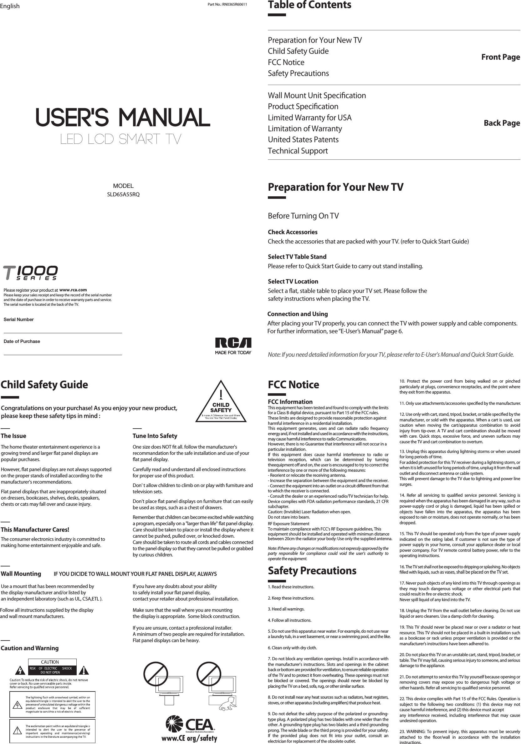 LED LCD SMART TV User&apos;s MANUALEnglish Part No.: RN0365R60611MADE FOR TODAYSLD65A55RQMODELDate of PurchasePlease register your product at Please keep your sales receipt and keep the record of the serial numberand the date of purchase in order to receive warranty parts and service.The serial number is located at the back of the TV.www.rca.comSerial NumberTable of ContentsPreparation for Your New TVChild Safety GuideFCC NoticeSafety PrecautionsWall Mount Unit SpecicationProduct SpecicationLimited Warranty for USALimitation of WarrantyUnited States PatentsTechnical SupportFront PagePreparation for Your New TVBack PageCongratulations on your purchase! As you enjoy your new product,please keep these safety tips in mind :The Issue Tune Into SafetyThe home theater entertainment experience is agrowing trend and larger at panel displays arepopular purchases.However, at panel displays are not always supportedon the proper stands of installed according to themanufacturer’s recommendations.Flat panel displays that are inappropriately situatedon dressers, bookcases, shelves, desks, speakers,chests or cats may fall over and cause injury.The consumer electronics industry is committed tomaking home entertainment enjoyable and safe.Use a mount that has been recommended by the display manufacturer and/or listed by an independent laboratory (such as UL, CSA,ETL ).  This Manufacturer Cares!Wall Mounting IF YOU DICIDE TO WALL MOUNT YOUR FLAT PANEL DISPLAY, ALWAYSCaution and WarningOne size does NOT t all. follow the manufacturer&apos;srecommandation for the safe installation and use of your at panel display.Carefully read and understand all enclosed instructions for proper use of this product.Don&apos; t allow children to climb on or play with furniture and television sets.Don&apos;t place at panel displays on furniture that can easily be used as steps, such as a chest of drawers.Remember that children can become excited while watching a program, especially on a &quot;larger than life&quot; at panel display. Care should be taken to place or install the display where it cannot be pushed, pulled over, or knocked down.Care should be taken to route all cords and cables connected to the panel display so that they cannot be pulled or grabbed by curious children.   Child Safety GuideSafety PrecautionsFCC Notice1. Read these instructions.2. Keep these instructions.3. Heed all warnings.4. Follow all instructions.5. Do not use this apparatus near water. For example, do not use near a laundry tub, in a wet basement, or near a swimming pool, and the like.6. Clean only with dry cloth.7. Do not block any ventilation openings. Install in accordance with the manufacturer’s instructions. Slots and openings in the cabinet back or bottom are provided for ventilation, to ensure reliable operation of the TV and to protect it from overheating. These openings must not be blocked or covered. The openings should never be blocked by placing the TV on a bed, sofa, rug, or other similar surface.8. Do not install near any heat sources such as radiators, heat registers, stoves, or other apparatus (including ampliers) that produce heat.9. Do not defeat the safety purpose of the polarized or grounding-type plug. A polarized plug has two blades with one wider than the other. A grounding-type plug has two blades and a third grounding prong. The wide blade or the third prong is provided for your safety. If the provided plug does not t into your outlet, consult an electrician for replacement of the obsolete outlet.FCC InformationThis equipment has been tested and found to comply with the limits for a Class B digital device, pursuant to Part 15 of the FCC rules.These limits are designed to provide reasonable protection againstharmful interference in a residential installation. This equipment generates, uses and can radiate radio frequency energy and, if not installed and used in accordance with the instructions, may cause harmful interference to radio Communications.However, there is no Guarantee that interference will not occur in aparticular installation.If this equipment does cause harmful interference to radio or television reception, which can be determined by turning theequipment o and on, the user is encouraged to try to correct the interference by one or more of the following measures:- Reorient or relocate the receiving antenna.- Increase the separation between the equipment and the receiver.- Connect the equipment into an outlet on a circuit dierent from thatto which the receiver is connected.- Consult the dealer or an experienced radio/TV technician for help.Device complies with FDA radiation performance standards, 21 CFR subchapter.Caution: (Invisible) Laser Radiation when open.Do not stare into beam.Note: If there any changes or modications not expressly approved by the party responsible for compliance could void the user’s authority to operate the equipment.10. Protect the power cord from being walked on or pinchedparticularly at plugs, convenience receptacles, and the point where they exit from the apparatus.11. Only use attachments/accessories specied by the manufacturer.12. Use only with cart, stand, tripod, bracket, or table specied by the manufacturer, or sold with the apparatus. When a cart is used, use caution when moving the cart/apparatus combination to avoid injury from tip-over. A TV and cart combination should be moved with care. Quick stops, excessive force, and uneven surfaces may cause the TV and cart combination to overturn.13. Unplug this apparatus during lightning storms or when unused for long periods of time.For added protection for this TV receiver during a lightning storm, or when it is left unused for long periods of time, unplug it from the wall outlet and disconnect antenna or cable system.This will prevent damage to the TV due to lightning and power line surges.14. Refer all servicing to qualied service personnel. Servicing isrequired when the apparatus has been damaged in any way, such as power-supply cord or plug is damaged, liquid has been spilled or objects have fallen into the apparatus, the apparatus has been exposed to rain or moisture, does not operate normally, or has been dropped.15. This TV should be operated only from the type of power supply indicated on the rating label. If customer is not sure the type of power supply in your home, consult your appliance dealer or local power company. For TV remote control battery power, refer to the operating instructions.16. The TV set shall not be exposed to dripping or splashing. No objects lled with liquids, such as vases, shall be placed on the TV set.17. Never push objects of any kind into this TV through openings as they may touch dangerous voltage or other electrical parts that could result in re or electric shock. Never spill liquid of any kind into the TV.18. Unplug the TV from the wall outlet before cleaning. Do not use liquid or aero cleaners. Use a damp cloth for cleaning.19. This TV should never be placed near or over a radiator or heat resource. This TV should not be placed in a built-in installation such as a bookcase or rack unless proper ventilation is provided or the manufacturer&apos;s instructions have been adhered to.20. Do not place this TV on an unstable cart, stand, tripod, bracket, or table. The TV may fall, causing serious injury to someone, and serious damage to the appliance.21. Do not attempt to service this TV by yourself because opening or removing covers may expose you to dangerous high voltage or other hazards. Refer all servicing to qualied service personnel.22. This device complies with Part 15 of the FCC Rules. Operation is subject to the following two conditions: (1) this device may not cause harmful interference, and (2) this device must acceptany interference received, including interference that may cause undesired operation.23. WARNING: To prevent injury, this apparatus must be securelyattached to the oor/wall in accordance with the installation instructions.24. To reduce the risk of electric shock, the grounding of center pin of plug must be maintained.25. If an outside antenna or cable system is connected to the TV, be sure the antenna or cable system is grounded to provide some protection against voltage surges and built-up static charges. Section 810 of the National Electrical Code, ANSI/NFPA NO.70, provides information with respect to proper grounding of the mast and supporting structure, grounding of the lead-in wire to an antenna discharge unit, size of grounding conductors, location of antenna discharge unit, connection to grounding electrodes, and requirements for the grounding electrodes. (See gure A)Before Turning On TVCheck AccessoriesCheck the accessories that are packed with your TV. (refer to Quick Start Guide)Select TV Table StandPlease refer to Quick Start Guide to carry out stand installing.Select TV LocationSelect a at, stable table to place your TV set. Please follow thesafety instructions when placing the TV.Connection and UsingAfter placing your TV properly, you can connect the TV with power supply and cable components. For further information, see “E-User’s Manual” page 6.Note: If you need detailed information for your TV, please refer to E-User’s Manual and Quick Start Guide.If you have any doubts about your ability to safely install your at panel display, contact your retailer about professional installation.Follow all instructions supplied by the display and wall mount manufacturers.Make sure that the wall where you are mounting the display is appropriate.  Some block construction. If you are unsure, contact a professional installer.A minimum of two people are required for installation. Flat panel displays can be heavy.RF Exposure StatementTo maintain compliance with FCC’s RF Exposure guidelines, This equipment should be installed and operated with minimun distance between 20cm the radiator your body: Use only the supplied antenna.