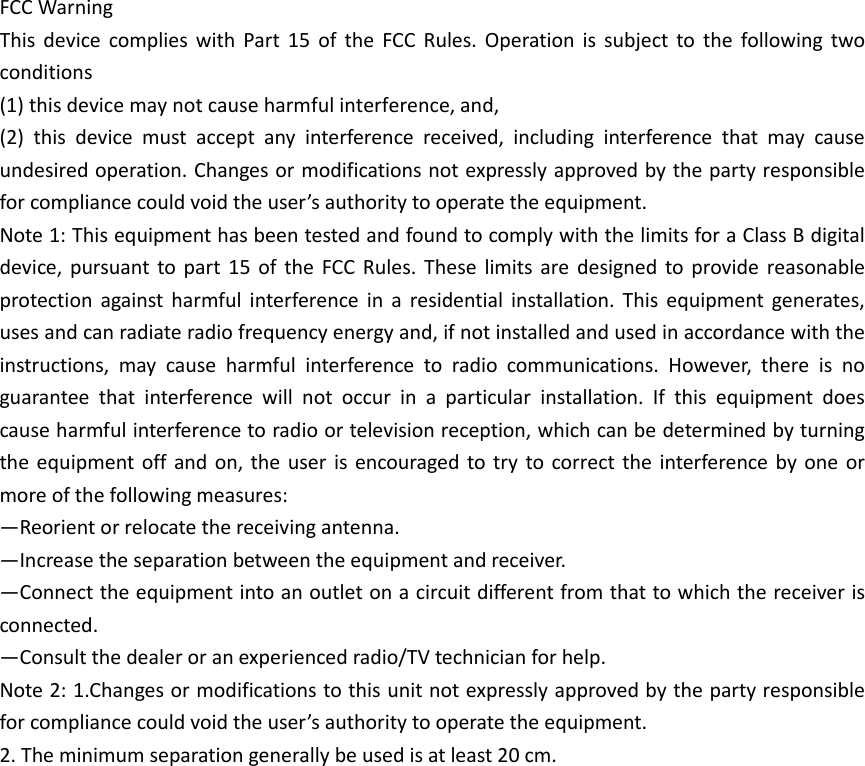 FCC Warning   This  device  complies  with  Part  15  of  the  FCC  Rules.  Operation  is  subject  to  the  following  two conditions  (1) this device may not cause harmful interference, and,  (2)  this  device  must  accept  any  interference  received,  including  interference  that  may  cause undesired operation. Changes or modifications not expressly approved by the party responsible for compliance could void the user’s authority to operate the equipment.   Note 1: This equipment has been tested and found to comply with the limits for a Class B digital device,  pursuant to part  15  of  the  FCC  Rules.  These  limits  are  designed  to provide  reasonable protection  against  harmful  interference  in  a  residential  installation.  This  equipment  generates, uses and can radiate radio frequency energy and, if not installed and used in accordance with the instructions,  may  cause  harmful  interference  to  radio  communications.  However,  there  is  no guarantee  that  interference  will  not  occur  in  a  particular  installation.  If  this  equipment  does cause harmful interference to radio or television reception, which can be determined by turning the equipment off  and on, the  user  is encouraged to try  to correct the interference  by one  or more of the following measures:   —Reorient or relocate the receiving antenna.   —Increase the separation between the equipment and receiver.   —Connect the equipment into an outlet on a circuit different from that to which the receiver is connected.   —Consult the dealer or an experienced radio/TV technician for help.   Note 2: 1.Changes or modifications to this unit not expressly approved by the party responsible for compliance could void the user’s authority to operate the equipment. 2. The minimum separation generally be used is at least 20 cm.