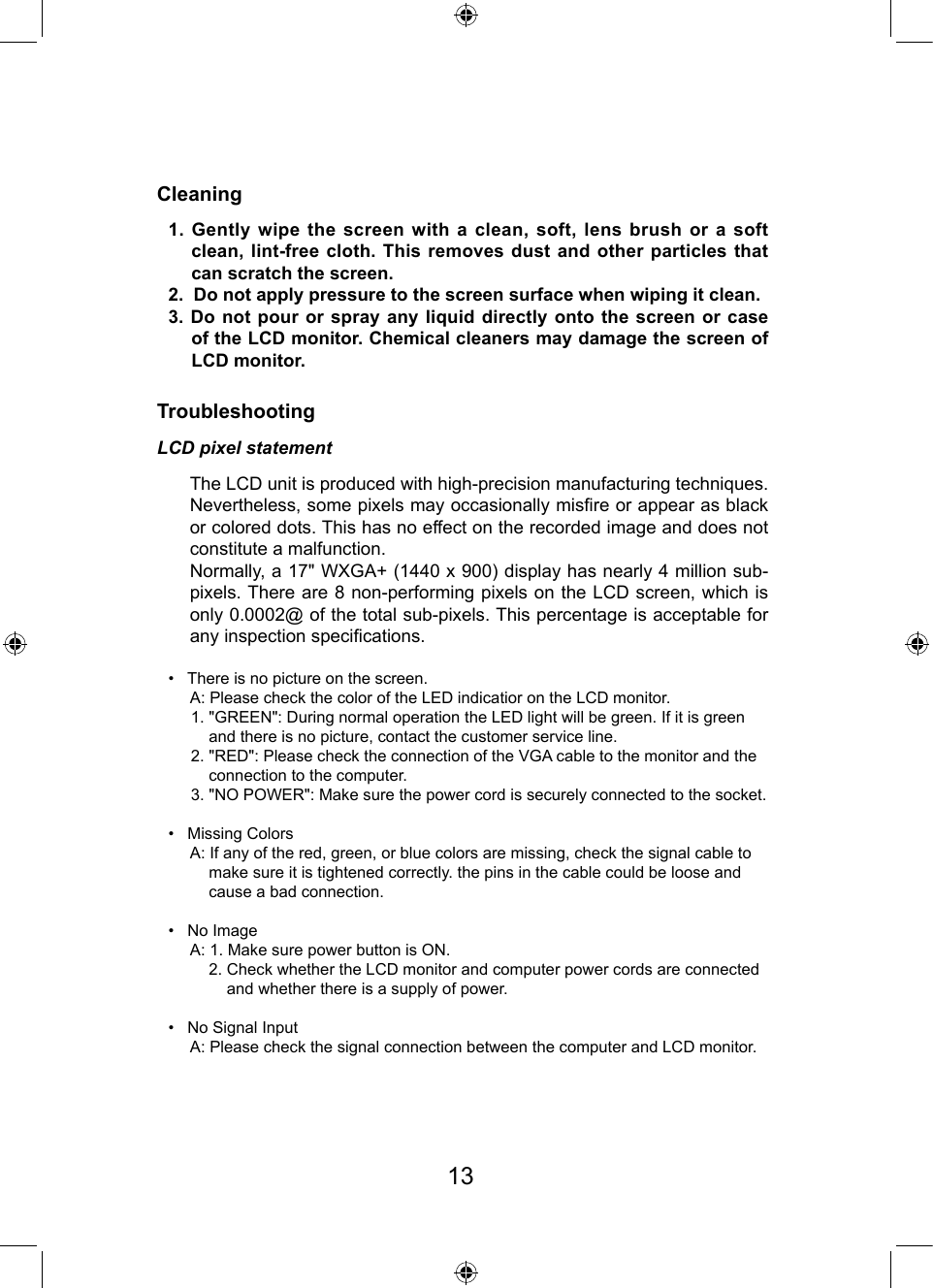 CleaningTroubleshootingLCD pixel statement1. Gently wipe the screen with a clean, soft, lens brush or a soft clean, lint-free cloth. This removes dust and other particles  that can scratch the screen.2.  Do not apply pressure to the screen surface when wiping it clean.3. Do not pour or spray any liquid directly onto the screen or  case of the LCD monitor. Chemical cleaners may damage the screen of LCD monitor.•   There is no picture on the screen.     A: Please check the color of the LED indicatior on the LCD monitor.     1. &quot;GREEN&quot;: During normal operation the LED light will be green. If it is green          and there is no picture, contact the customer service line.     2. &quot;RED&quot;: Please check the connection of the VGA cable to the monitor and the          connection to the computer.     3. &quot;NO POWER&quot;: Make sure the power cord is securely connected to the socket.•   Missing Colors     A: If any of the red, green, or blue colors are missing, check the signal cable to          make sure it is tightened correctly. the pins in the cable could be loose and          cause a bad connection.•   No Image     A: 1. Make sure power button is ON.         2. Check whether the LCD monitor and computer power cords are connected             and whether there is a supply of power.•   No Signal Input     A: Please check the signal connection between the computer and LCD monitor.   The LCD unit is produced with high-precision manufacturing techniques. Nevertheless, some pixels may occasionally misre or appear as black or colored dots. This has no effect on the recorded image and does not constitute a malfunction.Normally, a 17&quot; WXGA+ (1440 x 900) display has nearly 4 million sub-pixels. There are 8 non-performing pixels on the LCD screen, which is only 0.0002@ of the total sub-pixels. This percentage is acceptable for any inspection specications.13