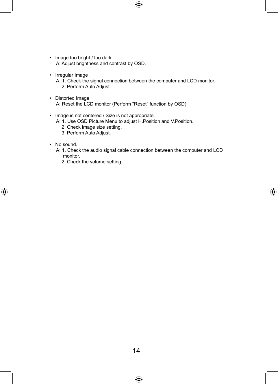 •   Image too bright / too dark     A: Adjust brightness and contrast by OSD.•   Irregular Image     A: 1. Check the signal connection between the computer and LCD monitor.         2. Perform Auto Adjust.•   Distorted Image     A: Reset the LCD monitor (Perform &quot;Reset&quot; function by OSD). •   Image is not centered / Size is not appropriate.     A: 1. Use OSD Picture Menu to adjust H.Position and V.Position.         2. Check image size setting.         3. Perform Auto Adjust.•   No sound.     A: 1. Check the audio signal cable connection between the computer and LCD          monitor.         2. Check the volume setting.14
