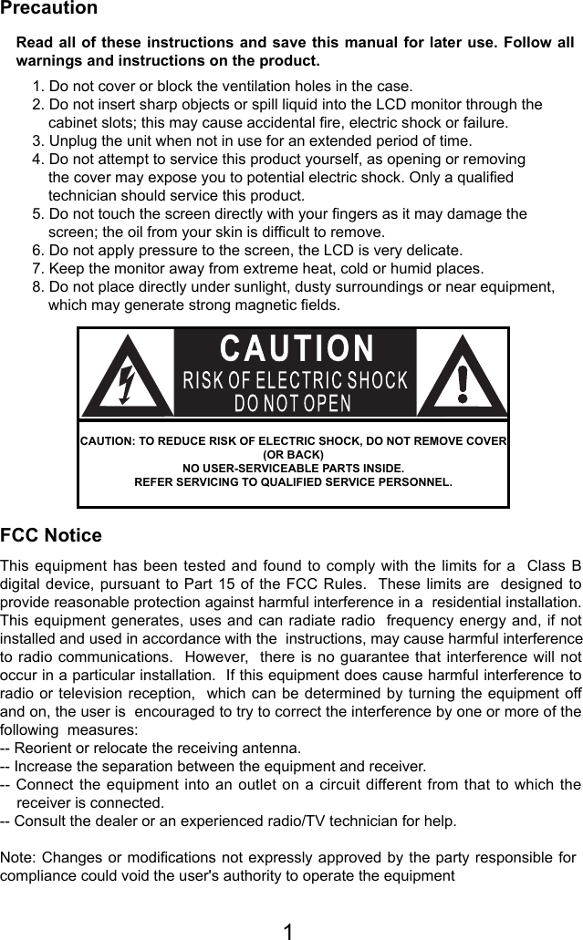 PrecautionFCC NoticeNote: Changes or modiﬁcations not expressly approved by the party responsible for compliance could void the user&apos;s authority to operate the equipmentThis equipment has been tested and found to comply with the limits for a  Class B digital device, pursuant to Part 15 of the FCC Rules.  These limits are  designed to provide reasonable protection against harmful interference in a  residential installation.  This equipment generates, uses and can radiate radio  frequency energy and, if not installed and used in accordance with the  instructions, may cause harmful interference to radio communications.  However,   there  is  no  guarantee  that interference will not occur in a particular installation.  If this equipment does cause harmful interference to radio or television reception,  which can be determined by turning the equipment off and on, the user is  encouraged to try to correct the interference by one or more of the following  measures:   -- Reorient or relocate the receiving antenna. -- Increase the separation between the equipment and receiver. -- Connect the equipment into an outlet  on  a  circuit  different from that to which the     receiver is connected. -- Consult the dealer or an experienced radio/TV technician for help. Read all of these instructions and save this manual for later use. Follow all warnings and instructions on the product.1. Do not cover or block the ventilation holes in the case.2. Do not insert sharp objects or spill liquid into the LCD monitor through the cabinet slots; this may cause accidental ﬁre, electric shock or failure.3. Unplug the unit when not in use for an extended period of time.4. Do not attempt to service this product yourself, as opening or removing the cover may expose you to potential electric shock. Only a qualiﬁed technician should service this product.5. Do not touch the screen directly with your ﬁngers as it may damage the screen; the oil from your skin is difﬁcult to remove.6. Do not apply pressure to the screen, the LCD is very delicate.7. Keep the monitor away from extreme heat, cold or humid places.8. Do not place directly under sunlight, dusty surroundings or near equipment, which may generate strong magnetic ﬁelds.CAUTION: TO REDUCE RISK OF ELECTRIC SHOCK, DO NOT REMOVE COVER (OR BACK)NO USER-SERVICEABLE PARTS INSIDE.REFER SERVICING TO QUALIFIED SERVICE PERSONNEL.1