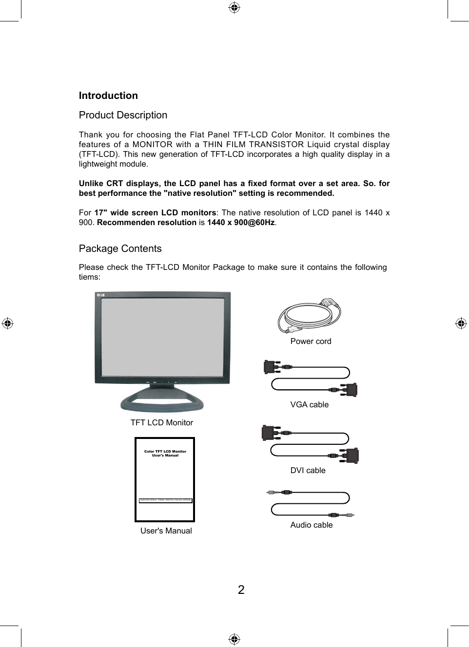 IntroductionProduct DescriptionPackage ContentsTFT LCD MonitorVGA cablePower cordDVI cableAudio cableUser&apos;s ManualPlease check the TFT-LCD Monitor Package to make sure it contains the following tiems:Thank you for choosing the Flat Panel TFT-LCD Color Monitor. It combines the features of a MONITOR with a THIN FILM TRANSISTOR Liquid  crystal  display (TFT-LCD). This new generation of TFT-LCD incorporates a high quality display in a lightweight module.Unlike CRT displays, the LCD panel has a xed format over a set area. So. for best performance the &quot;native resolution&quot; setting is recommended.For 17&quot; wide screen LCD monitors: The native resolution of LCD panel is 1440 x 900. Recommenden resolution is 1440 x 900@60Hz. Color TFT LCD MonitorUser&apos;s ManualImportant Notice: Please read this manual carefully.2