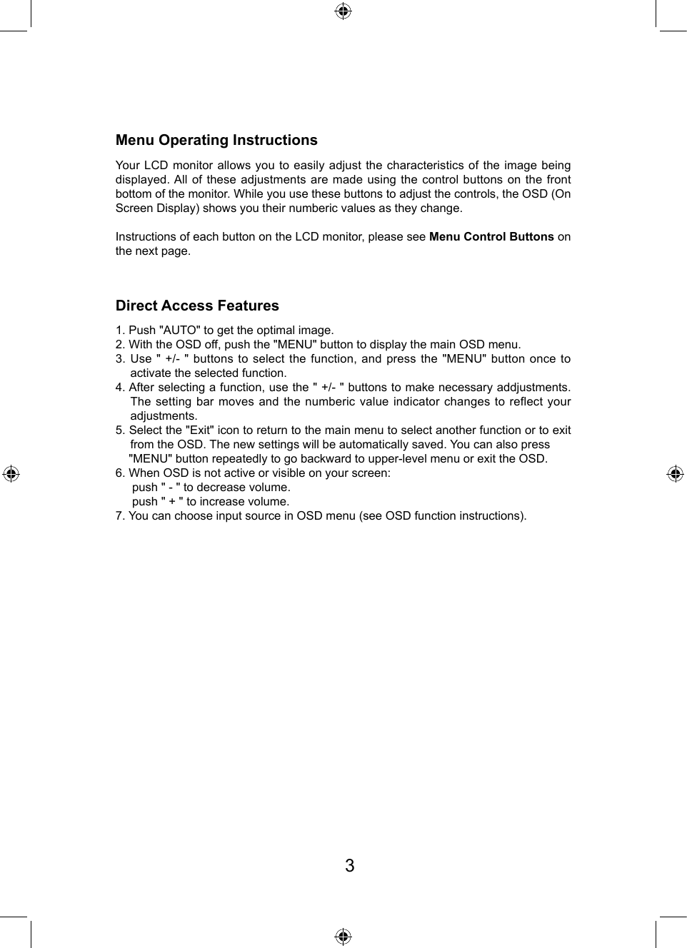 Menu Operating InstructionsDirect Access FeaturesYour LCD monitor allows you to easily adjust the characteristics of the image being displayed. All of these adjustments are made using the control buttons on the front bottom of the monitor. While you use these buttons to adjust the controls, the OSD (On Screen Display) shows you their numberic values as they change.Instructions of each button on the LCD monitor, please see Menu Control Buttons on the next page.1. Push &quot;AUTO&quot; to get the optimal image.2. With the OSD off, push the &quot;MENU&quot; button to display the main OSD menu.3. Use &quot; +/- &quot; buttons to select the function, and press the &quot;MENU&quot; button once to activate the selected function.4. After selecting a function, use the &quot; +/- &quot; buttons to make necessary addjustments. The setting bar moves and the numberic value indicator changes to reflect your adjustments.5. Select the &quot;Exit&quot; icon to return to the main menu to select another function or to exit from the OSD. The new settings will be automatically saved. You can also press    &quot;MENU&quot; button repeatedly to go backward to upper-level menu or exit the OSD.6. When OSD is not active or visible on your screen:      push &quot; - &quot; to decrease volume.     push &quot; + &quot; to increase volume.7. You can choose input source in OSD menu (see OSD function instructions). 3