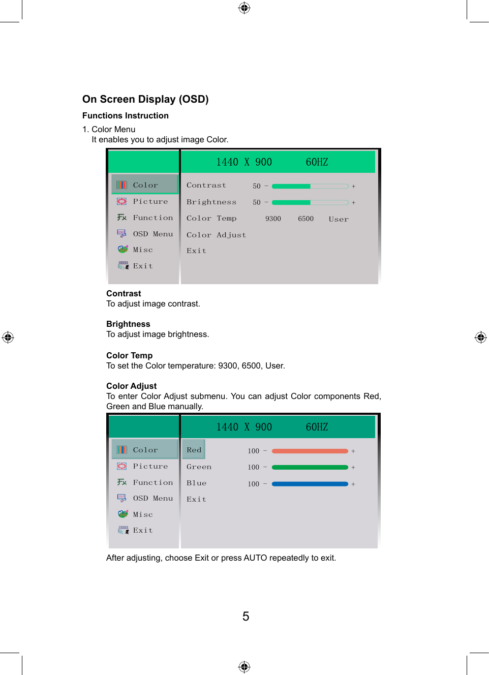 On Screen Display (OSD)Functions Instruction1. Color Menu    It enables you to adjust image Color.Contrast To adjust image contrast.BrightnessTo adjust image brightness.Color TempTo set the Color temperature: 9300, 6500, User.After adjusting, choose Exit or press AUTO repeatedly to exit.Color AdjustTo enter Color Adjust submenu. You  can  adjust  Color  components  Red, Green and Blue manually.OSDtherColorBrightnessContrast50 -9300 6500++50 -Color TempColor AdjustExitUserPictureFunctionOSD MenuMiscExitOSDtherColorGreenRed100 -100 -++100 - +BlueExitPictureFunctionOSD MenuMiscExit5
