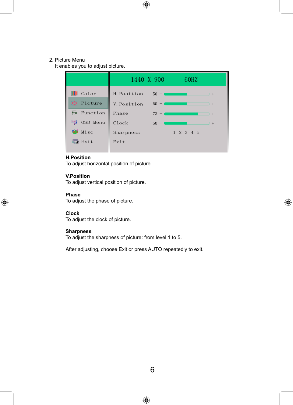 2. Picture Menu    It enables you to adjust picture.H.PositionTo adjust horizontal position of picture.PhaseTo adjust the phase of picture.V.PositionTo adjust vertical position of picture.ClockTo adjust the clock of picture.SharpnessTo adjust the sharpness of picture: from level 1 to 5.After adjusting, choose Exit or press AUTO repeatedly to exit.OSDtherColor H.PositionV.Position50 - ++50 -+50 -+73 -PhaseClockSharpness           1 2 3 4 5ExitPictureFunctionOSD MenuMiscExit6