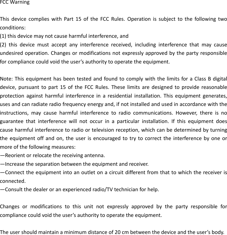 FCCWarningThisdevicecomplieswithPart15oftheFCCRules.Operationissubjecttothefollowingtwoconditions:(1)thisdevicemaynotcauseharmfulinterference,and(2)thisdevicemustacceptanyinterferencereceived,includinginterferencethatmaycauseundesiredoperation.Changesormodificationsnotexpresslyapprovedbythepartyresponsibleforcompliancecouldvoidtheuser’sauthoritytooperatetheequipment.Note:ThisequipmenthasbeentestedandfoundtocomplywiththelimitsforaClassBdigitaldevice,pursuanttopart15oftheFCCRules.Theselimitsaredesignedtoprovidereasonableprotectionagainstharmfulinterferenceinaresidentialinstallation.Thisequipmentgenerates,usesandcanradiateradiofrequencyenergyand,ifnotinstalledandusedinaccordancewiththeinstructions,maycauseharmfulinterferencetoradiocommunications.However,thereisnoguaranteethatinterferencewillnotoccurinaparticularinstallation.Ifthisequipmentdoescauseharmfulinterferencetoradioortelevisionreception,whichcanbedeterminedbyturningtheequipmentoffandon,theuserisencouragedtotrytocorrecttheinterferencebyoneormoreofthefollowingmeasures:—Reorientorrelocatethereceivingantenna.—Increasetheseparationbetweentheequipmentandreceiver.—Connecttheequipmentintoanoutletonacircuitdifferentfromthattowhichthereceiverisconnected.—Consultthedealeroranexperiencedradio/TVtechnicianforhelp.Changesormodificationstothisunitnotexpresslyapprovedbythepartyresponsibleforcompliancecouldvoidtheuser’sauthoritytooperatetheequipment.Theusershouldmaintainaminimumdistanceof20cmbetweenthedeviceandtheuser’sbody.