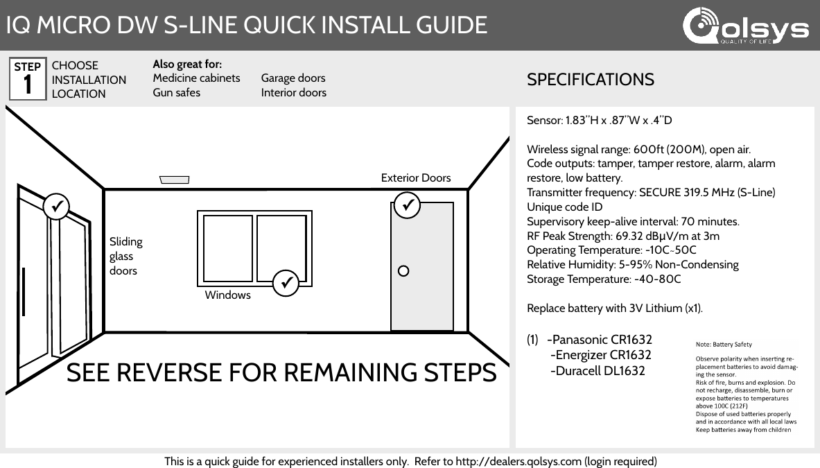 STEP 1IQ MICRO DW S-LINE QUICK INSTALL GUIDE✓Exterior Doors✓Sliding glass doorsWindows✓CHOOSE INSTALLATION LOCATIONAlso great for: Medicine cabinets Gun safes Garage doors Interior doorsSPECIFICATIONSSEE REVERSE FOR REMAINING STEPSSensor: 1.83”H x .87”W x .4”D  Wireless signal range: 600ft (200M), open air.  Code outputs: tamper, tamper restore, alarm, alarm restore, low battery. Transmitter frequency: SECURE 319.5 MHz (S-Line) Unique code ID Supervisory keep-alive interval: 70 minutes.  RF Peak Strength: 69.32 dBμV/m at 3m Operating Temperature: -10C~50C Relative Humidity: 5-95% Non-Condensing  Storage Temperature: -40-80C   Replace battery with 3V Lithium (x1). (1)   -Panasonic CR1632         -Energizer CR1632         -Duracell DL1632This is a quick guide for experienced installers only.  Refer to http://dealers.qolsys.com (login required) 