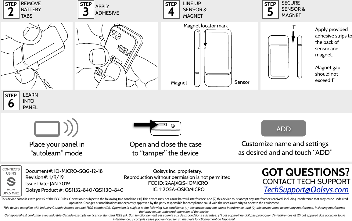 STEP 2STEP 4STEP 5SECURE  SENSOR &amp; MAGNETSTEP 6Document#: IQ-MICRO-SQG-12-18 Revision#: 1/9/19 Issue Date: JAN 2019 Qolsys Product #: QS1132-840/QS1130-840 APPLY ADHESIVEREMOVE BATTERY TABS1”Apply provided adhesive strips to the back of sensor and magnet. Magnet gap should not exceed 1”STEP 3LEARN  INTO  PANELCustomize name and settings as desired and and touch “ADD” ADDPlace your panel in “autolearn&quot; modeOpen and close the case to “tamper” the deviceMagnet locator markMagnetSensorLINE UP SENSOR &amp; MAGNETTechSupport@Qolsys.comCONTACT TECH SUPPORTGOT QUESTIONS?Qolsys Inc. proprietary.   Reproduction without permission is not permitted.FCC ID: 2AAJXQS-IQMICROIC: 11205A-QSIQMICROThis device complies with part 15 of the FCC Rules. Operation is subject to the following two conditions: (1) This device may not cause harmful interference, and (2) this device must accept any interference received, including interference that may cause undesired operation. Changes or modifications not expressly approved by the party responsible for compliance could void the user&apos;s authority to operate the equipment.This device complies with Industry Canada licence-exempt RSS standard(s). Operation is subject to the following two conditions: (1) this device may not cause interference, and (2) this device must accept any interference, including interference that may cause undesired operation of the device.Cet appareil est conforme avec Industrie Canada exempts de licence standard RSS (s). Son fonctionnement est soumis aux deux conditions suivantes: (1) cet appareil ne doit pas provoquer d&apos;interférences et (2) cet appareil doit accepter toute interférence, y compris celles pouvant causer un mauvais fonctionnement de l&apos;appareil.