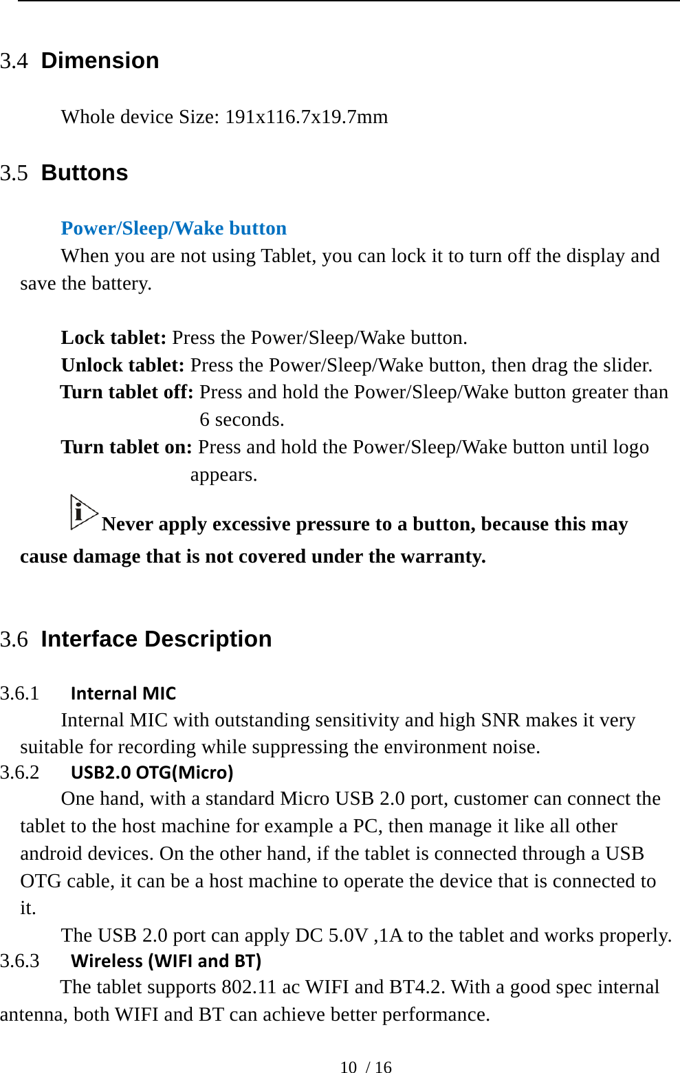  10 / 16 3.4 Dimension Whole device Size: 191x116.7x19.7mm 3.5 Buttons Power/Sleep/Wake button When you are not using Tablet, you can lock it to turn off the display and save the battery.  Lock tablet: Press the Power/Sleep/Wake button. Unlock tablet: Press the Power/Sleep/Wake button, then drag the slider. Turn tablet off: Press and hold the Power/Sleep/Wake button greater than 6 seconds. Turn tablet on: Press and hold the Power/Sleep/Wake button until logo appears. Never apply excessive pressure to a button, because this may cause damage that is not covered under the warranty.  3.6 Interface Description   3.6.1 InternalMICInternal MIC with outstanding sensitivity and high SNR makes it very suitable for recording while suppressing the environment noise. 3.6.2 USB2.0OTG(Micro)One hand, with a standard Micro USB 2.0 port, customer can connect the tablet to the host machine for example a PC, then manage it like all other android devices. On the other hand, if the tablet is connected through a USB OTG cable, it can be a host machine to operate the device that is connected to it. The USB 2.0 port can apply DC 5.0V ,1A to the tablet and works properly. 3.6.3 Wireless(WIFIandBT)    The tablet supports 802.11 ac WIFI and BT4.2. With a good spec internal antenna, both WIFI and BT can achieve better performance. 