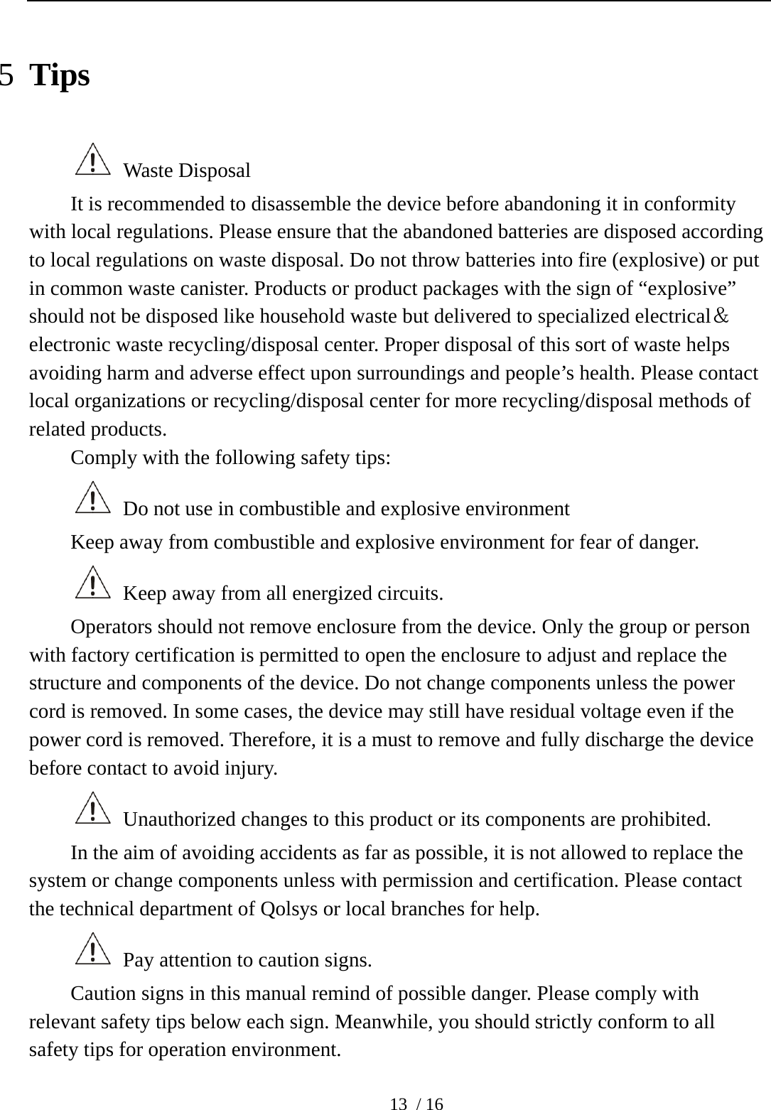  13 / 16 5 Tips  Waste Disposal It is recommended to disassemble the device before abandoning it in conformity with local regulations. Please ensure that the abandoned batteries are disposed according to local regulations on waste disposal. Do not throw batteries into fire (explosive) or put in common waste canister. Products or product packages with the sign of “explosive” should not be disposed like household waste but delivered to specialized electrical＆electronic waste recycling/disposal center. Proper disposal of this sort of waste helps avoiding harm and adverse effect upon surroundings and people’s health. Please contact local organizations or recycling/disposal center for more recycling/disposal methods of related products.   Comply with the following safety tips:   Do not use in combustible and explosive environment Keep away from combustible and explosive environment for fear of danger.     Keep away from all energized circuits.   Operators should not remove enclosure from the device. Only the group or person with factory certification is permitted to open the enclosure to adjust and replace the structure and components of the device. Do not change components unless the power cord is removed. In some cases, the device may still have residual voltage even if the power cord is removed. Therefore, it is a must to remove and fully discharge the device before contact to avoid injury.     Unauthorized changes to this product or its components are prohibited.     In the aim of avoiding accidents as far as possible, it is not allowed to replace the system or change components unless with permission and certification. Please contact the technical department of Qolsys or local branches for help.     Pay attention to caution signs.   Caution signs in this manual remind of possible danger. Please comply with relevant safety tips below each sign. Meanwhile, you should strictly conform to all safety tips for operation environment.   