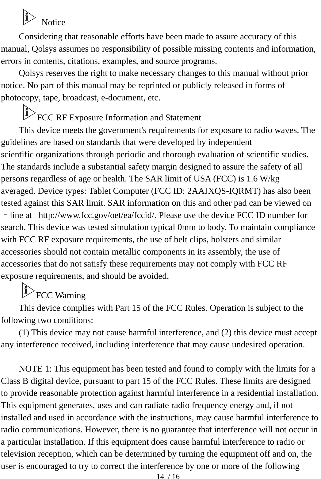  14 / 16  Notice Considering that reasonable efforts have been made to assure accuracy of this manual, Qolsys assumes no responsibility of possible missing contents and information, errors in contents, citations, examples, and source programs.   Qolsys reserves the right to make necessary changes to this manual without prior notice. No part of this manual may be reprinted or publicly released in forms of photocopy, tape, broadcast, e-document, etc.   FCC RF Exposure Information and Statement This device meets the government&apos;s requirements for exposure to radio waves. The guidelines are based on standards that were developed by independent scientific organizations through periodic and thorough evaluation of scientific studies. The standards include a substantial safety margin designed to assure the safety of all persons regardless of age or health. The SAR limit of USA (FCC) is 1.6 W/kg averaged. Device types: Tablet Computer (FCC ID: 2AAJXQS-IQRMT) has also been tested against this SAR limit. SAR information on this and other pad can be viewed on‐line at   http://www.fcc.gov/oet/ea/fccid/. Please use the device FCC ID number for search. This device was tested simulation typical 0mm to body. To maintain compliance with FCC RF exposure requirements, the use of belt clips, holsters and similar accessories should not contain metallic components in its assembly, the use of accessories that do not satisfy these requirements may not comply with FCC RF exposure requirements, and should be avoided. FCC Warning This device complies with Part 15 of the FCC Rules. Operation is subject to the following two conditions: (1) This device may not cause harmful interference, and (2) this device must accept any interference received, including interference that may cause undesired operation.  NOTE 1: This equipment has been tested and found to comply with the limits for a Class B digital device, pursuant to part 15 of the FCC Rules. These limits are designed to provide reasonable protection against harmful interference in a residential installation. This equipment generates, uses and can radiate radio frequency energy and, if not installed and used in accordance with the instructions, may cause harmful interference to radio communications. However, there is no guarantee that interference will not occur in a particular installation. If this equipment does cause harmful interference to radio or television reception, which can be determined by turning the equipment off and on, the user is encouraged to try to correct the interference by one or more of the following 