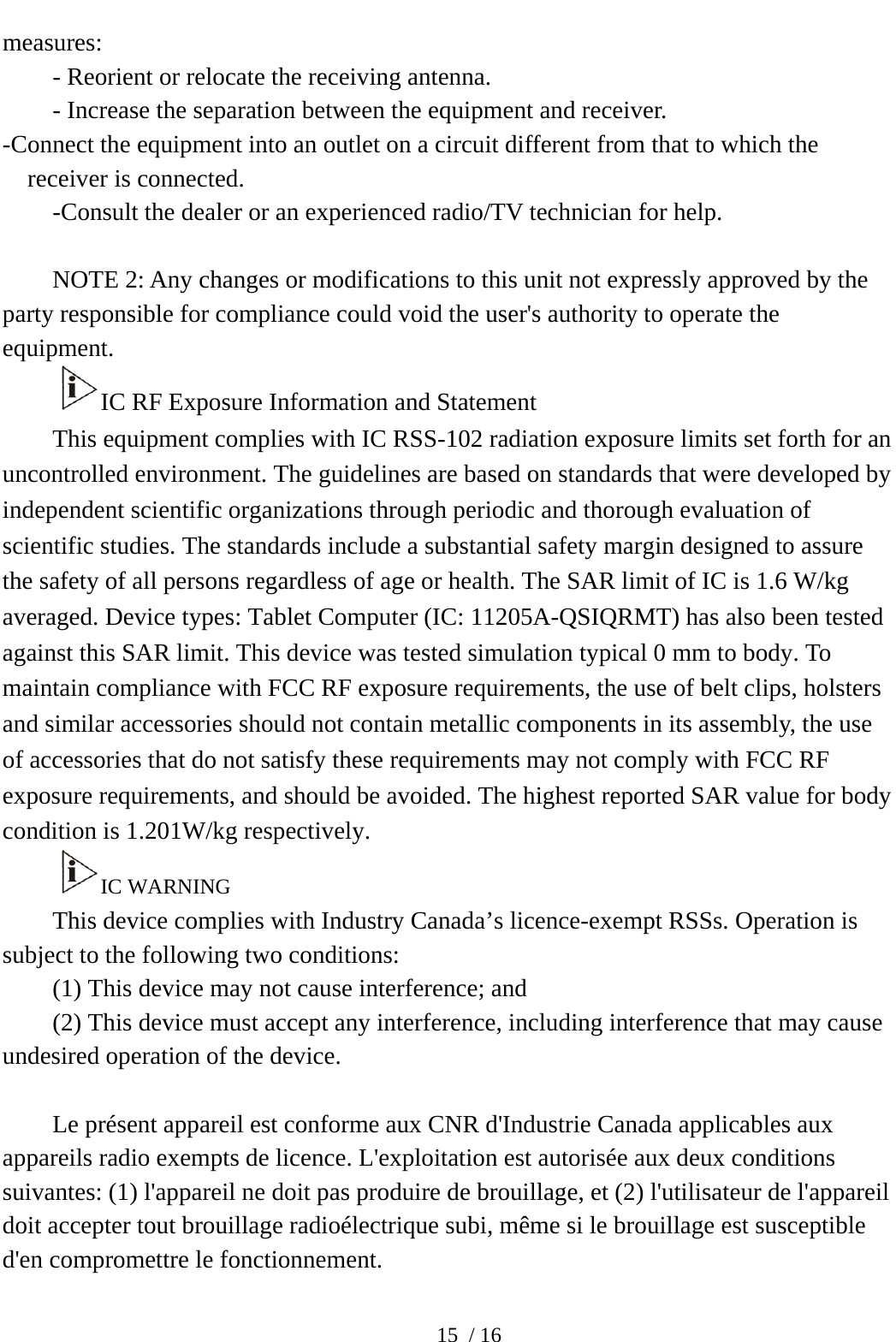  15 / 16 measures: - Reorient or relocate the receiving antenna. - Increase the separation between the equipment and receiver. -Connect the equipment into an outlet on a circuit different from that to which the receiver is connected. -Consult the dealer or an experienced radio/TV technician for help.  NOTE 2: Any changes or modifications to this unit not expressly approved by the party responsible for compliance could void the user&apos;s authority to operate the equipment. IC RF Exposure Information and Statement This equipment complies with IC RSS-102 radiation exposure limits set forth for an uncontrolled environment. The guidelines are based on standards that were developed by independent scientific organizations through periodic and thorough evaluation of scientific studies. The standards include a substantial safety margin designed to assure the safety of all persons regardless of age or health. The SAR limit of IC is 1.6 W/kg averaged. Device types: Tablet Computer (IC: 11205A-QSIQRMT) has also been tested against this SAR limit. This device was tested simulation typical 0 mm to body. To maintain compliance with FCC RF exposure requirements, the use of belt clips, holsters and similar accessories should not contain metallic components in its assembly, the use of accessories that do not satisfy these requirements may not comply with FCC RF exposure requirements, and should be avoided. The highest reported SAR value for body condition is 1.201W/kg respectively. IC WARNING This device complies with Industry Canada’s licence-exempt RSSs. Operation is subject to the following two conditions: (1) This device may not cause interference; and (2) This device must accept any interference, including interference that may cause undesired operation of the device.  Le présent appareil est conforme aux CNR d&apos;Industrie Canada applicables aux appareils radio exempts de licence. L&apos;exploitation est autorisée aux deux conditions suivantes: (1) l&apos;appareil ne doit pas produire de brouillage, et (2) l&apos;utilisateur de l&apos;appareil doit accepter tout brouillage radioélectrique subi, même si le brouillage est susceptible d&apos;en compromettre le fonctionnement.  