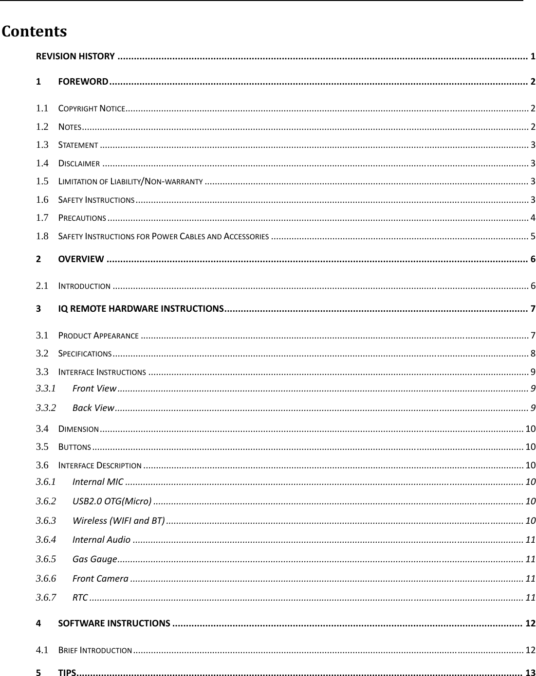   ContentsREVISIONHISTORY......................................................................................................................................................11FOREWORD.........................................................................................................................................................21.1COPYRIGHTNOTICE..............................................................................................................................................................21.2NOTES...............................................................................................................................................................................21.3STATEMENT........................................................................................................................................................................31.4DISCLAIMER.......................................................................................................................................................................31.5LIMITATIONOFLIABILITY/NON‐WARRANTY...............................................................................................................................31.6SAFETYINSTRUCTIONS..........................................................................................................................................................31.7PRECAUTIONS.....................................................................................................................................................................41.8SAFETYINSTRUCTIONSFORPOWERCABLESANDACCESSORIES.....................................................................................................52OVERVIEW..........................................................................................................................................................62.1INTRODUCTION...................................................................................................................................................................63IQREMOTEHARDWAREINSTRUCTIONS...............................................................................................................73.1PRODUCTAPPEARANCE........................................................................................................................................................73.2SPECIFICATIONS...................................................................................................................................................................83.3INTERFACEINSTRUCTIONS.....................................................................................................................................................93.3.1FrontView.................................................................................................................................................................93.3.2BackView..................................................................................................................................................................93.4DIMENSION......................................................................................................................................................................103.5BUTTONS.........................................................................................................................................................................103.6INTERFACEDESCRIPTION.....................................................................................................................................................103.6.1InternalMIC............................................................................................................................................................103.6.2USB2.0OTG(Micro).................................................................................................................................................103.6.3Wireless(WIFIandBT)............................................................................................................................................103.6.4InternalAudio.........................................................................................................................................................113.6.5GasGauge...............................................................................................................................................................113.6.6FrontCamera..........................................................................................................................................................113.6.7RTC..........................................................................................................................................................................114SOFTWAREINSTRUCTIONS................................................................................................................................124.1BRIEFINTRODUCTION.........................................................................................................................................................125TIPS...................................................................................................................................................................13