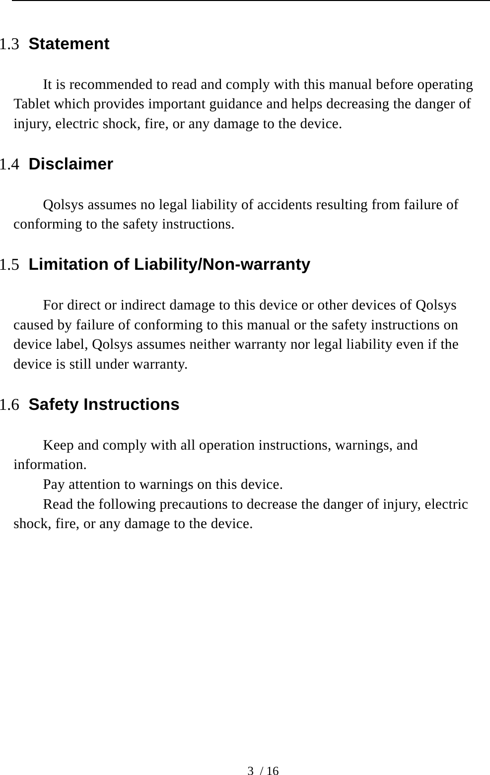  3 / 16 1.3 Statement It is recommended to read and comply with this manual before operating Tablet which provides important guidance and helps decreasing the danger of injury, electric shock, fire, or any damage to the device.     1.4 Disclaimer Qolsys assumes no legal liability of accidents resulting from failure of conforming to the safety instructions.   1.5 Limitation of Liability/Non-warranty For direct or indirect damage to this device or other devices of Qolsys caused by failure of conforming to this manual or the safety instructions on device label, Qolsys assumes neither warranty nor legal liability even if the device is still under warranty. 1.6 Safety Instructions Keep and comply with all operation instructions, warnings, and information.  Pay attention to warnings on this device. Read the following precautions to decrease the danger of injury, electric shock, fire, or any damage to the device.       