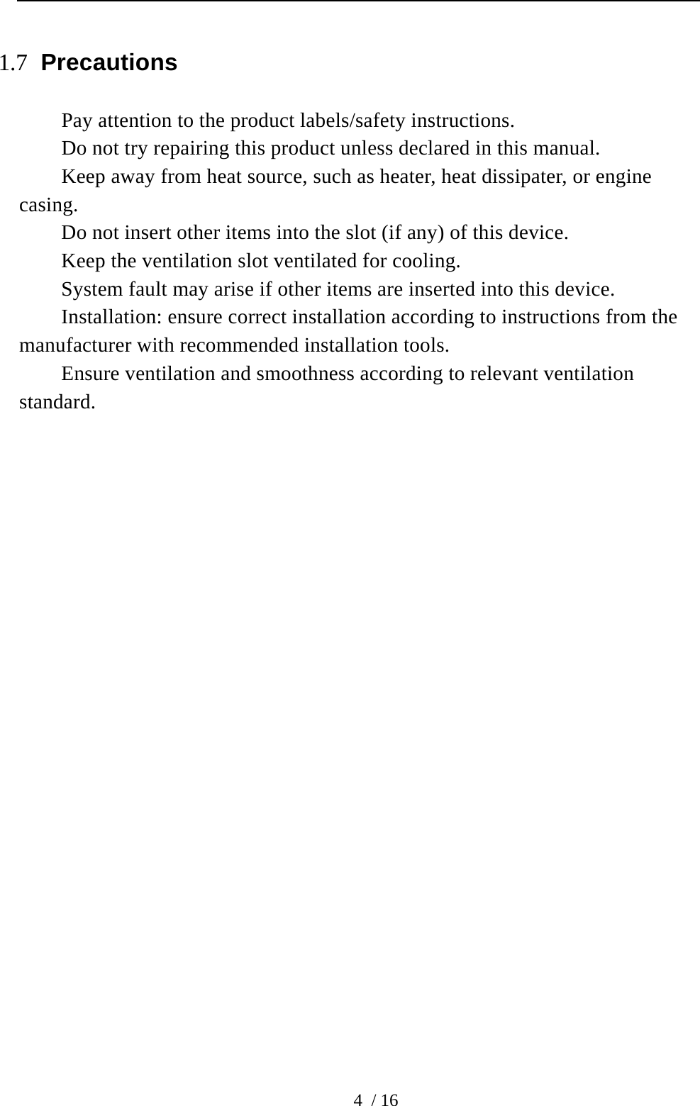  4 / 16 1.7 Precautions Pay attention to the product labels/safety instructions. Do not try repairing this product unless declared in this manual. Keep away from heat source, such as heater, heat dissipater, or engine casing.  Do not insert other items into the slot (if any) of this device.   Keep the ventilation slot ventilated for cooling. System fault may arise if other items are inserted into this device. Installation: ensure correct installation according to instructions from the manufacturer with recommended installation tools.   Ensure ventilation and smoothness according to relevant ventilation standard.                       