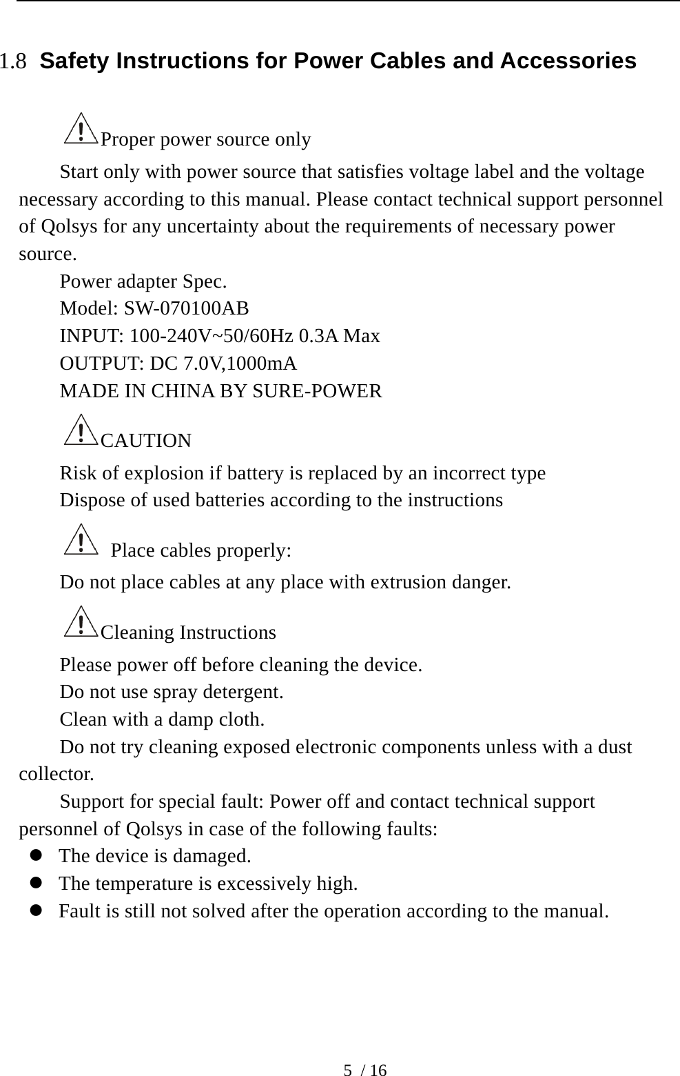  5 / 16 1.8 Safety Instructions for Power Cables and Accessories Proper power source only Start only with power source that satisfies voltage label and the voltage necessary according to this manual. Please contact technical support personnel of Qolsys for any uncertainty about the requirements of necessary power source.  Power adapter Spec. Model: SW-070100AB INPUT: 100-240V~50/60Hz 0.3A Max OUTPUT: DC 7.0V,1000mA MADE IN CHINA BY SURE-POWER CAUTION  Risk of explosion if battery is replaced by an incorrect type Dispose of used batteries according to the instructions   Place cables properly: Do not place cables at any place with extrusion danger.   Cleaning Instructions Please power off before cleaning the device. Do not use spray detergent.   Clean with a damp cloth. Do not try cleaning exposed electronic components unless with a dust collector.  Support for special fault: Power off and contact technical support personnel of Qolsys in case of the following faults:  The device is damaged.  The temperature is excessively high.    Fault is still not solved after the operation according to the manual.     