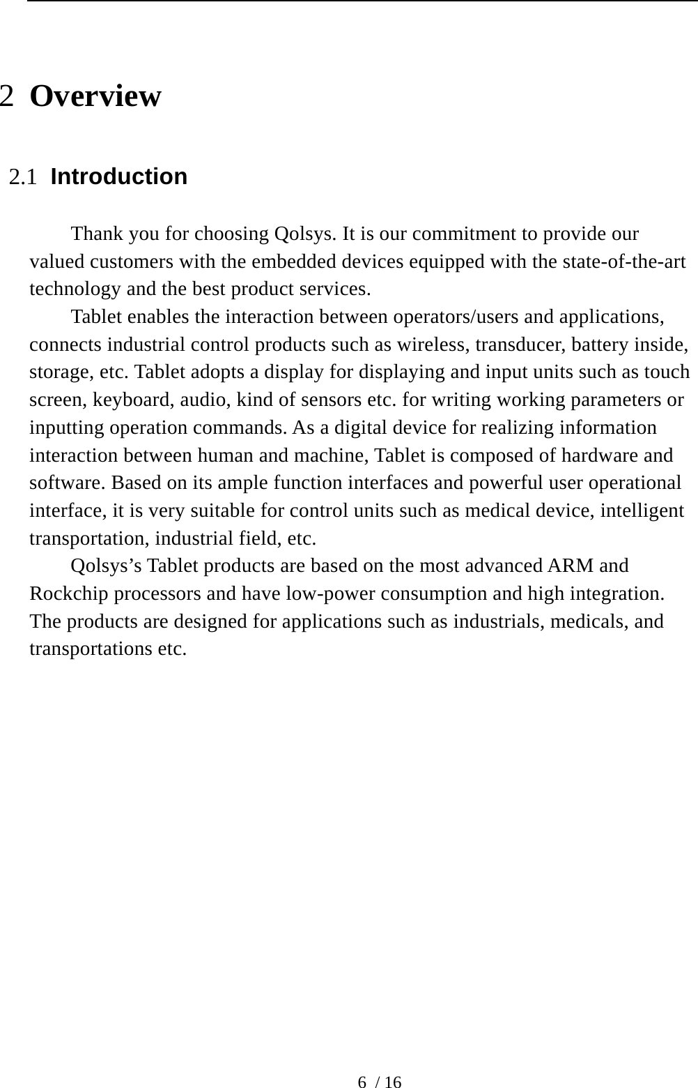  6 / 16 2 Overview 2.1 Introduction Thank you for choosing Qolsys. It is our commitment to provide our valued customers with the embedded devices equipped with the state-of-the-art technology and the best product services.   Tablet enables the interaction between operators/users and applications, connects industrial control products such as wireless, transducer, battery inside, storage, etc. Tablet adopts a display for displaying and input units such as touch screen, keyboard, audio, kind of sensors etc. for writing working parameters or inputting operation commands. As a digital device for realizing information interaction between human and machine, Tablet is composed of hardware and software. Based on its ample function interfaces and powerful user operational interface, it is very suitable for control units such as medical device, intelligent transportation, industrial field, etc. Qolsys’s Tablet products are based on the most advanced ARM and Rockchip processors and have low-power consumption and high integration. The products are designed for applications such as industrials, medicals, and transportations etc.   