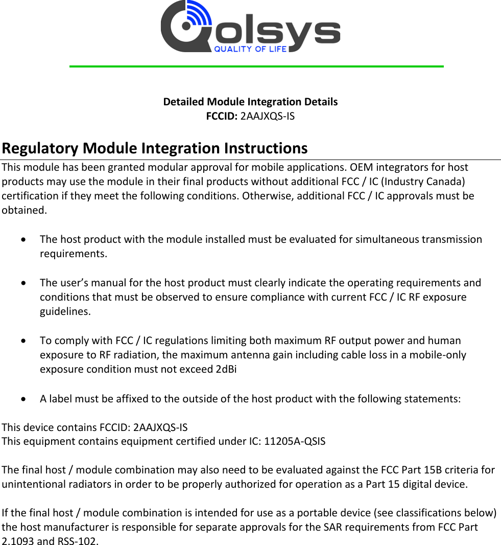     Detailed Module Integration Details FCCID: 2AAJXQS-IS  Regulatory Module Integration Instructions This module has been granted modular approval for mobile applications. OEM integrators for host products may use the module in their final products without additional FCC / IC (Industry Canada) certification if they meet the following conditions. Otherwise, additional FCC / IC approvals must be obtained.  • The host product with the module installed must be evaluated for simultaneous transmission requirements.  • The user’s manual for the host product must clearly indicate the operating requirements and conditions that must be observed to ensure compliance with current FCC / IC RF exposure guidelines.  • To comply with FCC / IC regulations limiting both maximum RF output power and human exposure to RF radiation, the maximum antenna gain including cable loss in a mobile-only exposure condition must not exceed 2dBi  • A label must be affixed to the outside of the host product with the following statements:  This device contains FCCID: 2AAJXQS-IS This equipment contains equipment certified under IC: 11205A-QSIS  The final host / module combination may also need to be evaluated against the FCC Part 15B criteria for unintentional radiators in order to be properly authorized for operation as a Part 15 digital device.    If the final host / module combination is intended for use as a portable device (see classifications below) the host manufacturer is responsible for separate approvals for the SAR requirements from FCC Part 2.1093 and RSS-102.    