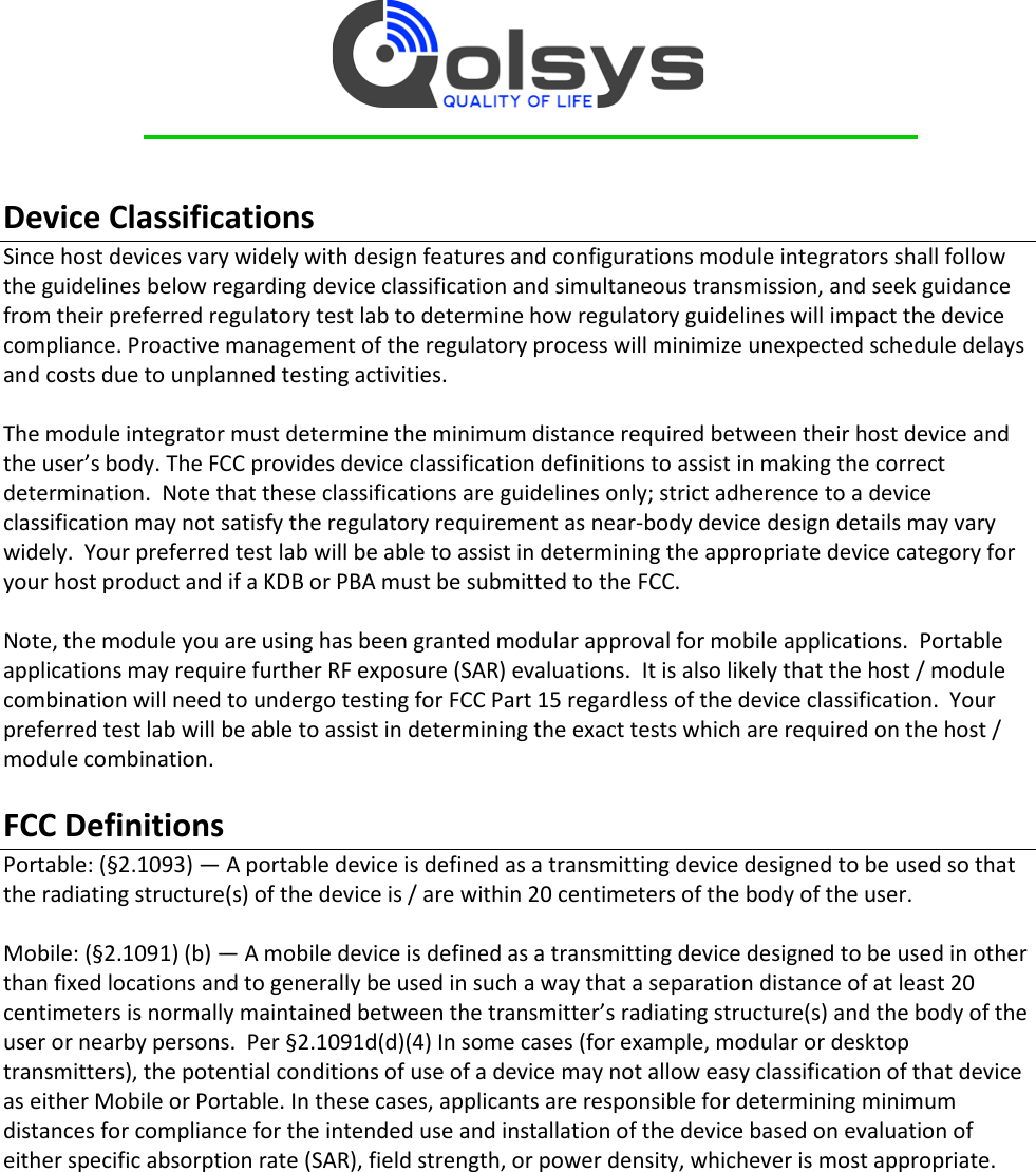     Device Classifications  Since host devices vary widely with design features and configurations module integrators shall follow the guidelines below regarding device classification and simultaneous transmission, and seek guidance from their preferred regulatory test lab to determine how regulatory guidelines will impact the device compliance. Proactive management of the regulatory process will minimize unexpected schedule delays and costs due to unplanned testing activities.  The module integrator must determine the minimum distance required between their host device and the user’s body. The FCC provides device classification definitions to assist in making the correct determination.  Note that these classifications are guidelines only; strict adherence to a device classification may not satisfy the regulatory requirement as near-body device design details may vary widely.  Your preferred test lab will be able to assist in determining the appropriate device category for your host product and if a KDB or PBA must be submitted to the FCC.    Note, the module you are using has been granted modular approval for mobile applications.  Portable applications may require further RF exposure (SAR) evaluations.  It is also likely that the host / module combination will need to undergo testing for FCC Part 15 regardless of the device classification.  Your preferred test lab will be able to assist in determining the exact tests which are required on the host / module combination.  FCC Definitions Portable: (§2.1093) — A portable device is defined as a transmitting device designed to be used so that the radiating structure(s) of the device is / are within 20 centimeters of the body of the user.  Mobile: (§2.1091) (b) — A mobile device is defined as a transmitting device designed to be used in other than fixed locations and to generally be used in such a way that a separation distance of at least 20 centimeters is normally maintained between the transmitter’s radiating structure(s) and the body of the user or nearby persons.  Per §2.1091d(d)(4) In some cases (for example, modular or desktop transmitters), the potential conditions of use of a device may not allow easy classification of that device as either Mobile or Portable. In these cases, applicants are responsible for determining minimum distances for compliance for the intended use and installation of the device based on evaluation of either specific absorption rate (SAR), field strength, or power density, whichever is most appropriate.     