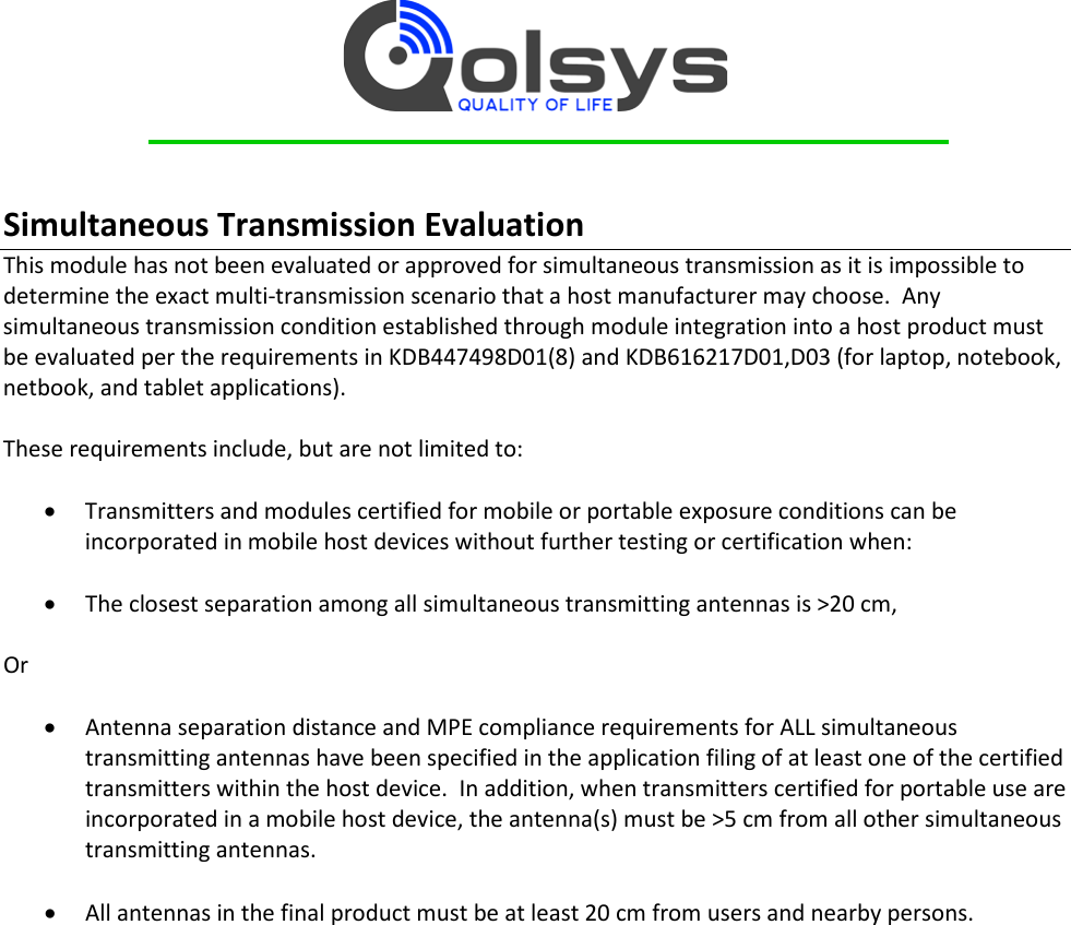     Simultaneous Transmission Evaluation  This module has not been evaluated or approved for simultaneous transmission as it is impossible to determine the exact multi-transmission scenario that a host manufacturer may choose.  Any simultaneous transmission condition established through module integration into a host product must be evaluated per the requirements in KDB447498D01(8) and KDB616217D01,D03 (for laptop, notebook, netbook, and tablet applications).  These requirements include, but are not limited to:  • Transmitters and modules certified for mobile or portable exposure conditions can be incorporated in mobile host devices without further testing or certification when:  • The closest separation among all simultaneous transmitting antennas is &gt;20 cm,  Or  • Antenna separation distance and MPE compliance requirements for ALL simultaneous transmitting antennas have been specified in the application filing of at least one of the certified transmitters within the host device.  In addition, when transmitters certified for portable use are incorporated in a mobile host device, the antenna(s) must be &gt;5 cm from all other simultaneous transmitting antennas.    • All antennas in the final product must be at least 20 cm from users and nearby persons.    