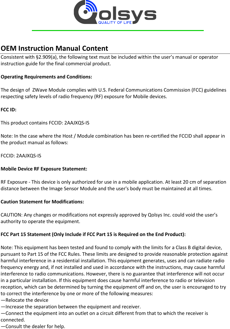     OEM Instruction Manual Content Consistent with §2.909(a), the following text must be included within the user’s manual or operator instruction guide for the final commercial product.  Operating Requirements and Conditions:  The design of  ZWave Module complies with U.S. Federal Communications Commission (FCC) guidelines respecting safety levels of radio frequency (RF) exposure for Mobile devices.  FCC ID:   This product contains FCCID: 2AAJXQS-IS  Note: In the case where the Host / Module combination has been re-certified the FCCID shall appear in the product manual as follows:  FCCID: 2AAJXQS-IS  Mobile Device RF Exposure Statement:  RF Exposure - This device is only authorized for use in a mobile application. At least 20 cm of separation distance between the Image Sensor Module and the user&apos;s body must be maintained at all times.  Caution Statement for Modifications:  CAUTION: Any changes or modifications not expressly approved by Qolsys Inc. could void the user’s authority to operate the equipment.  FCC Part 15 Statement (Only Include if FCC Part 15 is Required on the End Product):  Note: This equipment has been tested and found to comply with the limits for a Class B digital device, pursuant to Part 15 of the FCC Rules. These limits are designed to provide reasonable protection against harmful interference in a residential installation. This equipment generates, uses and can radiate radio frequency energy and, if not installed and used in accordance with the instructions, may cause harmful interference to radio communications. However, there is no guarantee that interference will not occur in a particular installation. If this equipment does cause harmful interference to radio or television reception, which can be determined by turning the equipment off and on, the user is encouraged to try to correct the interference by one or more of the following measures: —Relocate the device —Increase the separation between the equipment and receiver. —Connect the equipment into an outlet on a circuit different from that to which the receiver is connected. —Consult the dealer for help. 