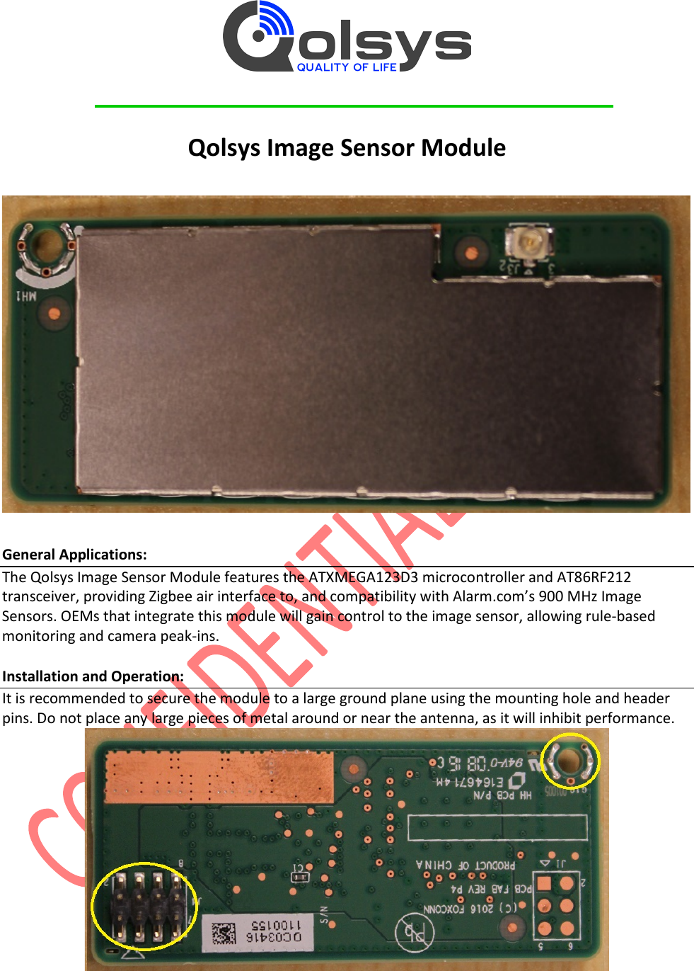          Qolsys Image Sensor Module    General Applications: The Qolsys Image Sensor Module features the ATXMEGA123D3 microcontroller and AT86RF212 transceiver, providing Zigbee air interface to, and compatibility with Alarm.com’s 900 MHz Image Sensors. OEMs that integrate this module will gain control to the image sensor, allowing rule-based monitoring and camera peak-ins.   Installation and Operation: It is recommended to secure the module to a large ground plane using the mounting hole and header pins. Do not place any large pieces of metal around or near the antenna, as it will inhibit performance.   