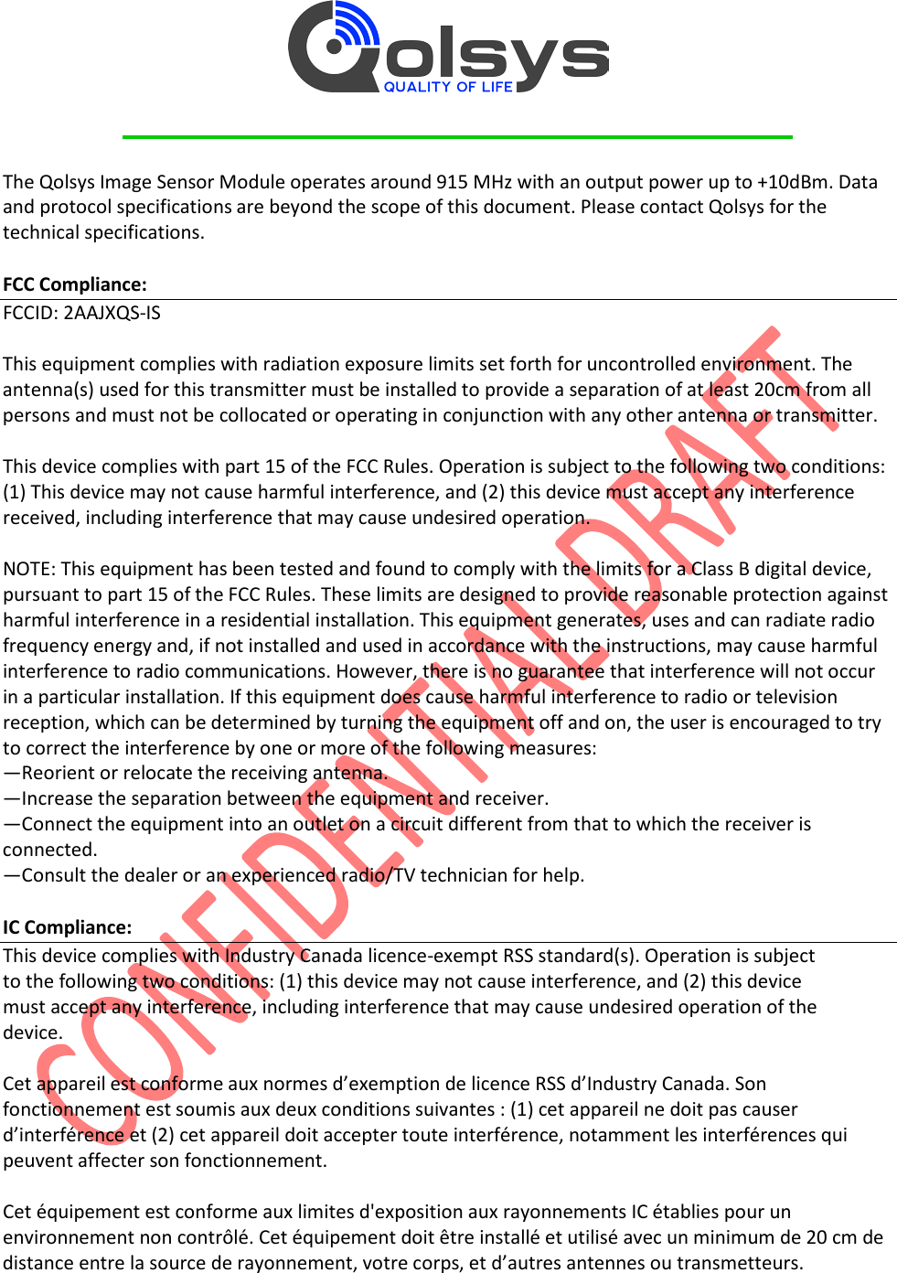         The Qolsys Image Sensor Module operates around 915 MHz with an output power up to +10dBm. Data and protocol specifications are beyond the scope of this document. Please contact Qolsys for the technical specifications.  FCC Compliance: FCCID: 2AAJXQS-IS  This equipment complies with radiation exposure limits set forth for uncontrolled environment. The antenna(s) used for this transmitter must be installed to provide a separation of at least 20cm from all persons and must not be collocated or operating in conjunction with any other antenna or transmitter.  This device complies with part 15 of the FCC Rules. Operation is subject to the following two conditions: (1) This device may not cause harmful interference, and (2) this device must accept any interference received, including interference that may cause undesired operation.  NOTE: This equipment has been tested and found to comply with the limits for a Class B digital device, pursuant to part 15 of the FCC Rules. These limits are designed to provide reasonable protection against harmful interference in a residential installation. This equipment generates, uses and can radiate radio frequency energy and, if not installed and used in accordance with the instructions, may cause harmful interference to radio communications. However, there is no guarantee that interference will not occur in a particular installation. If this equipment does cause harmful interference to radio or television reception, which can be determined by turning the equipment off and on, the user is encouraged to try to correct the interference by one or more of the following measures: —Reorient or relocate the receiving antenna. —Increase the separation between the equipment and receiver. —Connect the equipment into an outlet on a circuit different from that to which the receiver is connected. —Consult the dealer or an experienced radio/TV technician for help.  IC Compliance: This device complies with Industry Canada licence-exempt RSS standard(s). Operation is subject to the following two conditions: (1) this device may not cause interference, and (2) this device must accept any interference, including interference that may cause undesired operation of the device.  Cet appareil est conforme aux normes d’exemption de licence RSS d’Industry Canada. Son fonctionnement est soumis aux deux conditions suivantes : (1) cet appareil ne doit pas causer d’interférence et (2) cet appareil doit accepter toute interférence, notamment les interférences qui peuvent affecter son fonctionnement.  Cet équipement est conforme aux limites d&apos;exposition aux rayonnements IC établies pour un environnement non contrôlé. Cet équipement doit être installé et utilisé avec un minimum de 20 cm de distance entre la source de rayonnement, votre corps, et d’autres antennes ou transmetteurs.  