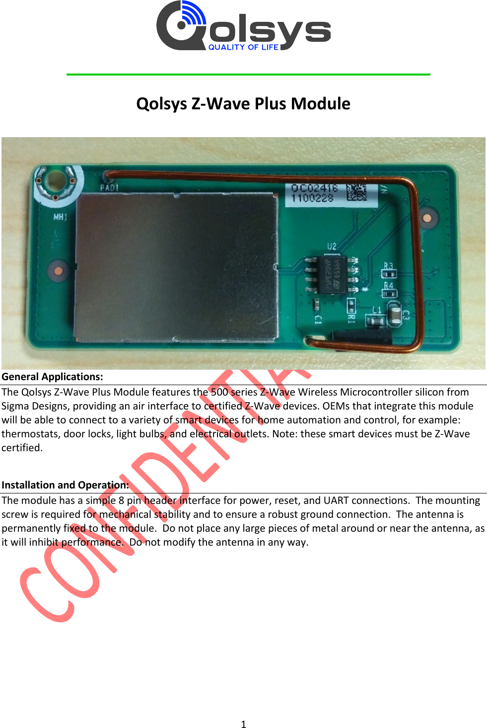         1  Qolsys Z-Wave Plus Module   General Applications: The Qolsys Z-Wave Plus Module features the 500 series Z-Wave Wireless Microcontroller silicon from Sigma Designs, providing an air interface to certified Z-Wave devices. OEMs that integrate this module will be able to connect to a variety of smart devices for home automation and control, for example: thermostats, door locks, light bulbs, and electrical outlets. Note: these smart devices must be Z-Wave certified.  Installation and Operation: The module has a simple 8 pin header interface for power, reset, and UART connections.  The mounting screw is required for mechanical stability and to ensure a robust ground connection.  The antenna is permanently fixed to the module.  Do not place any large pieces of metal around or near the antenna, as it will inhibit performance.  Do not modify the antenna in any way. 