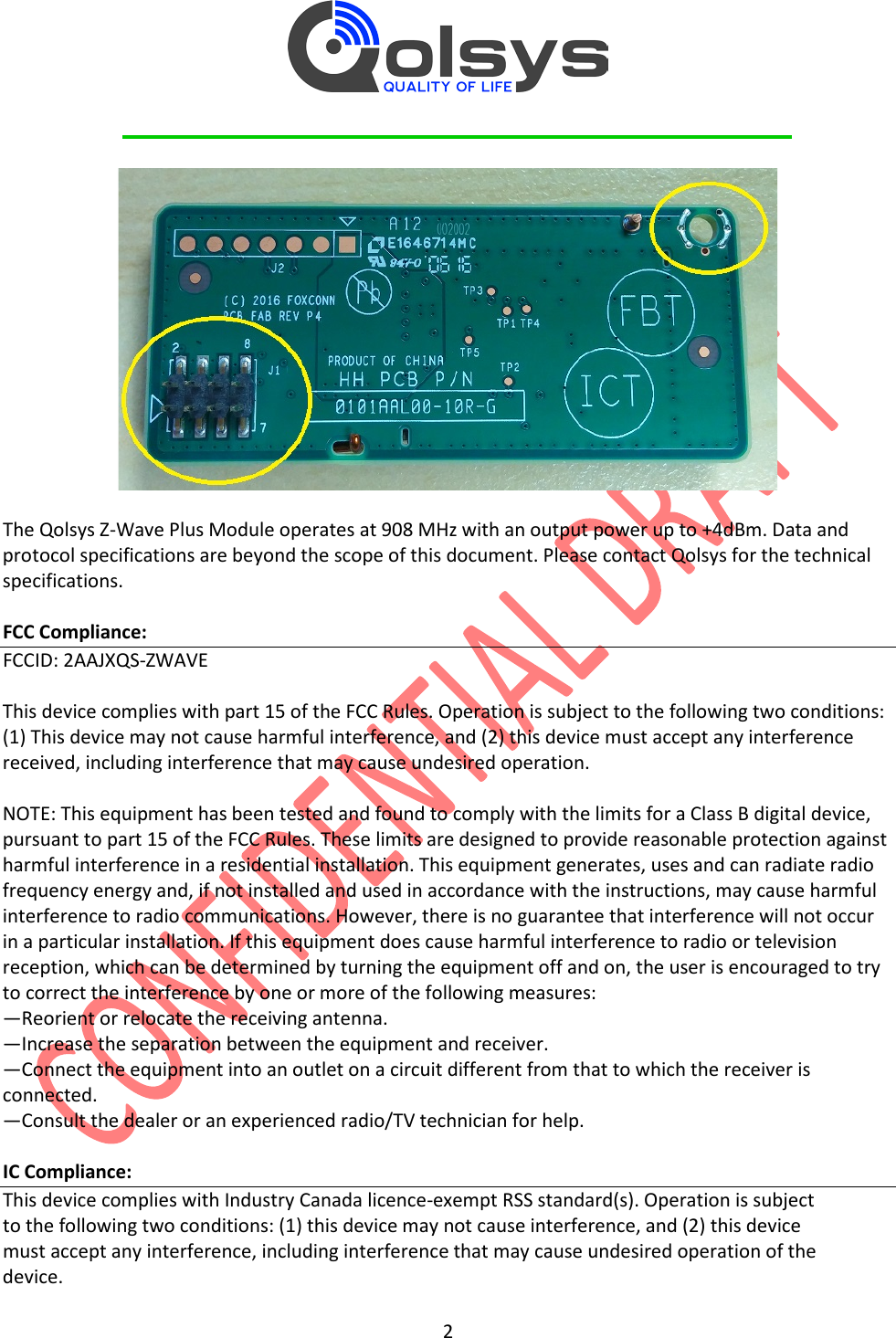         2    The Qolsys Z-Wave Plus Module operates at 908 MHz with an output power up to +4dBm. Data and protocol specifications are beyond the scope of this document. Please contact Qolsys for the technical specifications.  FCC Compliance: FCCID: 2AAJXQS-ZWAVE  This device complies with part 15 of the FCC Rules. Operation is subject to the following two conditions: (1) This device may not cause harmful interference, and (2) this device must accept any interference received, including interference that may cause undesired operation.  NOTE: This equipment has been tested and found to comply with the limits for a Class B digital device, pursuant to part 15 of the FCC Rules. These limits are designed to provide reasonable protection against harmful interference in a residential installation. This equipment generates, uses and can radiate radio frequency energy and, if not installed and used in accordance with the instructions, may cause harmful interference to radio communications. However, there is no guarantee that interference will not occur in a particular installation. If this equipment does cause harmful interference to radio or television reception, which can be determined by turning the equipment off and on, the user is encouraged to try to correct the interference by one or more of the following measures: —Reorient or relocate the receiving antenna. —Increase the separation between the equipment and receiver. —Connect the equipment into an outlet on a circuit different from that to which the receiver is connected. —Consult the dealer or an experienced radio/TV technician for help.  IC Compliance: This device complies with Industry Canada licence-exempt RSS standard(s). Operation is subject to the following two conditions: (1) this device may not cause interference, and (2) this device must accept any interference, including interference that may cause undesired operation of the device. 