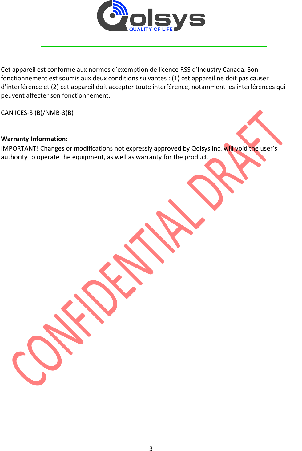         3   Cet appareil est conforme aux normes d’exemption de licence RSS d’Industry Canada. Son fonctionnement est soumis aux deux conditions suivantes : (1) cet appareil ne doit pas causer d’interférence et (2) cet appareil doit accepter toute interférence, notamment les interférences qui peuvent affecter son fonctionnement.  CAN ICES-3 (B)/NMB-3(B)   Warranty Information: IMPORTANT! Changes or modifications not expressly approved by Qolsys Inc. will void the user’s authority to operate the equipment, as well as warranty for the product. 