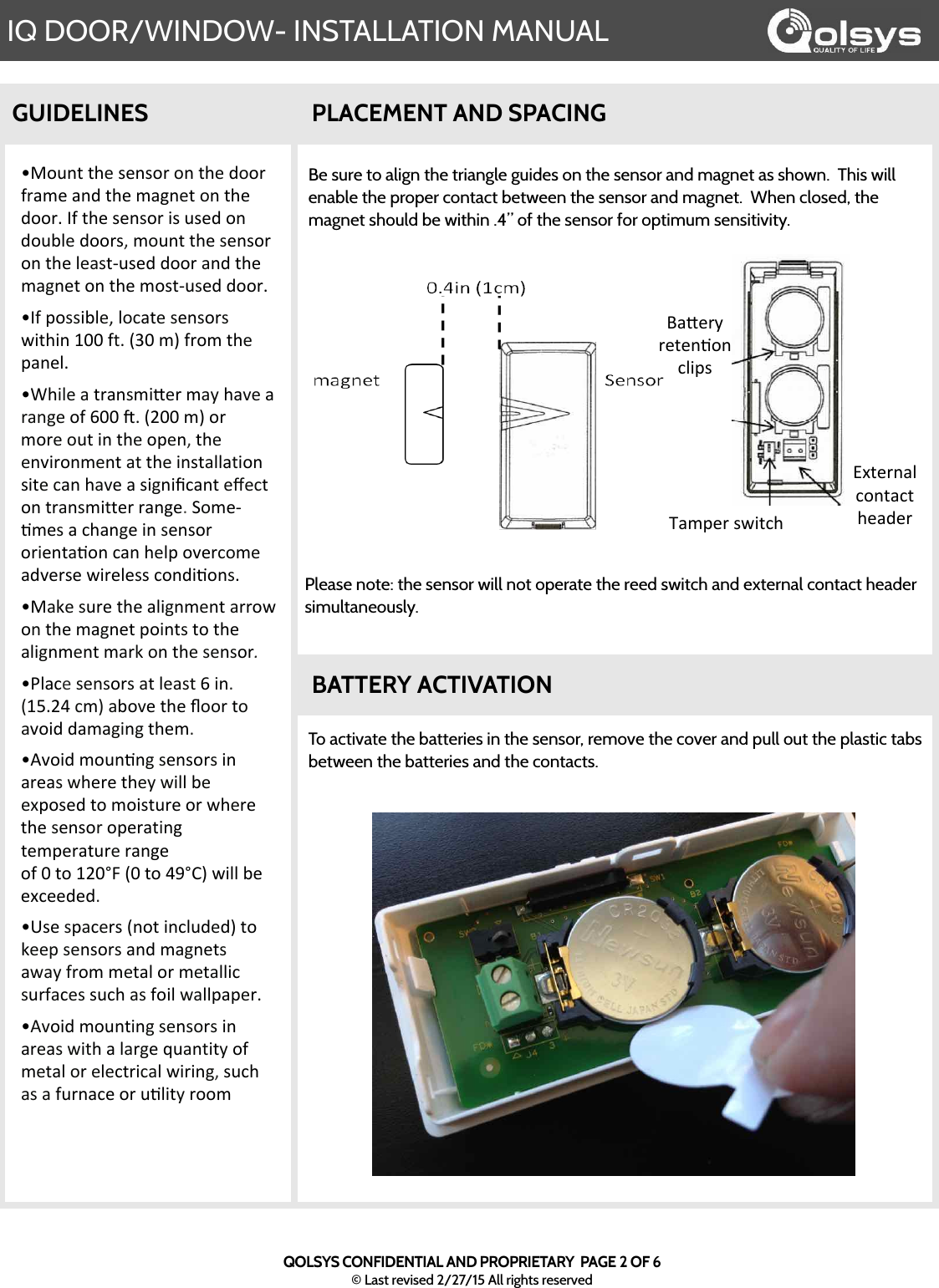 6IQ DOOR/WINDOW- INSTALLATION MANUALQOLSYS CONFIDENTIAL AND PROPRIETARY  PAGE 2 OF 6© Last revised 2/27/15 All rights reserved!&quot;#$%&amp;&apos;&amp;()&apos;*)%*#+&apos;#%&apos;&amp;()&apos;,##+&apos;-+./)&apos;.%,&apos;&amp;()&apos;/.0%)&amp;&apos;#%&apos;&amp;()&apos;,##+1&apos;2-&apos;&amp;()&apos;*)%*#+&apos;3*&apos;$*),&apos;#%&apos;,#$45)&apos;,##+*6&apos;/#$%&amp;&apos;&amp;()&apos;*)%*#+&apos;#%&apos;&amp;()&apos;5).*&amp;7$*),&apos;,##+&apos;.%,&apos;&amp;()&apos;/.0%)&amp;&apos;#%&apos;&amp;()&apos;/#*&amp;7$*),&apos;,##+1&apos;!2-&apos;8#**345)6&apos;5#9.&amp;)&apos;*)%*#+*&apos;:3&amp;(3%&apos;;&lt;&lt;&apos;-&amp;1&apos;=&gt;&lt;&apos;/?&apos;-+#/&apos;&amp;()&apos;8.%)51&apos;!@(35)&apos;.&apos;&amp;+.%*/3A)+&apos;/.B&apos;(.C)&apos;.&apos;+.%0)&apos;#-&apos;D&lt;&lt;&apos;E1&apos;=F&lt;&lt;&apos;/?&apos;#+&apos;/#+)&apos;#$&amp;&apos;3%&apos;&amp;()&apos;#8)%6&apos;&amp;()&apos;)%C3+#%/)%&amp;&apos;.&amp;&apos;&amp;()&apos;3%*&amp;.55.&amp;3#%&apos;*3&amp;)&apos;9.%&apos;(.C)&apos;.&apos;*30%3G9.%&amp;&apos;)H)9&amp;&apos;#%&apos;&amp;+.%*/3&amp;&amp;)+&apos;+.%0)1&apos;I#/)7&apos;J/)*&apos;.&apos;9(.%0)&apos;3%&apos;*)%*#+&apos;#+3)%&amp;.J#%&apos;9.%&apos;()58&apos;#C)+9#/)&apos;.,C)+*)&apos;:3+)5)**&apos;9#%,3J#%*1&apos;!&quot;.K)&apos;*$+)&apos;&amp;()&apos;.530%/)%&amp;&apos;.++#:&apos;#%&apos;&amp;()&apos;/.0%)&amp;&apos;8#3%&amp;*&apos;&amp;#&apos;&amp;()&apos;.530%/)%&amp;&apos;/.+K&apos;#%&apos;&amp;()&apos;*)%*#+.&quot;!L5.9)&apos;*)%*#+*&apos;.&amp;&apos;5).*&amp;&apos;D&apos;3%1&apos;=;M1FN&apos;9/?&apos;.4#C)&apos;&amp;()&apos;O##+&apos;&amp;#&apos;.C#3,&apos;,./.03%0&apos;&amp;()/1&apos;!PC#3,&apos;/#$%J%0&apos;*)%*#+*&apos;3%&apos;.+).*&apos;:()+)&apos;&amp;()B&apos;:355&apos;4)&apos;)Q8#*),&apos;&amp;#&apos;/#3*&amp;$+)&apos;#+&apos;:()+)&apos;&amp;()&apos;*)%*#+&apos;#8)+.&amp;3%0&apos;&amp;)/8)+.&amp;$+)&apos;+.%0)&apos;#-&apos;&lt;&apos;&amp;#&apos;;F&lt;RS&apos;=&lt;&apos;&amp;#&apos;NTRU?&apos;:355&apos;4)&apos;)Q9)),),1&apos;!V*)&apos;*8.9)+*&apos;=%#&amp;&apos;3%95$,),?&apos;&amp;#&apos;K))8&apos;*)%*#+*&apos;.%,&apos;/.0%)&amp;*&apos;.:.B&apos;-+#/&apos;/)&amp;.5&apos;#+&apos;/)&amp;.5539&apos;*$+-.9)*&apos;*$9(&apos;.*&apos;-#35&apos;:.558.8)+1&apos;!PC#3,&apos;/#$%&amp;3%0&apos;*)%*#+*&apos;3%&apos;.+).*&apos;:3&amp;(&apos;.&apos;5.+0)&apos;W$.%&amp;3&amp;B&apos;#-&apos;/)&amp;.5&apos;#+&apos;)5)9&amp;+39.5&apos;:3+3%06&apos;*$9(&apos;.*&apos;.&apos;-$+%.9)&apos;#+&apos;$J53&amp;B&apos;+##/GUIDELINESBe sure to align the triangle guides on the sensor and magnet as shown.  This will enable the proper contact between the sensor and magnet.  When closed, the magnet should be within .4” of the sensor for optimum sensitivity.  PLACEMENT AND SPACINGBATTERY ACTIVATIONTo activate the batteries in the sensor, remove the cover and pull out the plastic tabs between the batteries and the contacts.  Please note: the sensor will not operate the reed switch and external contact header simultaneously.  X./8)+&apos;*:3&amp;9(YQ&amp;)+%.5&apos;9#%&amp;.9&amp;&apos;().,)+Z.A)+B&apos;+)&amp;)%J#%&apos;9538*