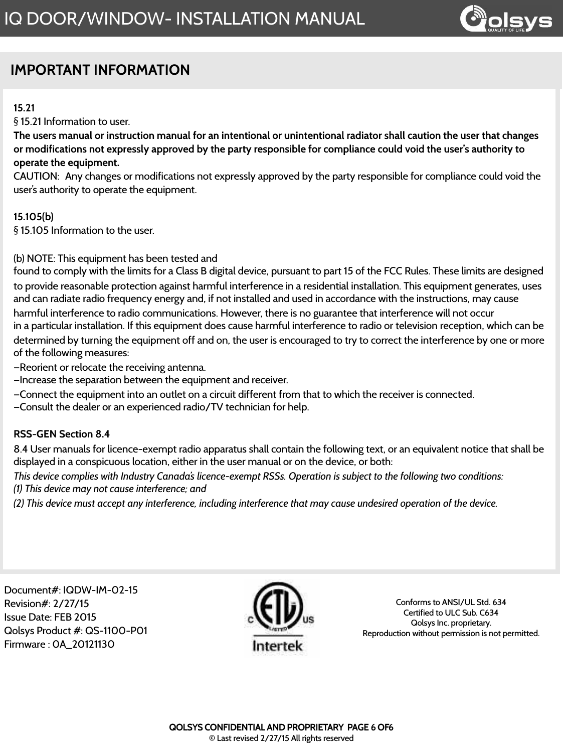 IQ DOOR/WINDOW- INSTALLATION MANUALIMPORTANT INFORMATION15.21§ 15.21 Information to user.The users manual or instruction manual for an intentional or unintentional radiator shall caution the user that changes or modifications not expressly approved by the party responsible for compliance could void the user’s authority to operate the equipment.CAUTION:! Any changes or modifications not expressly approved by the party responsible for compliance could void the user’s authority to operate the equipment.!15.105(b)§ 15.105 Information to the user.!(b) NOTE: This equipment has been tested andfound to comply with the limits for a Class B digital device, pursuant to part 15 of the FCC Rules. These limits are designed to provide reasonable protection against harmful interference in a residential installation. This equipment generates, uses and can radiate radio frequency energy and, if not installed and used in accordance with the instructions, may cause harmful interference to radio communications. However, there is no guarantee that interference will not occurin a particular installation. If this equipment does cause harmful interference to radio or television reception, which can bedetermined by turning the equipment off and on, the user is encouraged to try to correct the interference by one or more of the following measures:—Reorient or relocate the receiving antenna.—Increase the separation between the equipment and receiver.—Connect the equipment into an outlet on a circuit different from that to which the receiver is connected.—Consult the dealer or an experienced radio/TV technician for help.RSS-GEN Section 8.48.4 User manuals for licence-exempt radio apparatus shall contain the following text, or an equivalent notice that shall be displayed in a conspicuous location, either in the user manual or on the device, or both:This device complies with Industry Canada’s licence-exempt RSSs. Operation is subject to the following two conditions:(1) This device may not cause interference; and(2) This device must accept any interference, including interference that may cause undesired operation of the device.Document#: IQDW-IM-02-15Revision#: 2/27/15Issue Date: FEB 2015Qolsys Product #: QS-1100-P01Firmware : 0A_20121130Conforms to ANSI/UL Std. 634Certified to ULC Sub. C634Qolsys Inc. proprietary.  Reproduction without permission is not permitted.QOLSYS CONFIDENTIAL AND PROPRIETARY  PAGE 6 OF6© Last revised 2/27/15 All rights reserved
