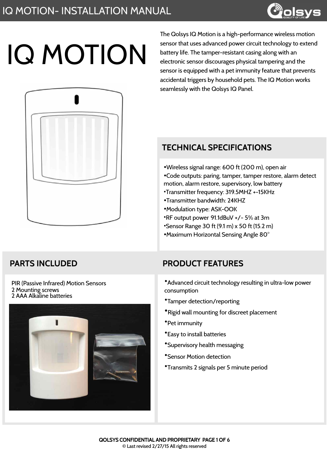 IQ MOTION- INSTALLATION MANUALQOLSYS CONFIDENTIAL AND PROPRIETARY  PAGE 1 OF 6© Last revised 2/27/15 All rights reservedThe Qolsys IQ Motion is a high-performance wireless motion sensor that uses advanced power circuit technology to extend battery life. The tamper-resistant casing along with an electronic sensor discourages physical tampering and the sensor is equipped with a pet immunity feature that prevents accidental triggers by household pets. The IQ Motion works seamlessly with the Qolsys IQ Panel.  •Advanced circuit technology resulting in ultra-low power consumption•Tamper detection/reporting•Rigid wall mounting for discreet placement•Pet immunity •Easy to install batteries•Supervisory health messaging•Sensor Motion detection•Transmits 2 signals per 5 minute periodPIR (Passive Infrared) Motion Sensors2 Mounting screws2 AAA Alkaline batteriesPRODUCT FEATURESPARTS INCLUDEDIQ MOTION•Wireless signal range: 600 ft (200 m), open air•Code outputs: paring, tamper, tamper restore, alarm detect motion, alarm restore, supervisory, low battery•Transmitter frequency: 319.5MHZ +-15KHz •Transmitter bandwidth: 24KHZ•Modulation type: ASK-OOK•RF output power!91.1dBuV +/- 5% at 3m •Sensor Range 30 ft (9.1 m) x 50 ft (15.2 m) •Maximum Horizontal Sensing Angle 80°TECHNICAL SPECIFICATIONS