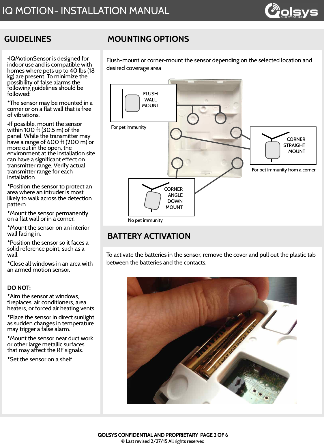 IQ MOTION- INSTALLATION MANUALQOLSYS CONFIDENTIAL AND PROPRIETARY  PAGE 2 OF 6© Last revised 2/27/15 All rights reserved•IQMotionSensor is designed for indoor use and is compatible with homes where pets up to 40 lbs (18 kg) are present. To minimize the possibility of false alarms the following guidelines should be followed:•The sensor may be mounted in a corner or on a flat wall that is free of vibrations.•If possible, mount the sensor within 100 ft (30.5 m) of the panel. While the transmitter may have a range of 600 ft (200 m) or more out in the open, the environment at the installation site can have a significant effect on transmitter range. Verify actual transmitter range for each installation.•Position the sensor to protect an area where an intruder is most likely to walk across the detection pattern.•Mount the sensor permanently on a flat wall or in a corner. •Mount the sensor on an interior wall facing in.•Position the sensor so it faces a solid reference point, such as a wall.•Close all windows in an area with an armed motion sensor.DO NOT: •Aim the sensor at windows, fireplaces, air conditioners, area heaters, or forced air heating vents.•Place the sensor in direct sunlight as sudden changes in temperature may trigger a false alarm.•Mount the sensor near duct work or other large metallic surfaces that may affect the RF signals.•Set the sensor on a shelf.GUIDELINESFlush-mount or corner-mount the sensor depending on the selected location and desired coverage areaMOUNTING OPTIONSBATTERY ACTIVATIONTo activate the batteries in the sensor, remove the cover and pull out the plastic tab between the batteries and the contacts.  CORNER STRAIGHT MOUNTCORNER ANGLE DOWN MOUNTFLUSH WALL MOUNTFor pet immunity from a cornerFor pet immunityNo pet immunity