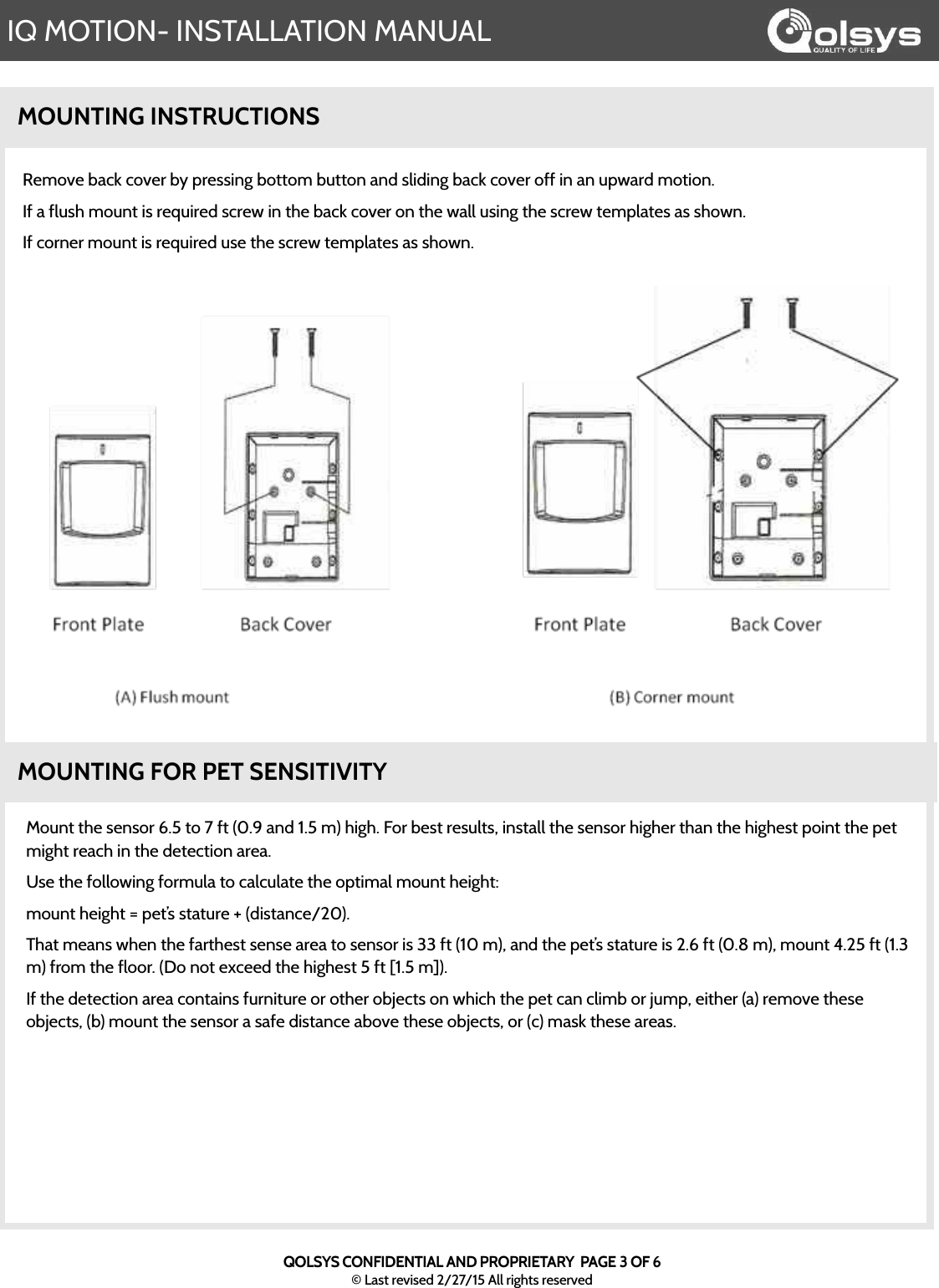 IQ MOTION- INSTALLATION MANUALQOLSYS CONFIDENTIAL AND PROPRIETARY  PAGE 3 OF 6© Last revised 2/27/15 All rights reservedMOUNTING INSTRUCTIONSRemove back cover by pressing bottom button and sliding back cover off in an upward motion.  If a flush mount is required screw in the back cover on the wall using the screw templates as shown.  If corner mount is required use the screw templates as shown.MOUNTING FOR PET SENSITIVITYMount the sensor 6.5 to 7 ft (0.9 and 1.5 m) high. For best results, install the sensor higher than the highest point the pet might reach in the detection area.  Use the following formula to calculate the optimal mount height:  mount height = pet’s stature + (distance/20). That means when the farthest sense area to sensor is 33 ft (10 m), and the pet’s stature is 2.6 ft (0.8 m), mount 4.25 ft (1.3 m) from the floor. (Do not exceed the highest 5 ft [1.5 m]). If the detection area contains furniture or other objects on which the pet can climb or jump, either (a) remove these objects, (b) mount the sensor a safe distance above these objects, or (c) mask these areas.