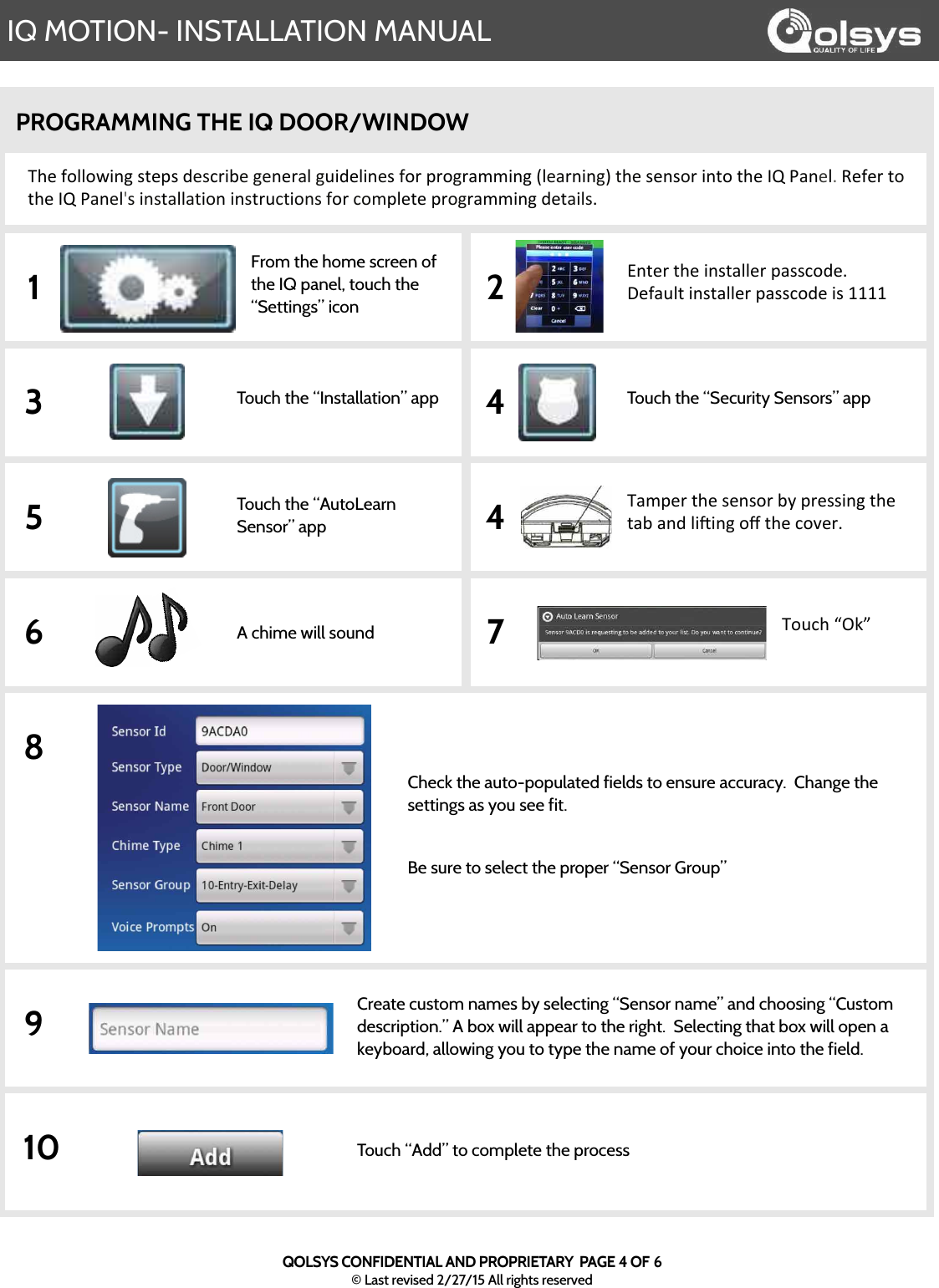 IQ MOTION- INSTALLATION MANUALQOLSYS CONFIDENTIAL AND PROPRIETARY  PAGE 4 OF 6© Last revised 2/27/15 All rights reservedPROGRAMMING THE IQ DOOR/WINDOW The$following$steps$describe$general$guidelines$for$programming$(learning)$the$sensor$into$the$IQ$Panel.$Refer$to$the$IQ$Panel&apos;s$installation$instructions$for$complete$programming$details.$From the home screen of the IQ panel, touch the “Settings” iconEnter$the$installer$passcode.$$Default$installer$passcode$is$11111 2Touch the “Installation” app Touch the “Security Sensors” app3 4Touch the “AutoLearn Sensor” appTamper$the$sensor$by$pressing$the$tab$and$liBing$oﬀ$the$cover.$$5 4A chime will sound Touch$“Ok”6 78Check the auto-populated fields to ensure accuracy.  Change the settings as you see fit.  Be sure to select the proper “Sensor Group”9Create custom names by selecting “Sensor name” and choosing “Custom description.” A box will appear to the right.  Selecting that box will open a keyboard, allowing you to type the name of your choice into the field.  10 Touch “Add” to complete the process