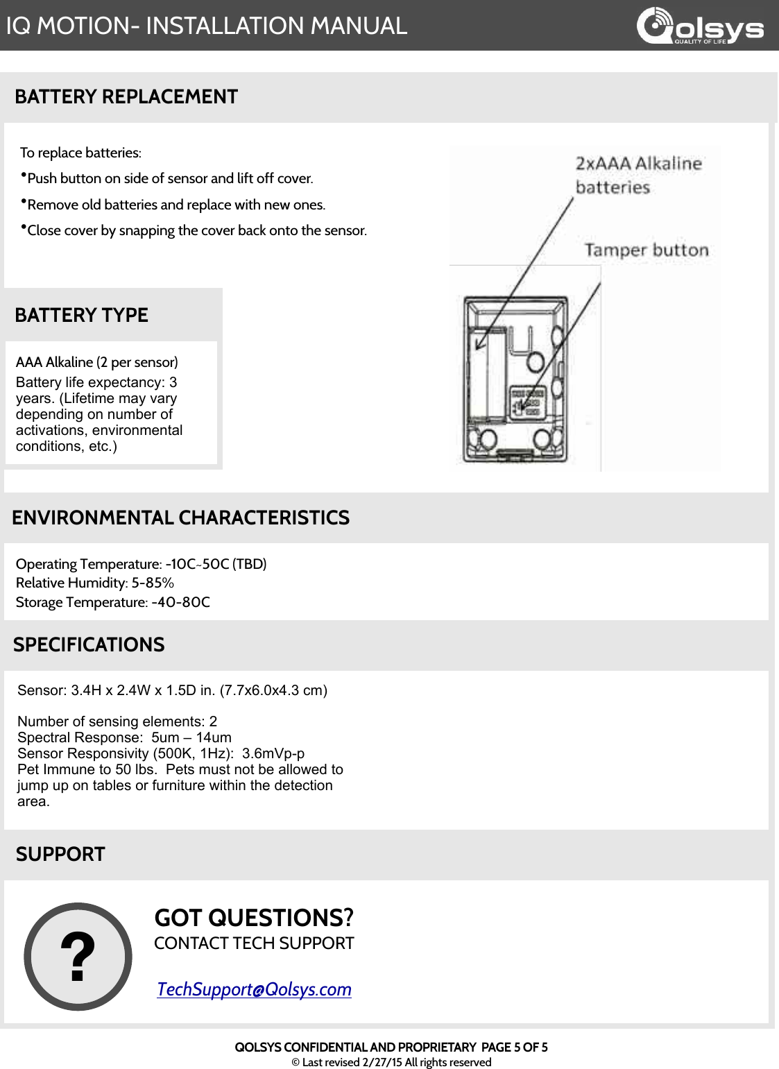 IQ MOTION- INSTALLATION MANUALQOLSYS CONFIDENTIAL AND PROPRIETARY  PAGE 5 OF 5© Last revised 2/27/15 All rights reservedBATTERY REPLACEMENTTo replace batteries:•Push button on side of sensor and lift off cover.•Remove old batteries and replace with new ones.    •Close cover by snapping the cover back onto the sensor.AAA Alkaline (2 per sensor) Battery life expectancy: 3 years. (Lifetime may vary depending on number of activations, environmental conditions, etc.)BATTERY TYPEOperating Temperature: -10C~50C (TBD)Relative Humidity: 5-85% Storage Temperature: -40-80C ENVIRONMENTAL CHARACTERISTICSSensor: 3.4H x 2.4W x 1.5D in. (7.7x6.0x4.3 cm)Number of sensing elements: 2Spectral Response:  5um – 14umSensor Responsivity (500K, 1Hz):  3.6mVp-pPet Immune to 50 lbs.  Pets must not be allowed to jump up on tables or furniture within the detection area.SPECIFICATIONSSUPPORTGOT QUESTIONS?CONTACT TECH SUPPORTTechSupport@Qolsys.com?