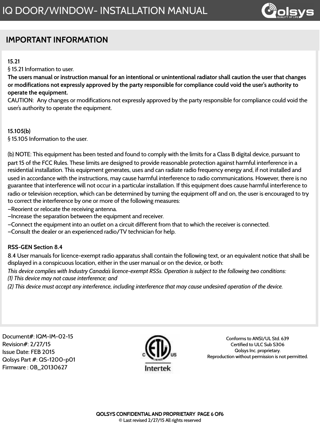 IQ DOOR/WINDOW- INSTALLATION MANUALIMPORTANT INFORMATION15.21§ 15.21 Information to user.The users manual or instruction manual for an intentional or unintentional radiator shall caution the user that changes or modifications not expressly approved by the party responsible for compliance could void the user’s authority to operate the equipment.CAUTION:! Any changes or modifications not expressly approved by the party responsible for compliance could void the user’s authority to operate the equipment.!15.105(b)§ 15.105 Information to the user.!(b) NOTE: This equipment has been tested and found to comply with the limits for a Class B digital device, pursuant to part 15 of the FCC Rules. These limits are designed to provide reasonable protection against harmful interference in a residential installation. This equipment generates, uses and can radiate radio frequency energy and, if not installed and used in accordance with the instructions, may cause harmful interference to radio communications. However, there is no guarantee that interference will not occur in a particular installation. If this equipment does cause harmful interference to radio or television reception, which can be determined by turning the equipment off and on, the user is encouraged to try to correct the interference by one or more of the following measures:—Reorient or relocate the receiving antenna.—Increase the separation between the equipment and receiver.—Connect the equipment into an outlet on a circuit different from that to which the receiver is connected.—Consult the dealer or an experienced radio/TV technician for help.RSS-GEN Section 8.48.4 User manuals for licence-exempt radio apparatus shall contain the following text, or an equivalent notice that shall be displayed in a conspicuous location, either in the user manual or on the device, or both:This device complies with Industry Canada’s licence-exempt RSSs. Operation is subject to the following two conditions:(1) This device may not cause interference; and(2) This device must accept any interference, including interference that may cause undesired operation of the device.QOLSYS CONFIDENTIAL AND PROPRIETARY  PAGE 6 OF6© Last revised 2/27/15 All rights reservedDocument#: IQM-IM-02-15Revision#: 2/27/15Issue Date: FEB 2015Qolsys Part #: QS-1200-p01Firmware : 0B_20130627Conforms to ANSI/UL Std. 639Certified to ULC Sub S306 Qolsys Inc. proprietary.  Reproduction without permission is not permitted.